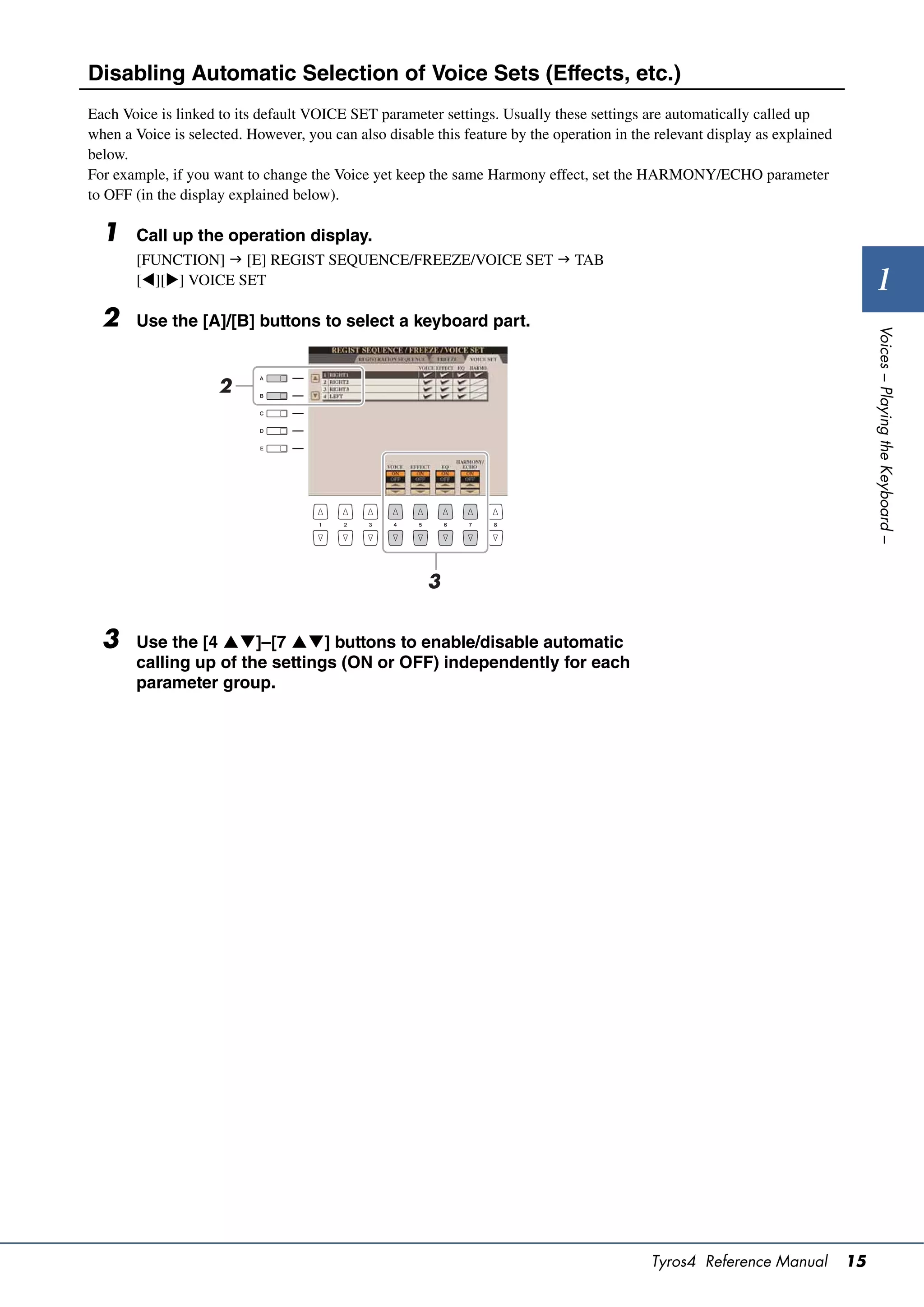 Disabling Automatic Selection of Voice Sets (Effects, etc.)
Each Voice is linked to its default VOICE SET parameter settings. Usually these settings are automatically called up
when a Voice is selected. However, you can also disable this feature by the operation in the relevant display as explained
below.
For example, if you want to change the Voice yet keep the same Harmony effect, set the HARMONY/ECHO parameter
to OFF (in the display explained below).

  1    Call up the operation display.
       [FUNCTION]  [E] REGIST SEQUENCE/FREEZE/VOICE SET  TAB
       [][] VOICE SET                                                                                                             1
  2    Use the [A]/[B] buttons to select a keyboard part.




                                                                                                                                  Voices – Playing the Keyboard –
                     2




                                                       3


  3    Use the [4 ]–[7 ] buttons to enable/disable automatic
       calling up of the settings (ON or OFF) independently for each
       parameter group.




                                                                                            Tyros4 Reference Manual          15
 