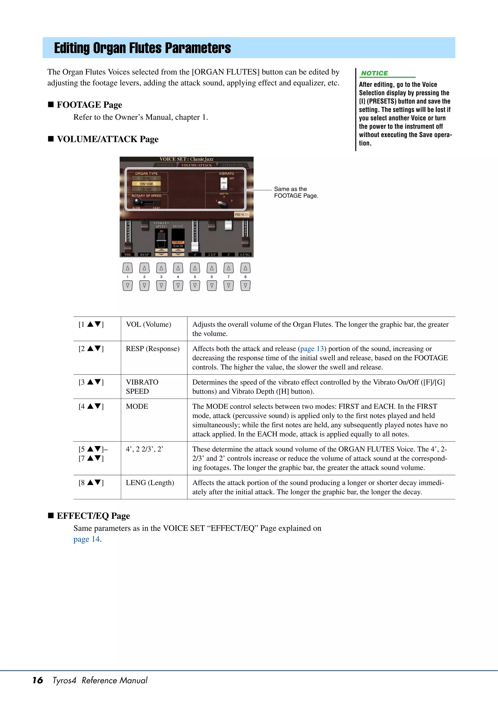 Editing Organ Flutes Parameters
     The Organ Flutes Voices selected from the [ORGAN FLUTES] button can be edited by                     NOTICE
     adjusting the footage levers, adding the attack sound, applying effect and equalizer, etc.          After editing, go to the Voice
                                                                                                         Selection display by pressing the
                                                                                                         [I] (PRESETS) button and save the
      FOOTAGE Page                                                                                      setting. The settings will be lost if
             Refer to the Owner’s Manual, chapter 1.                                                     you select another Voice or turn
                                                                                                         the power to the instrument off
                                                                                                         without executing the Save opera-
      VOLUME/ATTACK Page                                                                                tion.




                                                                            Same as the
                                                                            FOOTAGE Page.




              [1 ]         VOL (Volume)        Adjusts the overall volume of the Organ Flutes. The longer the graphic bar, the greater
                                                 the volume.

              [2 ]         RESP (Response)     Affects both the attack and release (page 13) portion of the sound, increasing or
                                                 decreasing the response time of the initial swell and release, based on the FOOTAGE
                                                 controls. The higher the value, the slower the swell and release.

              [3 ]         VIBRATO             Determines the speed of the vibrato effect controlled by the Vibrato On/Off ([F]/[G]
                             SPEED               buttons) and Vibrato Depth ([H] button).

              [4 ]         MODE                The MODE control selects between two modes: FIRST and EACH. In the FIRST
                                                 mode, attack (percussive sound) is applied only to the first notes played and held
                                                 simultaneously; while the first notes are held, any subsequently played notes have no
                                                 attack applied. In the EACH mode, attack is applied equally to all notes.

              [5 ]–        4’, 2 2/3’, 2’      These determine the attack sound volume of the ORGAN FLUTES Voice. The 4’, 2-
              [7 ]                             2/3’ and 2’ controls increase or reduce the volume of attack sound at the correspond-
                                                 ing footages. The longer the graphic bar, the greater the attack sound volume.

              [8 ]         LENG (Length)       Affects the attack portion of the sound producing a longer or shorter decay immedi-
                                                 ately after the initial attack. The longer the graphic bar, the longer the decay.


      EFFECT/EQ Page
             Same parameters as in the VOICE SET “EFFECT/EQ” Page explained on
             page 14.




16    Tyros4 Reference Manual
 