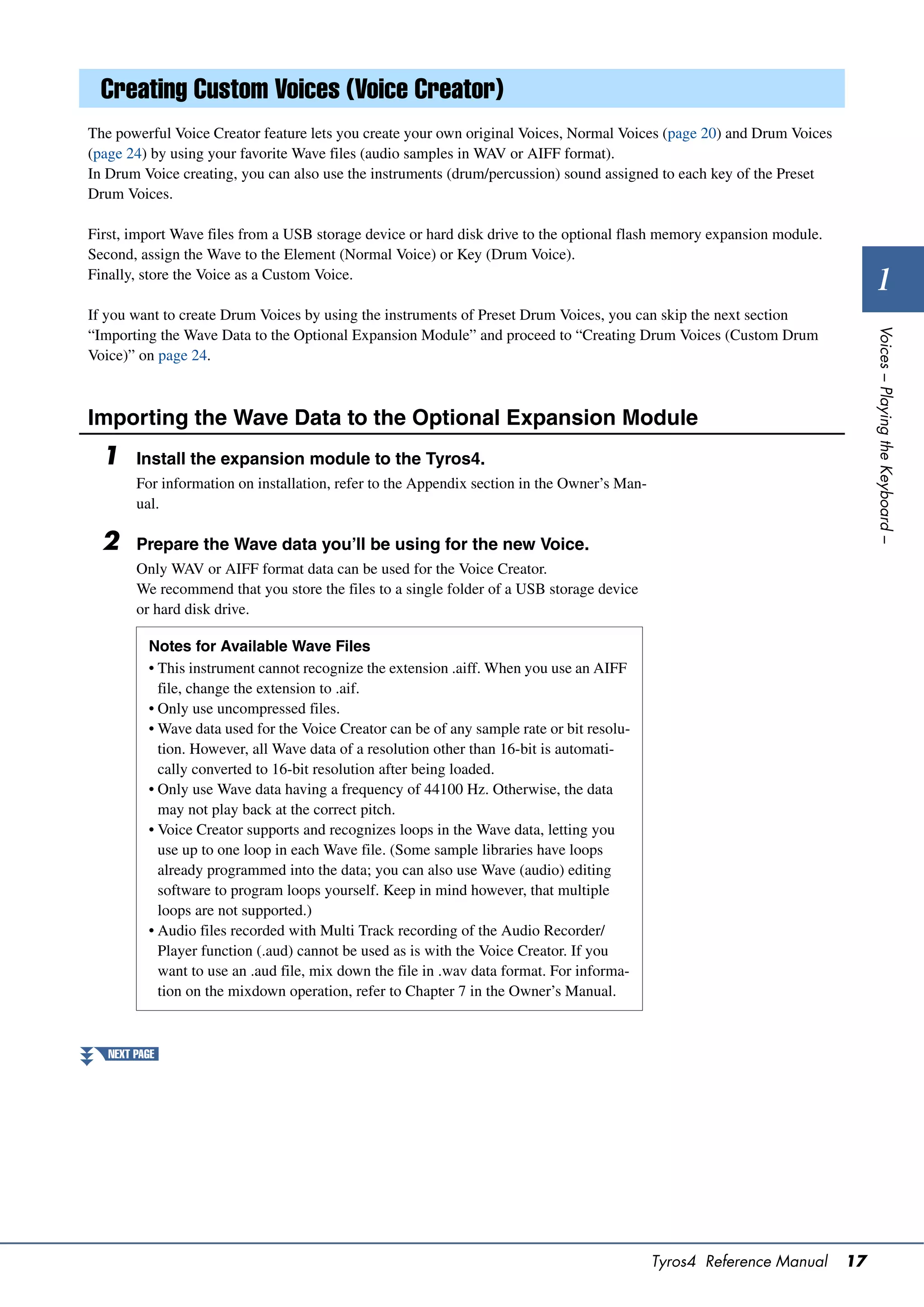 Creating Custom Voices (Voice Creator)
The powerful Voice Creator feature lets you create your own original Voices, Normal Voices (page 20) and Drum Voices
(page 24) by using your favorite Wave files (audio samples in WAV or AIFF format).
In Drum Voice creating, you can also use the instruments (drum/percussion) sound assigned to each key of the Preset
Drum Voices.

First, import Wave files from a USB storage device or hard disk drive to the optional flash memory expansion module.
Second, assign the Wave to the Element (Normal Voice) or Key (Drum Voice).
Finally, store the Voice as a Custom Voice.
                                                                                                                              1
If you want to create Drum Voices by using the instruments of Preset Drum Voices, you can skip the next section




                                                                                                                            Voices – Playing the Keyboard –
“Importing the Wave Data to the Optional Expansion Module” and proceed to “Creating Drum Voices (Custom Drum
Voice)” on page 24.



Importing the Wave Data to the Optional Expansion Module
  1     Install the expansion module to the Tyros4.
        For information on installation, refer to the Appendix section in the Owner’s Man-
        ual.

  2     Prepare the Wave data you’ll be using for the new Voice.
        Only WAV or AIFF format data can be used for the Voice Creator.
        We recommend that you store the files to a single folder of a USB storage device
        or hard disk drive.

          Notes for Available Wave Files
          • This instrument cannot recognize the extension .aiff. When you use an AIFF
            file, change the extension to .aif.
          • Only use uncompressed files.
          • Wave data used for the Voice Creator can be of any sample rate or bit resolu-
            tion. However, all Wave data of a resolution other than 16-bit is automati-
            cally converted to 16-bit resolution after being loaded.
          • Only use Wave data having a frequency of 44100 Hz. Otherwise, the data
            may not play back at the correct pitch.
          • Voice Creator supports and recognizes loops in the Wave data, letting you
            use up to one loop in each Wave file. (Some sample libraries have loops
            already programmed into the data; you can also use Wave (audio) editing
            software to program loops yourself. Keep in mind however, that multiple
            loops are not supported.)
          • Audio files recorded with Multi Track recording of the Audio Recorder/
            Player function (.aud) cannot be used as is with the Voice Creator. If you
            want to use an .aud file, mix down the file in .wav data format. For informa-
            tion on the mixdown operation, refer to Chapter 7 in the Owner’s Manual.



   NEXT PAGE




                                                                                             Tyros4 Reference Manual   17
 
