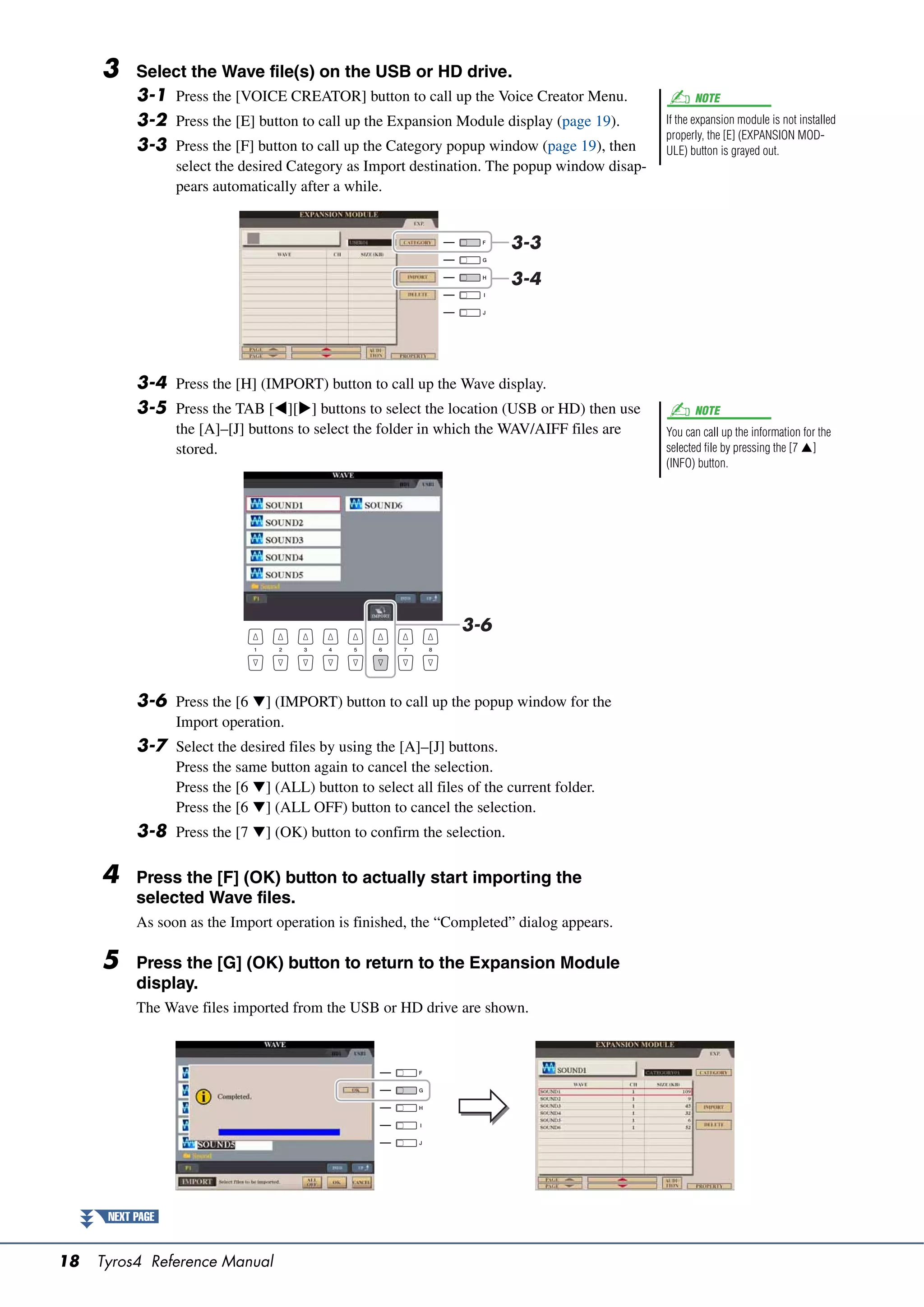 3     Select the Wave file(s) on the USB or HD drive.
           3-1 Press the [VOICE CREATOR] button to call up the Voice Creator Menu.                   NOTE

           3-2 Press the [E] button to call up the Expansion Module display (page 19).         If the expansion module is not installed
                                                                                               properly, the [E] (EXPANSION MOD-
           3-3 Press the [F] button to call up the Category popup window (page 19), then       ULE) button is grayed out.
                  select the desired Category as Import destination. The popup window disap-
                  pears automatically after a while.


                                                                          3-3

                                                                          3-4




           3-4 Press the [H] (IMPORT) button to call up the Wave display.
           3-5 Press the TAB [][] buttons to select the location (USB or HD) then use              NOTE
                  the [A]–[J] buttons to select the folder in which the WAV/AIFF files are     You can call up the information for the
                  stored.                                                                      selected file by pressing the [7 ]
                                                                                               (INFO) button.




                                                                  3-6



           3-6 Press the [6 ] (IMPORT) button to call up the popup window for the
                  Import operation.
           3-7 Select the desired files by using the [A]–[J] buttons.
                  Press the same button again to cancel the selection.
                  Press the [6 ] (ALL) button to select all files of the current folder.
                  Press the [6 ] (ALL OFF) button to cancel the selection.
           3-8 Press the [7 ] (OK) button to confirm the selection.

     4     Press the [F] (OK) button to actually start importing the
           selected Wave files.
           As soon as the Import operation is finished, the “Completed” dialog appears.

     5     Press the [G] (OK) button to return to the Expansion Module
           display.
           The Wave files imported from the USB or HD drive are shown.




      NEXT PAGE


18   Tyros4 Reference Manual
 