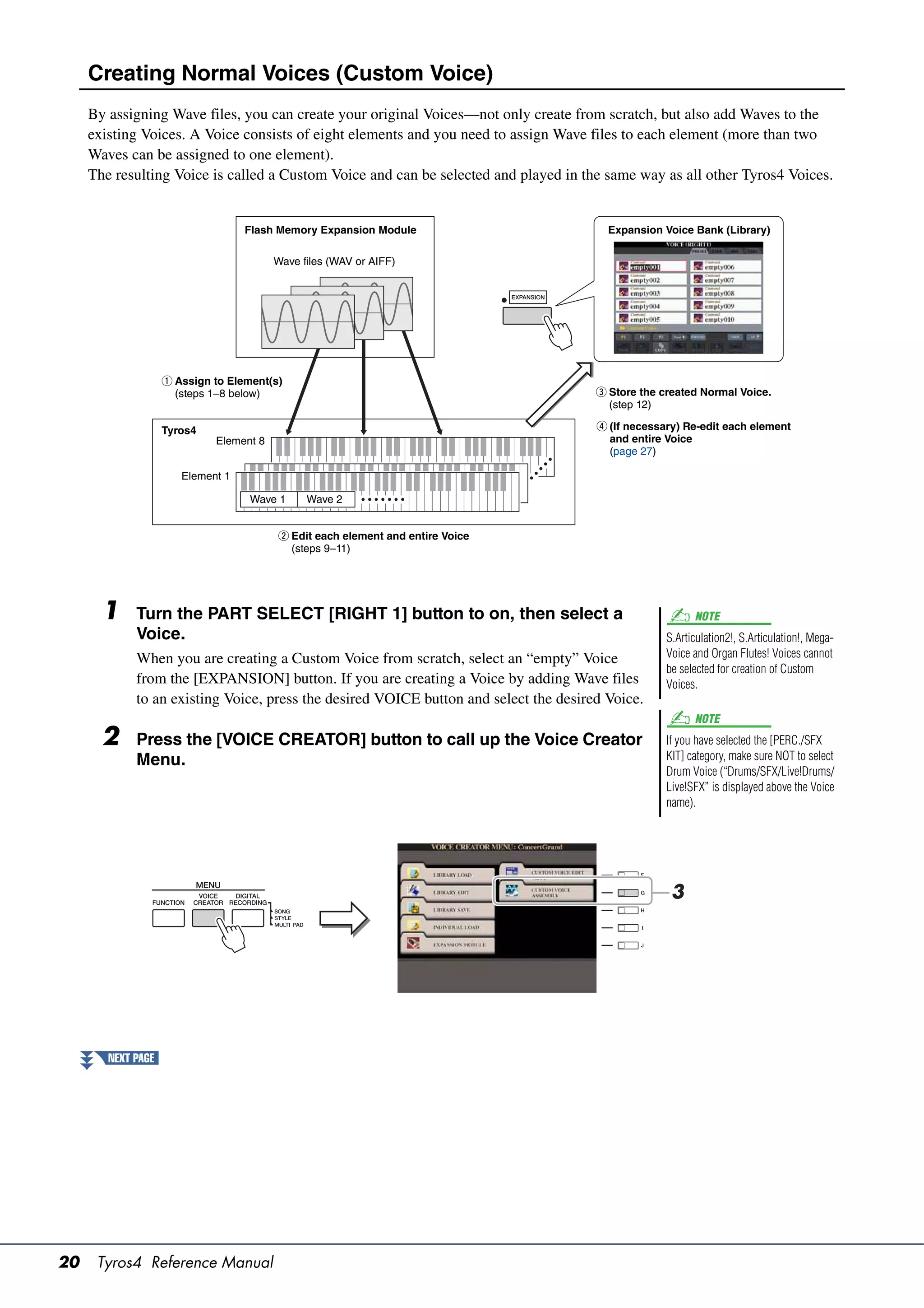 Creating Normal Voices (Custom Voice)
     By assigning Wave files, you can create your original Voices—not only create from scratch, but also add Waves to the
     existing Voices. A Voice consists of eight elements and you need to assign Wave files to each element (more than two
     Waves can be assigned to one element).
     The resulting Voice is called a Custom Voice and can be selected and played in the same way as all other Tyros4 Voices.


                                   Flash Memory Expansion Module                         Expansion Voice Bank (Library)

                                         Wave files (WAV or AIFF)




                    q Assign to Element(s)
                      (steps 1–8 below)                                                e Store the created Normal Voice.
                                                                                         (step 12)

                    Tyros4                                                             r (If necessary) Re-edit each element
                             Element 8                                                   and entire Voice
                                                                                         (page 27)

                       Element 1

                                    Wave 1     Wave 2


                                         w Edit each element and entire Voice
                                           (steps 9–11)




       1     Turn the PART SELECT [RIGHT 1] button to on, then select a                                   NOTE
             Voice.                                                                                 S.Articulation2!, S.Articulation!, Mega-
             When you are creating a Custom Voice from scratch, select an “empty” Voice             Voice and Organ Flutes! Voices cannot
                                                                                                    be selected for creation of Custom
             from the [EXPANSION] button. If you are creating a Voice by adding Wave files          Voices.
             to an existing Voice, press the desired VOICE button and select the desired Voice.
                                                                                                          NOTE
       2     Press the [VOICE CREATOR] button to call up the Voice Creator                          If you have selected the [PERC./SFX
             Menu.                                                                                  KIT] category, make sure NOT to select
                                                                                                    Drum Voice (“Drums/SFX/Live!Drums/
                                                                                                    Live!SFX” is displayed above the Voice
                                                                                                    name).




                                                                                                     3




        NEXT PAGE




20    Tyros4 Reference Manual
 