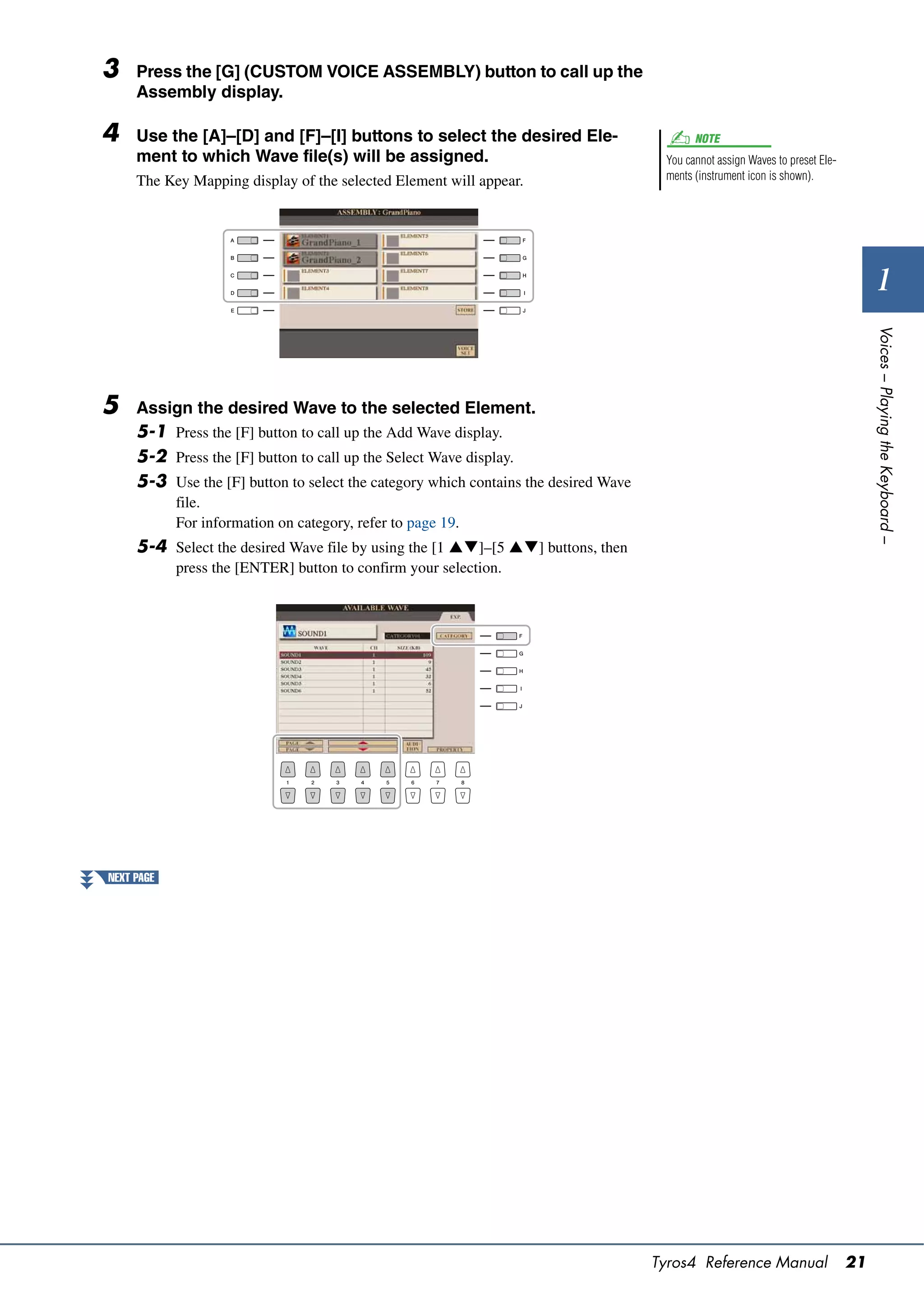 3    Press the [G] (CUSTOM VOICE ASSEMBLY) button to call up the
     Assembly display.

4    Use the [A]–[D] and [F]–[I] buttons to select the desired Ele-                         NOTE
     ment to which Wave file(s) will be assigned.                                     You cannot assign Waves to preset Ele-
     The Key Mapping display of the selected Element will appear.                     ments (instrument icon is shown).




                                                                                                                                      1




                                                                                                                                    Voices – Playing the Keyboard –
5    Assign the desired Wave to the selected Element.
     5-1 Press the [F] button to call up the Add Wave display.
     5-2 Press the [F] button to call up the Select Wave display.
     5-3 Use the [F] button to select the category which contains the desired Wave
            file.
            For information on category, refer to page 19.
     5-4 Select the desired Wave file by using the [1 ]–[5 ] buttons, then
            press the [ENTER] button to confirm your selection.




NEXT PAGE




                                                                                     Tyros4 Reference Manual                   21
 