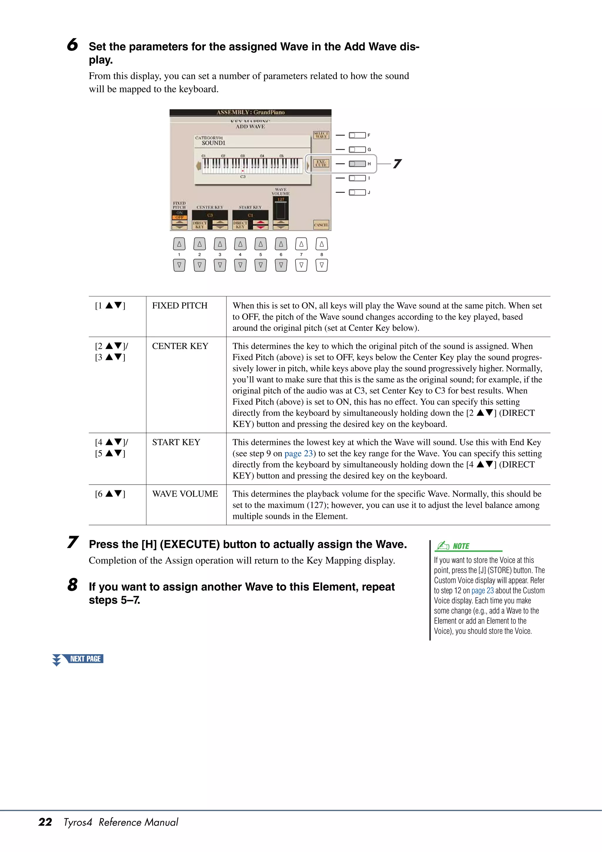 6     Set the parameters for the assigned Wave in the Add Wave dis-
           play.
           From this display, you can set a number of parameters related to how the sound
           will be mapped to the keyboard.




                                                                                          7




             [1 ]       FIXED PITCH        When this is set to ON, all keys will play the Wave sound at the same pitch. When set
                                             to OFF, the pitch of the Wave sound changes according to the key played, based
                                             around the original pitch (set at Center Key below).

             [2 ]/      CENTER KEY         This determines the key to which the original pitch of the sound is assigned. When
             [3 ]                          Fixed Pitch (above) is set to OFF, keys below the Center Key play the sound progres-
                                             sively lower in pitch, while keys above play the sound progressively higher. Normally,
                                             you’ll want to make sure that this is the same as the original sound; for example, if the
                                             original pitch of the audio was at C3, set Center Key to C3 for best results. When
                                             Fixed Pitch (above) is set to ON, this has no effect. You can specify this setting
                                             directly from the keyboard by simultaneously holding down the [2 ] (DIRECT
                                             KEY) button and pressing the desired key on the keyboard.

             [4 ]/      START KEY          This determines the lowest key at which the Wave will sound. Use this with End Key
             [5 ]                          (see step 9 on page 23) to set the key range for the Wave. You can specify this setting
                                             directly from the keyboard by simultaneously holding down the [4 ] (DIRECT
                                             KEY) button and pressing the desired key on the keyboard.

             [6 ]       WAVE VOLUME        This determines the playback volume for the specific Wave. Normally, this should be
                                             set to the maximum (127); however, you can use it to adjust the level balance among
                                             multiple sounds in the Element.


     7     Press the [H] (EXECUTE) button to actually assign the Wave.                                      NOTE
           Completion of the Assign operation will return to the Key Mapping display.                 If you want to store the Voice at this
                                                                                                      point, press the [J] (STORE) button. The
                                                                                                      Custom Voice display will appear. Refer
     8     If you want to assign another Wave to this Element, repeat                                 to step 12 on page 23 about the Custom
           steps 5–7.                                                                                 Voice display. Each time you make
                                                                                                      some change (e.g., add a Wave to the
                                                                                                      Element or add an Element to the
                                                                                                      Voice), you should store the Voice.


      NEXT PAGE




22   Tyros4 Reference Manual
 