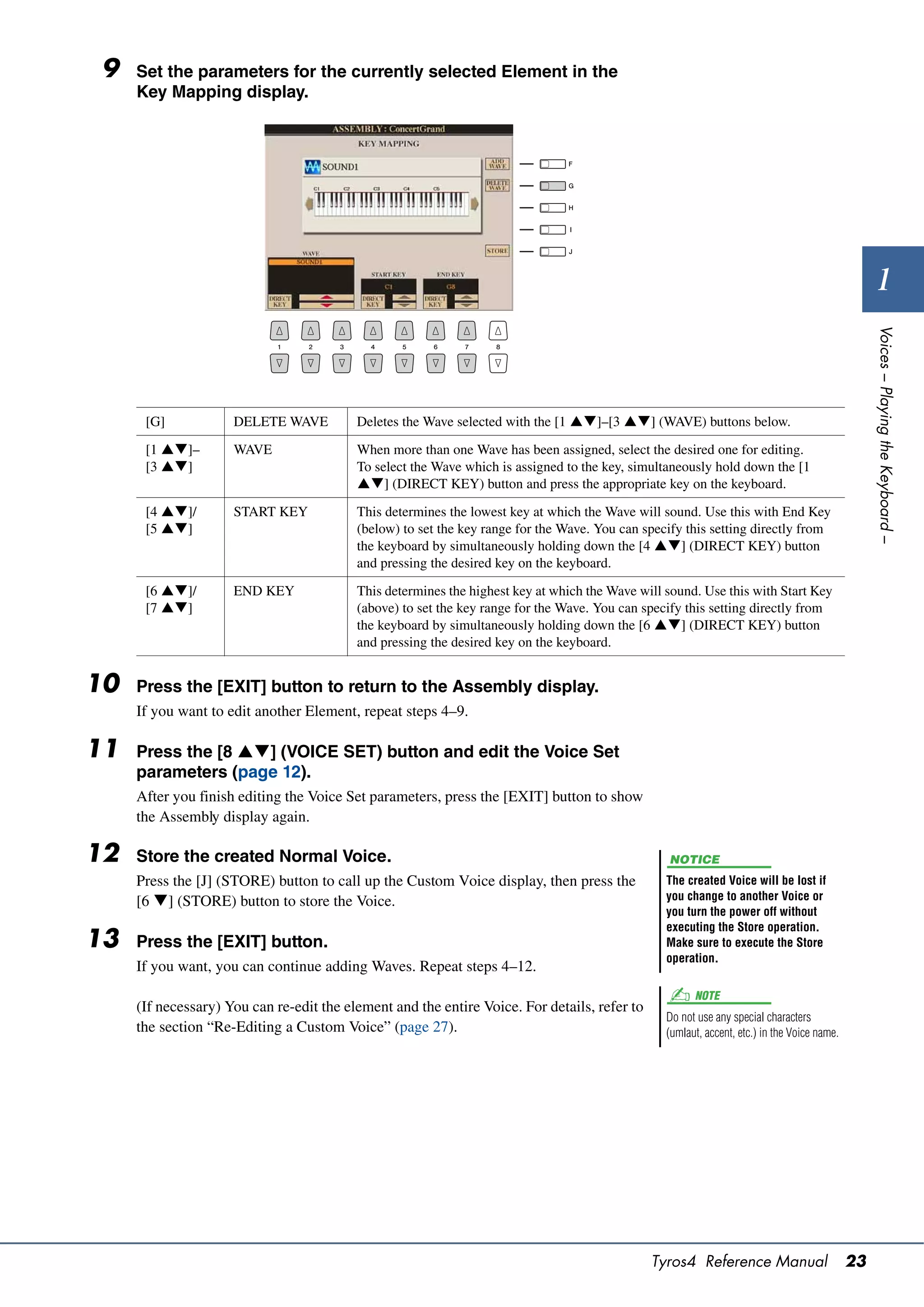 9   Set the parameters for the currently selected Element in the
     Key Mapping display.




                                                                                                                                                    1




                                                                                                                                                  Voices – Playing the Keyboard –
      [G]            DELETE WAVE          Deletes the Wave selected with the [1 ]–[3 ] (WAVE) buttons below.

      [1 ]–        WAVE                 When more than one Wave has been assigned, select the desired one for editing.
      [3 ]                              To select the Wave which is assigned to the key, simultaneously hold down the [1
                                          ] (DIRECT KEY) button and press the appropriate key on the keyboard.

      [4 ]/        START KEY            This determines the lowest key at which the Wave will sound. Use this with End Key
      [5 ]                              (below) to set the key range for the Wave. You can specify this setting directly from
                                          the keyboard by simultaneously holding down the [4 ] (DIRECT KEY) button
                                          and pressing the desired key on the keyboard.

      [6 ]/        END KEY              This determines the highest key at which the Wave will sound. Use this with Start Key
      [7 ]                              (above) to set the key range for the Wave. You can specify this setting directly from
                                          the keyboard by simultaneously holding down the [6 ] (DIRECT KEY) button
                                          and pressing the desired key on the keyboard.


10   Press the [EXIT] button to return to the Assembly display.
     If you want to edit another Element, repeat steps 4–9.

11   Press the [8 ] (VOICE SET) button and edit the Voice Set
     parameters (page 12).
     After you finish editing the Voice Set parameters, press the [EXIT] button to show
     the Assembly display again.

12   Store the created Normal Voice.                                                              NOTICE
     Press the [J] (STORE) button to call up the Custom Voice display, then press the            The created Voice will be lost if
     [6 ] (STORE) button to store the Voice.                                                    you change to another Voice or
                                                                                                 you turn the power off without
                                                                                                 executing the Store operation.
13   Press the [EXIT] button.                                                                    Make sure to execute the Store
                                                                                                 operation.
     If you want, you can continue adding Waves. Repeat steps 4–12.
                                                                                                       NOTE
     (If necessary) You can re-edit the element and the entire Voice. For details, refer to
                                                                                                 Do not use any special characters
     the section “Re-Editing a Custom Voice” (page 27).                                          (umlaut, accent, etc.) in the Voice name.




                                                                                              Tyros4 Reference Manual                        23
 