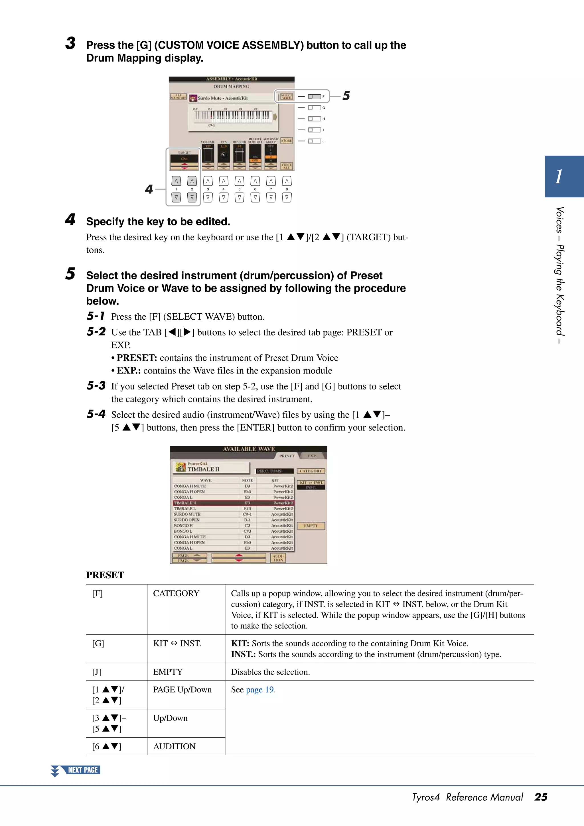 3    Press the [G] (CUSTOM VOICE ASSEMBLY) button to call up the
     Drum Mapping display.


                                                                         5




                     4
                                                                                                                                       1




                                                                                                                                     Voices – Playing the Keyboard –
4    Specify the key to be edited.
     Press the desired key on the keyboard or use the [1 ]/[2 ] (TARGET) but-
     tons.

5    Select the desired instrument (drum/percussion) of Preset
     Drum Voice or Wave to be assigned by following the procedure
     below.
     5-1 Press the [F] (SELECT WAVE) button.
     5-2 Use the TAB [][] buttons to select the desired tab page: PRESET or
             EXP.
             • PRESET: contains the instrument of Preset Drum Voice
             • EXP.: contains the Wave files in the expansion module
     5-3 If you selected Preset tab on step 5-2, use the [F] and [G] buttons to select
             the category which contains the desired instrument.
     5-4 Select the desired audio (instrument/Wave) files by using the [1 ]–
             [5 ] buttons, then press the [ENTER] button to confirm your selection.




     PRESET
       [F]               CATEGORY          Calls up a popup window, allowing you to select the desired instrument (drum/per-
                                           cussion) category, if INST. is selected in KIT  INST. below, or the Drum Kit
                                           Voice, if KIT is selected. While the popup window appears, use the [G]/[H] buttons
                                           to make the selection.

       [G]               KIT  INST.       KIT: Sorts the sounds according to the containing Drum Kit Voice.
                                           INST.: Sorts the sounds according to the instrument (drum/percussion) type.

       [J]               EMPTY             Disables the selection.

       [1 ]/           PAGE Up/Down      See page 19.
       [2 ]

       [3 ]–           Up/Down
       [5 ]

       [6 ]            AUDITION

NEXT PAGE


                                                                                             Tyros4 Reference Manual            25
 
