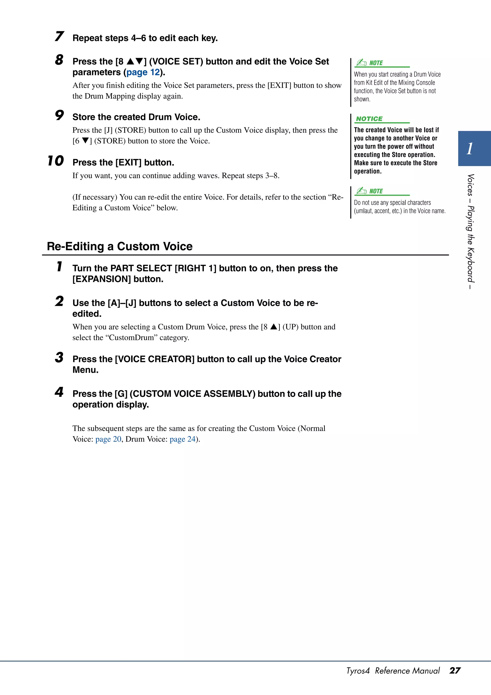 7   Repeat steps 4–6 to edit each key.

 8   Press the [8 ] (VOICE SET) button and edit the Voice Set                                       NOTE
     parameters (page 12).                                                                      When you start creating a Drum Voice
     After you finish editing the Voice Set parameters, press the [EXIT] button to show         from Kit Edit of the Mixing Console
                                                                                                function, the Voice Set button is not
     the Drum Mapping display again.                                                            shown.

 9   Store the created Drum Voice.                                                               NOTICE
     Press the [J] (STORE) button to call up the Custom Voice display, then press the           The created Voice will be lost if
     [6 ] (STORE) button to store the Voice.                                                   you change to another Voice or
                                                                                                you turn the power off without
                                                                                                executing the Store operation.                     1
10   Press the [EXIT] button.                                                                   Make sure to execute the Store
                                                                                                operation.
     If you want, you can continue adding waves. Repeat steps 3–8.




                                                                                                                                                 Voices – Playing the Keyboard –
                                                                                                      NOTE
     (If necessary) You can re-edit the entire Voice. For details, refer to the section “Re-
                                                                                                Do not use any special characters
     Editing a Custom Voice” below.                                                             (umlaut, accent, etc.) in the Voice name.




Re-Editing a Custom Voice
 1   Turn the PART SELECT [RIGHT 1] button to on, then press the
     [EXPANSION] button.

 2   Use the [A]–[J] buttons to select a Custom Voice to be re-
     edited.
     When you are selecting a Custom Drum Voice, press the [8 ] (UP) button and
     select the “CustomDrum” category.

 3   Press the [VOICE CREATOR] button to call up the Voice Creator
     Menu.

 4   Press the [G] (CUSTOM VOICE ASSEMBLY) button to call up the
     operation display.

     The subsequent steps are the same as for creating the Custom Voice (Normal
     Voice: page 20, Drum Voice: page 24).




                                                                                               Tyros4 Reference Manual                      27
 