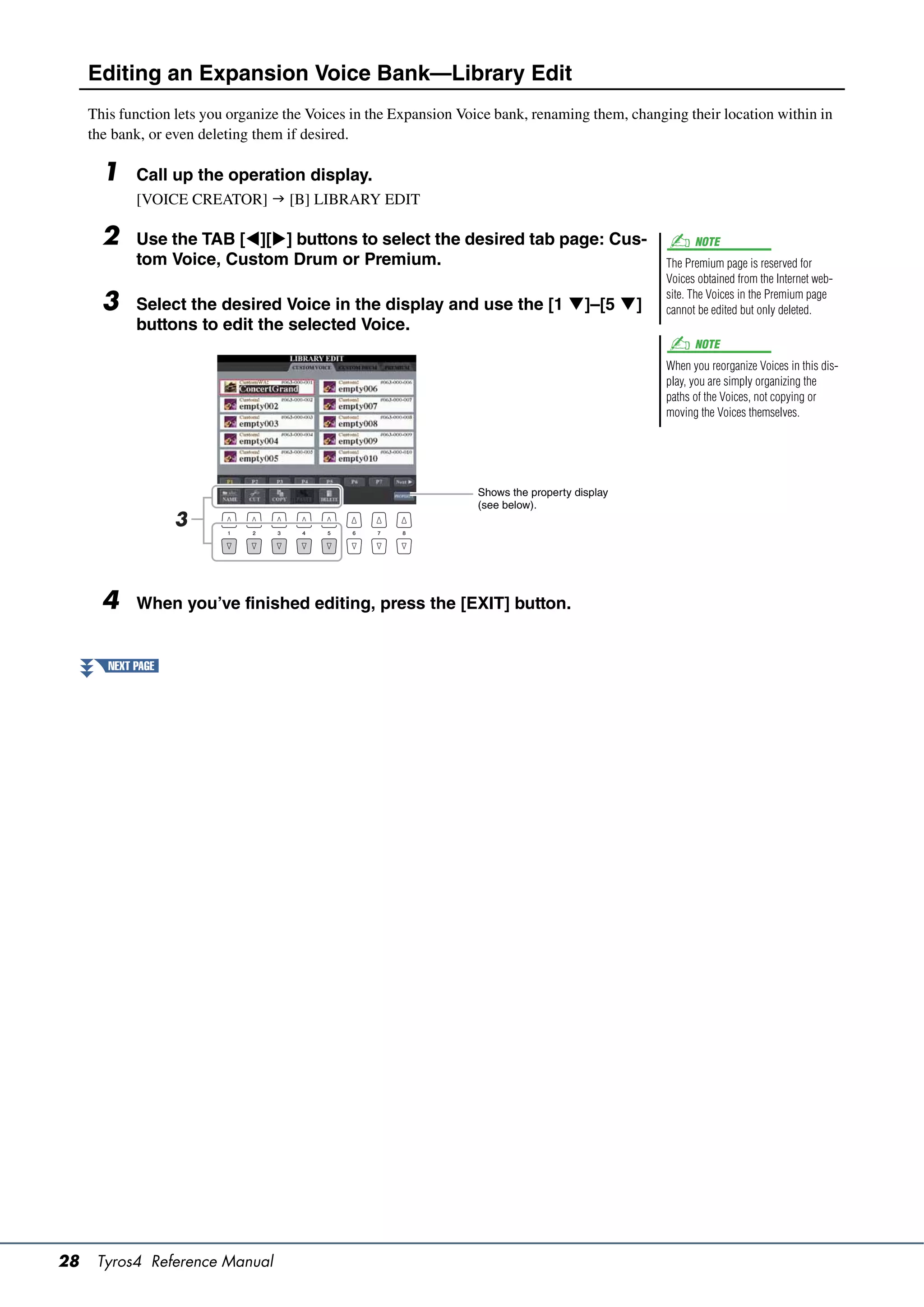 Editing an Expansion Voice Bank—Library Edit
     This function lets you organize the Voices in the Expansion Voice bank, renaming them, changing their location within in
     the bank, or even deleting them if desired.

       1     Call up the operation display.
             [VOICE CREATOR]  [B] LIBRARY EDIT

       2     Use the TAB [][] buttons to select the desired tab page: Cus-                            NOTE
             tom Voice, Custom Drum or Premium.                                                   The Premium page is reserved for
                                                                                                  Voices obtained from the Internet web-
                                                                                                  site. The Voices in the Premium page
       3     Select the desired Voice in the display and use the [1 ]–[5 ]                      cannot be edited but only deleted.
             buttons to edit the selected Voice.
                                                                                                        NOTE
                                                                                                  When you reorganize Voices in this dis-
                                                                                                  play, you are simply organizing the
                                                                                                  paths of the Voices, not copying or
                                                                                                  moving the Voices themselves.




                                                                   Shows the property display
                                                                   (see below).
                    3



       4     When you’ve finished editing, press the [EXIT] button.


        NEXT PAGE




28    Tyros4 Reference Manual
 