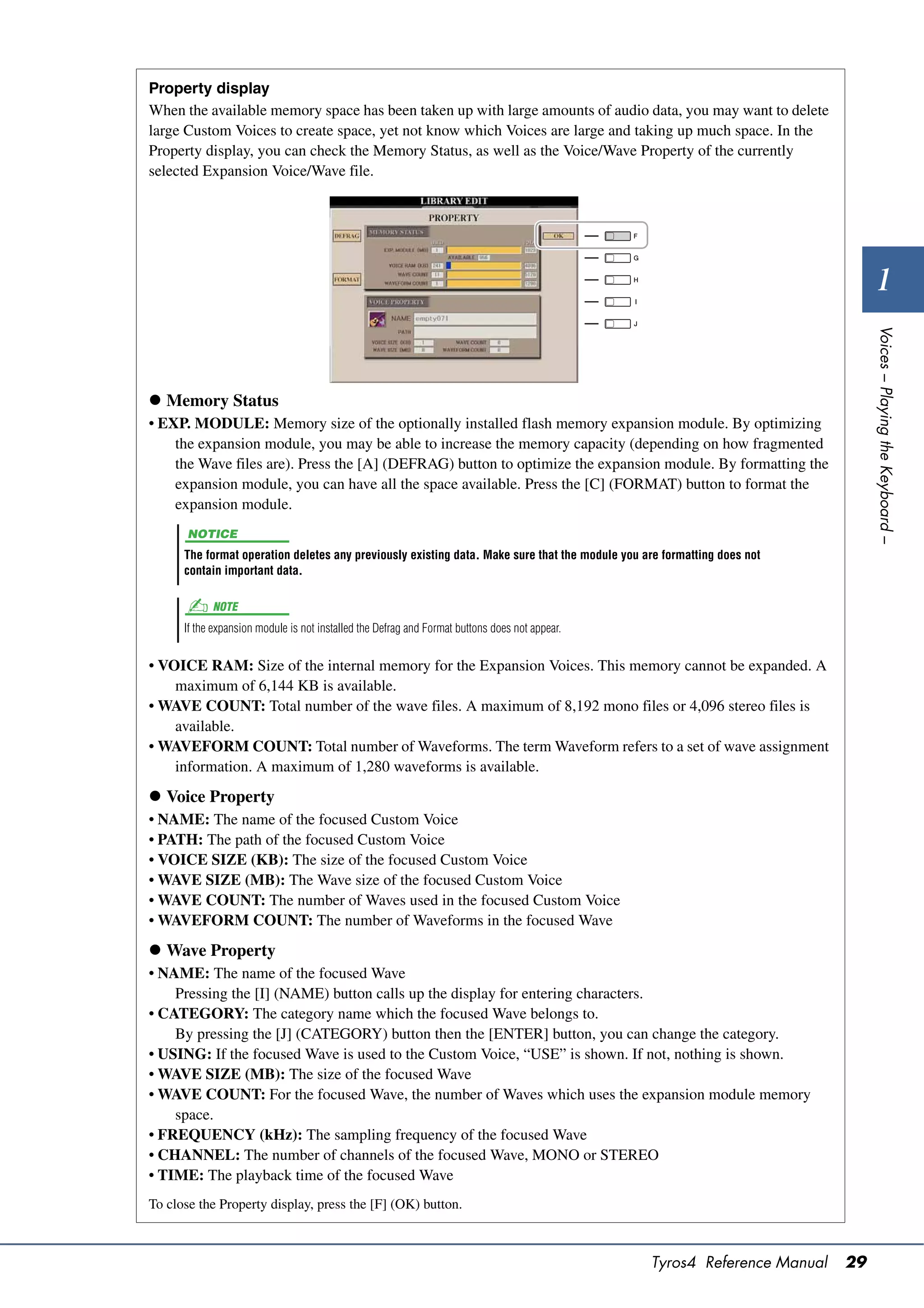 Property display
When the available memory space has been taken up with large amounts of audio data, you may want to delete
large Custom Voices to create space, yet not know which Voices are large and taking up much space. In the
Property display, you can check the Memory Status, as well as the Voice/Wave Property of the currently
selected Expansion Voice/Wave file.




                                                                                                                                 1




                                                                                                                               Voices – Playing the Keyboard –
 Memory Status
• EXP. MODULE: Memory size of the optionally installed flash memory expansion module. By optimizing
    the expansion module, you may be able to increase the memory capacity (depending on how fragmented
    the Wave files are). Press the [A] (DEFRAG) button to optimize the expansion module. By formatting the
    expansion module, you can have all the space available. Press the [C] (FORMAT) button to format the
    expansion module.
       NOTICE
      The format operation deletes any previously existing data. Make sure that the module you are formatting does not
      contain important data.

            NOTE
      If the expansion module is not installed the Defrag and Format buttons does not appear.


• VOICE RAM: Size of the internal memory for the Expansion Voices. This memory cannot be expanded. A
    maximum of 6,144 KB is available.
• WAVE COUNT: Total number of the wave files. A maximum of 8,192 mono files or 4,096 stereo files is
    available.
• WAVEFORM COUNT: Total number of Waveforms. The term Waveform refers to a set of wave assignment
    information. A maximum of 1,280 waveforms is available.
 Voice Property
• NAME: The name of the focused Custom Voice
• PATH: The path of the focused Custom Voice
• VOICE SIZE (KB): The size of the focused Custom Voice
• WAVE SIZE (MB): The Wave size of the focused Custom Voice
• WAVE COUNT: The number of Waves used in the focused Custom Voice
• WAVEFORM COUNT: The number of Waveforms in the focused Wave
 Wave Property
• NAME: The name of the focused Wave
    Pressing the [I] (NAME) button calls up the display for entering characters.
• CATEGORY: The category name which the focused Wave belongs to.
    By pressing the [J] (CATEGORY) button then the [ENTER] button, you can change the category.
• USING: If the focused Wave is used to the Custom Voice, “USE” is shown. If not, nothing is shown.
• WAVE SIZE (MB): The size of the focused Wave
• WAVE COUNT: For the focused Wave, the number of Waves which uses the expansion module memory
    space.
• FREQUENCY (kHz): The sampling frequency of the focused Wave
• CHANNEL: The number of channels of the focused Wave, MONO or STEREO
• TIME: The playback time of the focused Wave
To close the Property display, press the [F] (OK) button.



                                                                                                Tyros4 Reference Manual   29
 