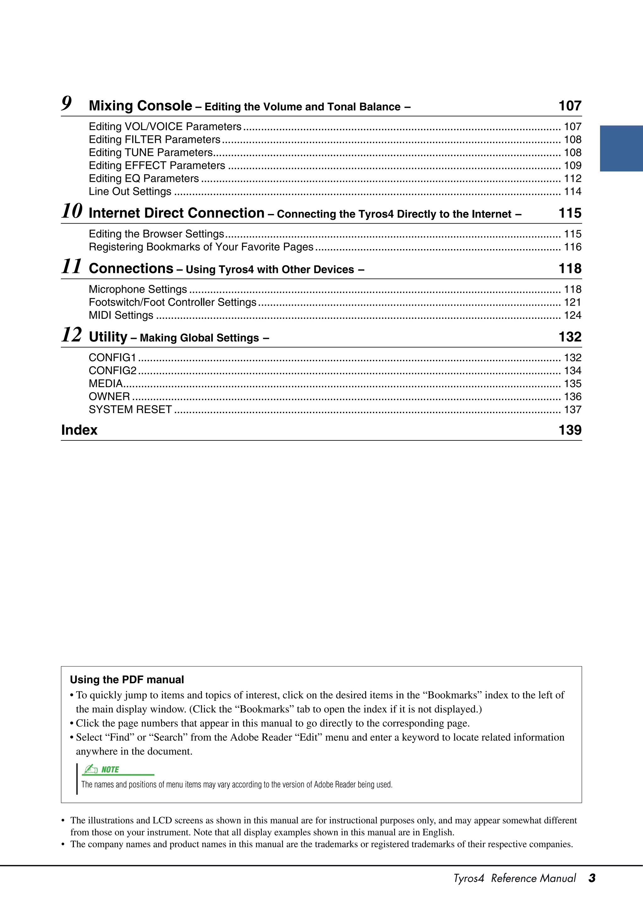 9      Mixing Console – Editing the Volume and Tonal Balance –                                                                                            107
       Editing VOL/VOICE Parameters .......................................................................................................... 107
       Editing FILTER Parameters ................................................................................................................. 108
       Editing TUNE Parameters.................................................................................................................... 108
       Editing EFFECT Parameters ............................................................................................................... 109
       Editing EQ Parameters ........................................................................................................................ 112
       Line Out Settings ................................................................................................................................. 114

10 Internet Direct Connection – Connecting the Tyros4 Directly to the Internet –                                                                          115
       Editing the Browser Settings................................................................................................................ 115
       Registering Bookmarks of Your Favorite Pages .................................................................................. 116

11 Connections – Using Tyros4 with Other Devices –                                                                                                        118
       Microphone Settings ............................................................................................................................ 118
       Footswitch/Foot Controller Settings ..................................................................................................... 121
       MIDI Settings ....................................................................................................................................... 124

12 Utility – Making Global Settings –                                                                                                                     132
       CONFIG1 ............................................................................................................................................. 132
       CONFIG2 ............................................................................................................................................. 134
       MEDIA.................................................................................................................................................. 135
       OWNER ............................................................................................................................................... 136
       SYSTEM RESET ................................................................................................................................. 137

Index                                                                                                                                                     139




  Using the PDF manual
  • To quickly jump to items and topics of interest, click on the desired items in the “Bookmarks” index to the left of
    the main display window. (Click the “Bookmarks” tab to open the index if it is not displayed.)
  • Click the page numbers that appear in this manual to go directly to the corresponding page.
  • Select “Find” or “Search” from the Adobe Reader “Edit” menu and enter a keyword to locate related information
    anywhere in the document.
           NOTE
     The names and positions of menu items may vary according to the version of Adobe Reader being used.



• The illustrations and LCD screens as shown in this manual are for instructional purposes only, and may appear somewhat different
  from those on your instrument. Note that all display examples shown in this manual are in English.
• The company names and product names in this manual are the trademarks or registered trademarks of their respective companies.


                                                                                                                         Tyros4 Reference Manual                     3
 
