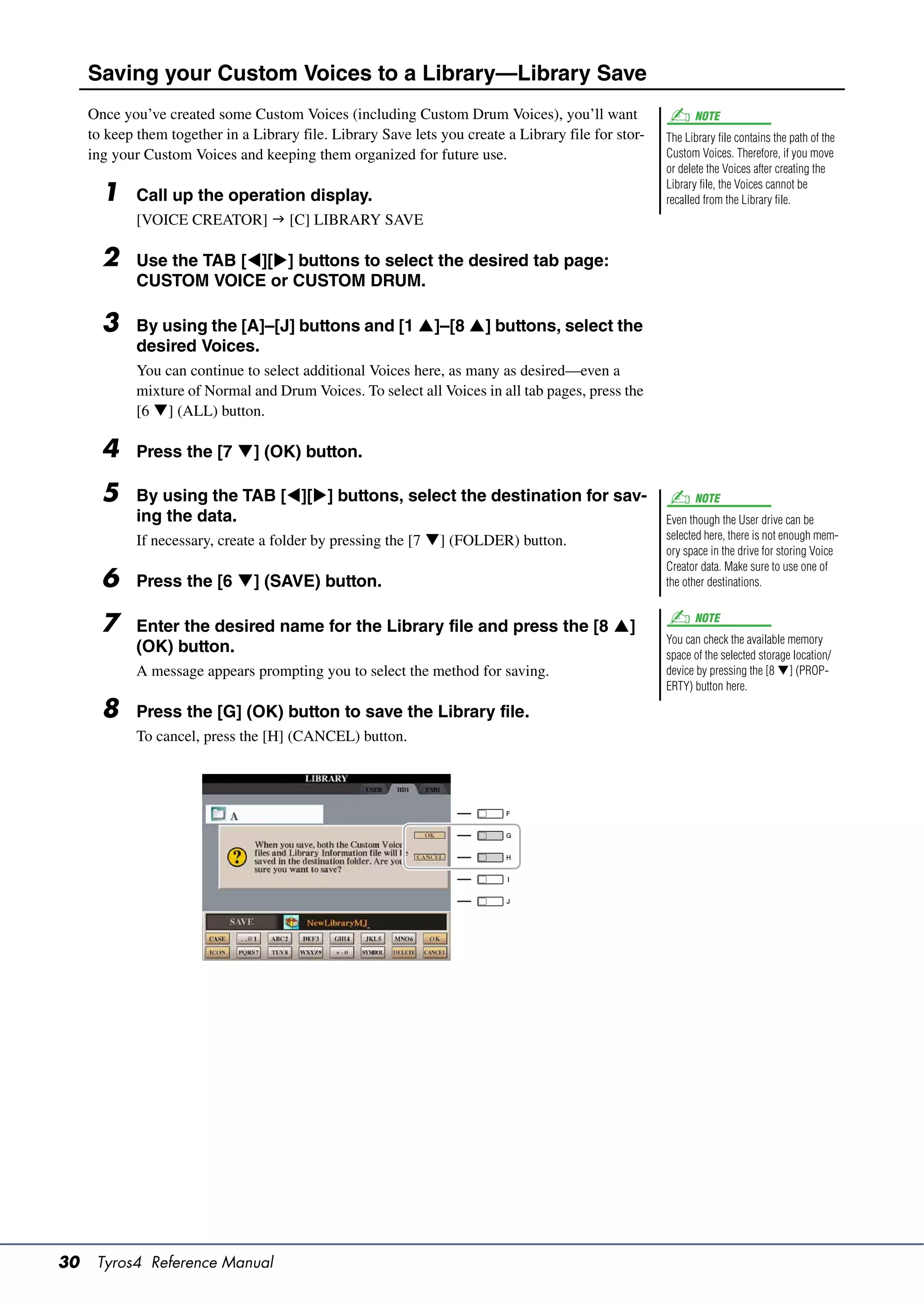 Saving your Custom Voices to a Library—Library Save
     Once you’ve created some Custom Voices (including Custom Drum Voices), you’ll want                     NOTE
     to keep them together in a Library file. Library Save lets you create a Library file for stor-   The Library file contains the path of the
     ing your Custom Voices and keeping them organized for future use.                                Custom Voices. Therefore, if you move
                                                                                                      or delete the Voices after creating the
                                                                                                      Library file, the Voices cannot be
       1     Call up the operation display.                                                           recalled from the Library file.
             [VOICE CREATOR]  [C] LIBRARY SAVE

       2     Use the TAB [][] buttons to select the desired tab page:
             CUSTOM VOICE or CUSTOM DRUM.

       3     By using the [A]–[J] buttons and [1 ]–[8 ] buttons, select the
             desired Voices.
             You can continue to select additional Voices here, as many as desired—even a
             mixture of Normal and Drum Voices. To select all Voices in all tab pages, press the
             [6 ] (ALL) button.

       4     Press the [7 ] (OK) button.

       5     By using the TAB [][] buttons, select the destination for sav-                               NOTE
             ing the data.                                                                            Even though the User drive can be
             If necessary, create a folder by pressing the [7 ] (FOLDER) button.                     selected here, there is not enough mem-
                                                                                                      ory space in the drive for storing Voice
                                                                                                      Creator data. Make sure to use one of
       6     Press the [6 ] (SAVE) button.                                                           the other destinations.


       7     Enter the desired name for the Library file and press the [8 ]
                                                                                                            NOTE
                                                                                                      You can check the available memory
             (OK) button.                                                                             space of the selected storage location/
             A message appears prompting you to select the method for saving.                         device by pressing the [8 ] (PROP-
                                                                                                      ERTY) button here.

       8     Press the [G] (OK) button to save the Library file.
             To cancel, press the [H] (CANCEL) button.




30    Tyros4 Reference Manual
 