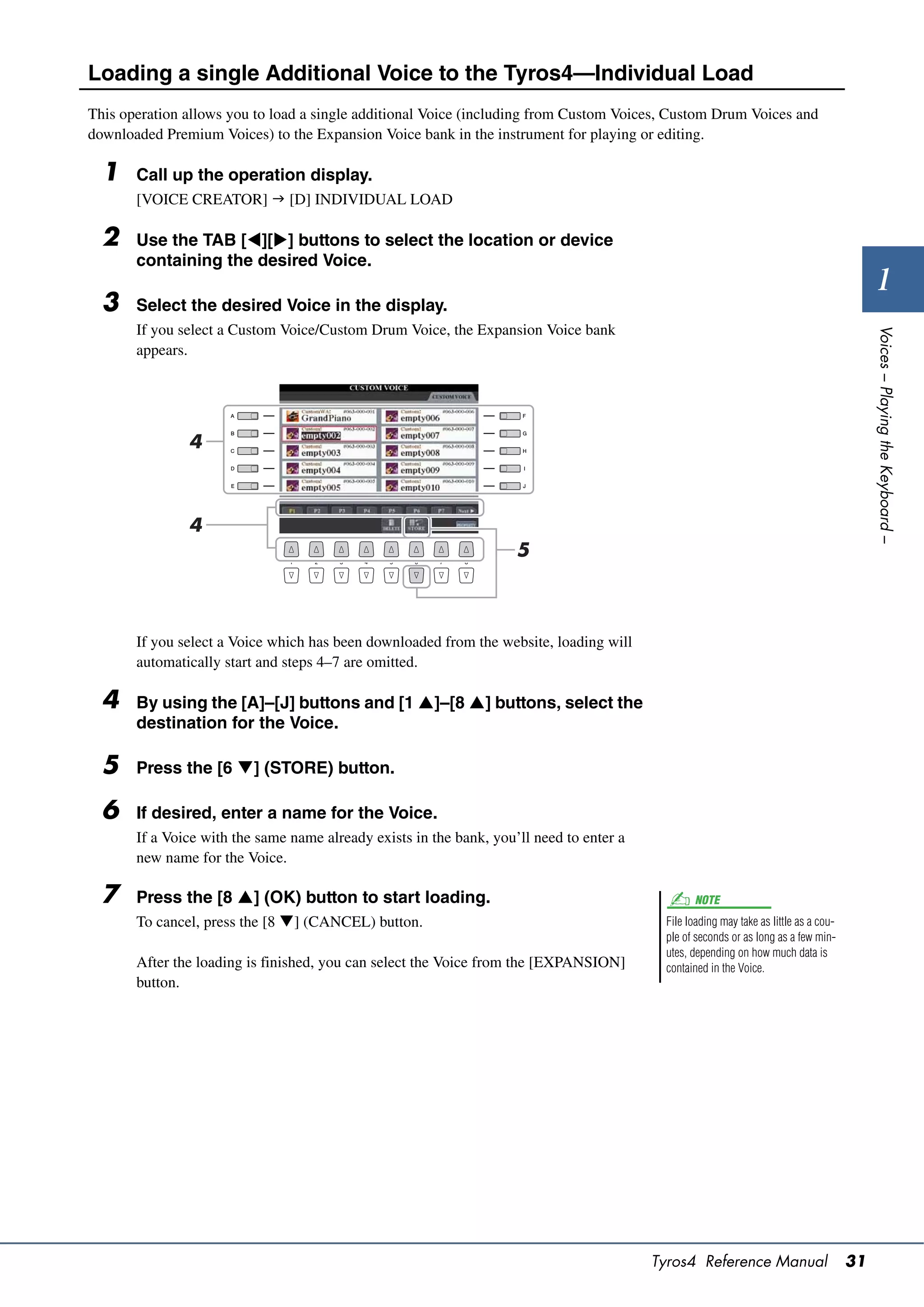 Loading a single Additional Voice to the Tyros4—Individual Load
This operation allows you to load a single additional Voice (including from Custom Voices, Custom Drum Voices and
downloaded Premium Voices) to the Expansion Voice bank in the instrument for playing or editing.

  1    Call up the operation display.
       [VOICE CREATOR]  [D] INDIVIDUAL LOAD

  2    Use the TAB [][] buttons to select the location or device
       containing the desired Voice.
                                                                                                                                              1
  3    Select the desired Voice in the display.
       If you select a Custom Voice/Custom Drum Voice, the Expansion Voice bank




                                                                                                                                            Voices – Playing the Keyboard –
       appears.




               4



               4
                                                                     5



       If you select a Voice which has been downloaded from the website, loading will
       automatically start and steps 4–7 are omitted.

  4    By using the [A]–[J] buttons and [1 ]–[8 ] buttons, select the
       destination for the Voice.

  5    Press the [6 ] (STORE) button.

  6    If desired, enter a name for the Voice.
       If a Voice with the same name already exists in the bank, you’ll need to enter a
       new name for the Voice.

  7    Press the [8 ] (OK) button to start loading.                                             NOTE
       To cancel, press the [8 ] (CANCEL) button.                                         File loading may take as little as a cou-
                                                                                           ple of seconds or as long as a few min-
                                                                                           utes, depending on how much data is
       After the loading is finished, you can select the Voice from the [EXPANSION]        contained in the Voice.
       button.




                                                                                          Tyros4 Reference Manual                      31
 