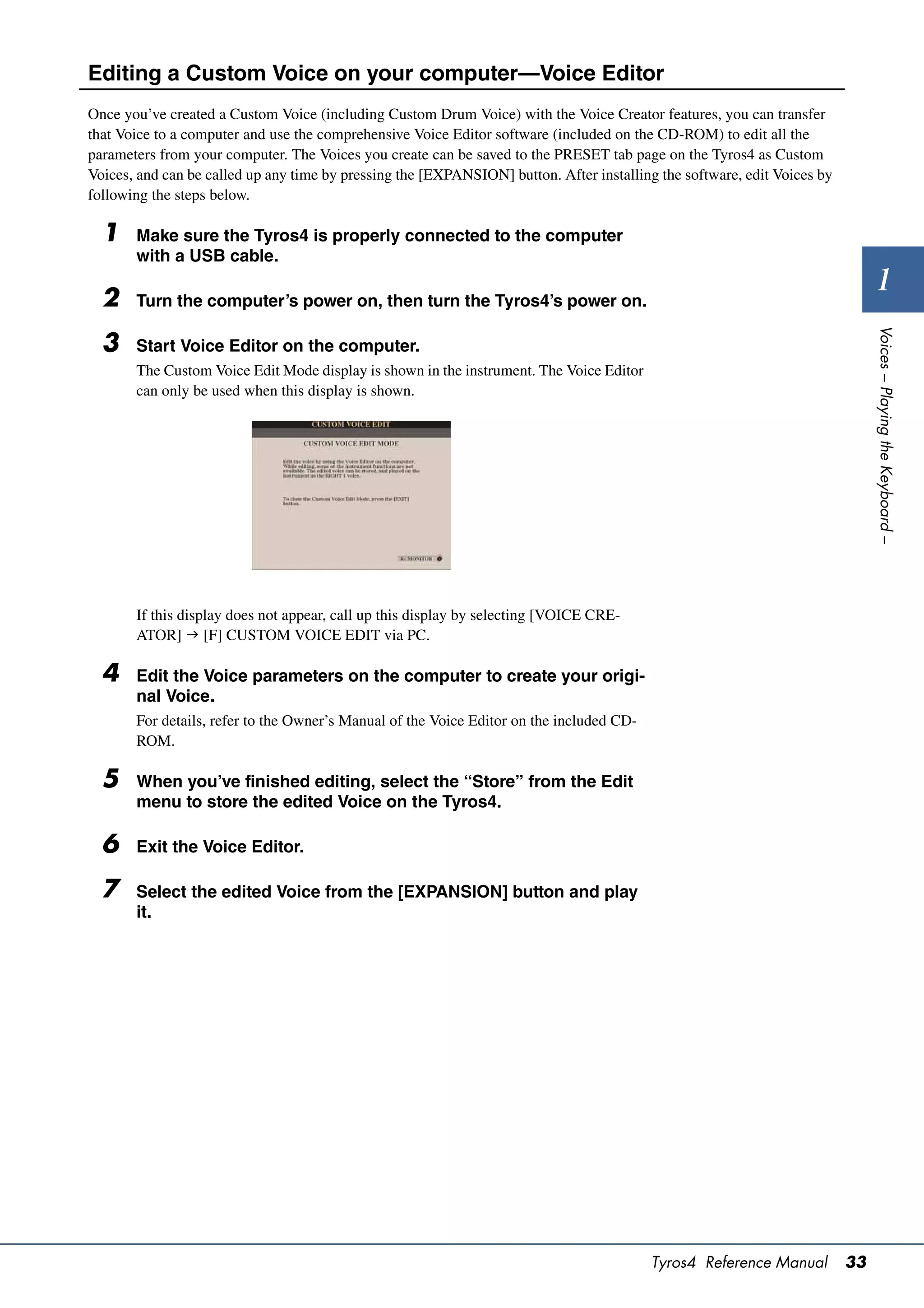Editing a Custom Voice on your computer—Voice Editor
Once you’ve created a Custom Voice (including Custom Drum Voice) with the Voice Creator features, you can transfer
that Voice to a computer and use the comprehensive Voice Editor software (included on the CD-ROM) to edit all the
parameters from your computer. The Voices you create can be saved to the PRESET tab page on the Tyros4 as Custom
Voices, and can be called up any time by pressing the [EXPANSION] button. After installing the software, edit Voices by
following the steps below.

  1    Make sure the Tyros4 is properly connected to the computer
       with a USB cable.

  2    Turn the computer’s power on, then turn the Tyros4’s power on.
                                                                                                                                 1




                                                                                                                               Voices – Playing the Keyboard –
  3    Start Voice Editor on the computer.
       The Custom Voice Edit Mode display is shown in the instrument. The Voice Editor
       can only be used when this display is shown.




       If this display does not appear, call up this display by selecting [VOICE CRE-
       ATOR]  [F] CUSTOM VOICE EDIT via PC.

  4    Edit the Voice parameters on the computer to create your origi-
       nal Voice.
       For details, refer to the Owner’s Manual of the Voice Editor on the included CD-
       ROM.

  5    When you’ve finished editing, select the “Store” from the Edit
       menu to store the edited Voice on the Tyros4.

  6    Exit the Voice Editor.

  7    Select the edited Voice from the [EXPANSION] button and play
       it.




                                                                                          Tyros4 Reference Manual         33
 