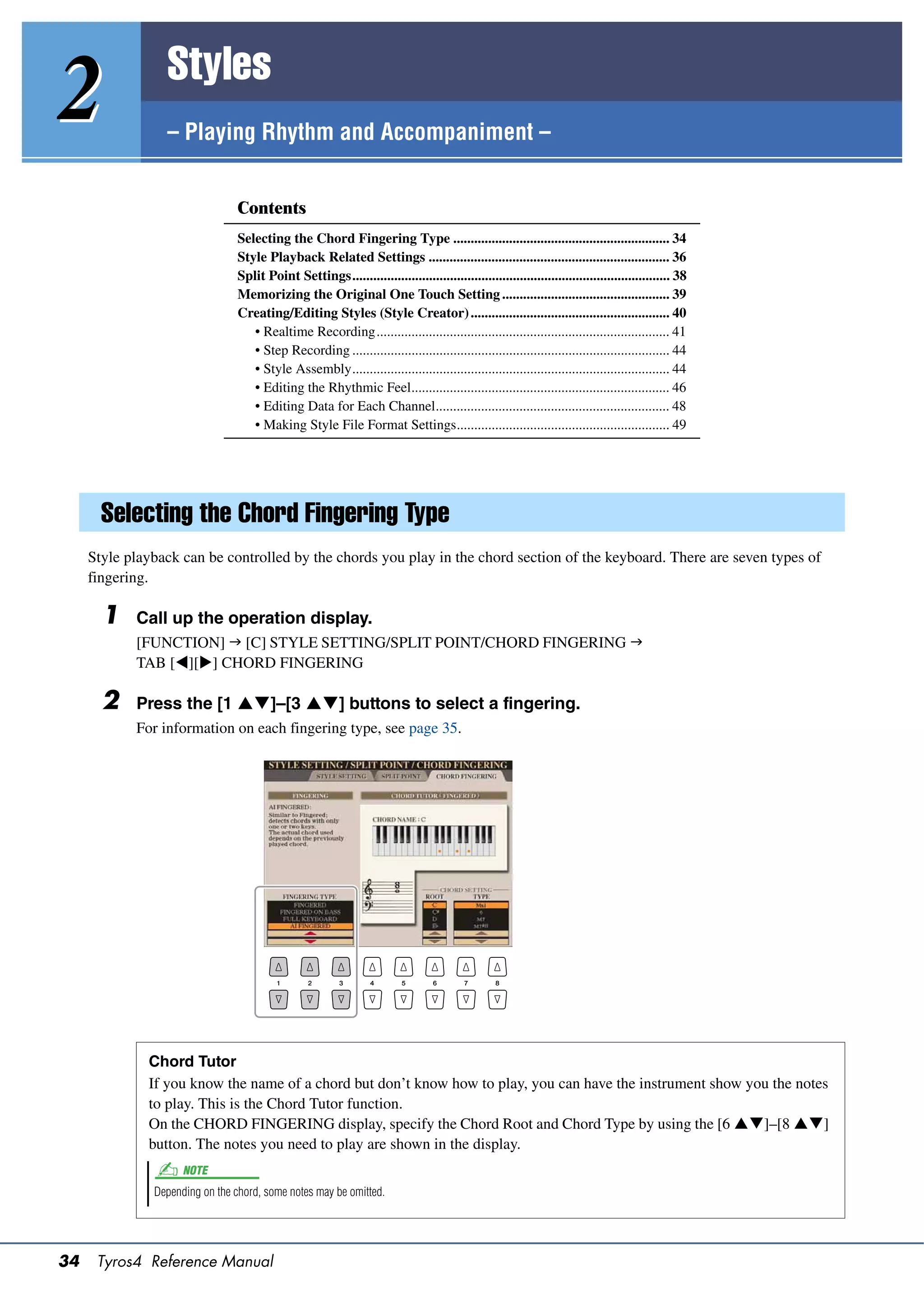 Styles
2                – Playing Rhythm and Accompaniment –


                                 Contents
                                 Selecting the Chord Fingering Type .............................................................. 34
                                 Style Playback Related Settings ..................................................................... 36
                                 Split Point Settings........................................................................................... 38
                                 Memorizing the Original One Touch Setting ................................................ 39
                                 Creating/Editing Styles (Style Creator) ......................................................... 40
                                    • Realtime Recording.................................................................................... 41
                                    • Step Recording ........................................................................................... 44
                                    • Style Assembly........................................................................................... 44
                                    • Editing the Rhythmic Feel.......................................................................... 46
                                    • Editing Data for Each Channel................................................................... 48
                                    • Making Style File Format Settings............................................................. 49




       Selecting the Chord Fingering Type
     Style playback can be controlled by the chords you play in the chord section of the keyboard. There are seven types of
     fingering.

       1    Call up the operation display.
            [FUNCTION]  [C] STYLE SETTING/SPLIT POINT/CHORD FINGERING 
            TAB [][] CHORD FINGERING

       2    Press the [1 ]–[3 ] buttons to select a fingering.
            For information on each fingering type, see page 35.




              Chord Tutor
              If you know the name of a chord but don’t know how to play, you can have the instrument show you the notes
              to play. This is the Chord Tutor function.
              On the CHORD FINGERING display, specify the Chord Root and Chord Type by using the [6 ]–[8 ]
              button. The notes you need to play are shown in the display.
                     NOTE
               Depending on the chord, some notes may be omitted.




34    Tyros4 Reference Manual
 