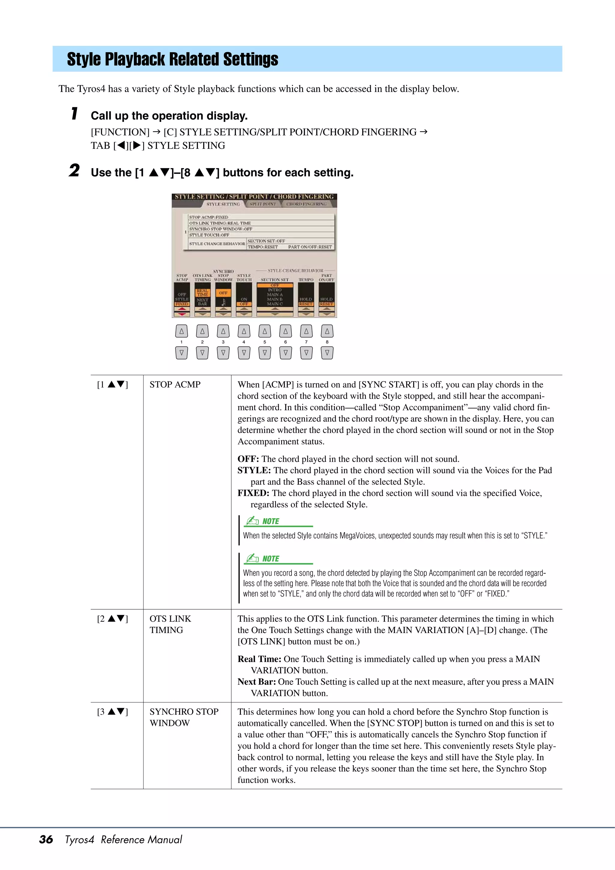 Style Playback Related Settings
     The Tyros4 has a variety of Style playback functions which can be accessed in the display below.

       1    Call up the operation display.
            [FUNCTION]  [C] STYLE SETTING/SPLIT POINT/CHORD FINGERING 
            TAB [][] STYLE SETTING

       2    Use the [1 ]–[8 ] buttons for each setting.




              [1 ]      STOP ACMP            When [ACMP] is turned on and [SYNC START] is off, you can play chords in the
                                               chord section of the keyboard with the Style stopped, and still hear the accompani-
                                               ment chord. In this condition—called “Stop Accompaniment”—any valid chord fin-
                                               gerings are recognized and the chord root/type are shown in the display. Here, you can
                                               determine whether the chord played in the chord section will sound or not in the Stop
                                               Accompaniment status.
                                               OFF: The chord played in the chord section will not sound.
                                               STYLE: The chord played in the chord section will sound via the Voices for the Pad
                                                  part and the Bass channel of the selected Style.
                                               FIXED: The chord played in the chord section will sound via the specified Voice,
                                                  regardless of the selected Style.
                                                       NOTE
                                                 When the selected Style contains MegaVoices, unexpected sounds may result when this is set to “STYLE.”

                                                       NOTE
                                                 When you record a song, the chord detected by playing the Stop Accompaniment can be recorded regard-
                                                 less of the setting here. Please note that both the Voice that is sounded and the chord data will be recorded
                                                 when set to “STYLE,” and only the chord data will be recorded when set to “OFF” or “FIXED.”


              [2 ]      OTS LINK             This applies to the OTS Link function. This parameter determines the timing in which
                          TIMING               the One Touch Settings change with the MAIN VARIATION [A]–[D] change. (The
                                               [OTS LINK] button must be on.)
                                               Real Time: One Touch Setting is immediately called up when you press a MAIN
                                                 VARIATION button.
                                               Next Bar: One Touch Setting is called up at the next measure, after you press a MAIN
                                                 VARIATION button.

              [3 ]      SYNCHRO STOP         This determines how long you can hold a chord before the Synchro Stop function is
                          WINDOW               automatically cancelled. When the [SYNC STOP] button is turned on and this is set to
                                               a value other than “OFF,” this is automatically cancels the Synchro Stop function if
                                               you hold a chord for longer than the time set here. This conveniently resets Style play-
                                               back control to normal, letting you release the keys and still have the Style play. In
                                               other words, if you release the keys sooner than the time set here, the Synchro Stop
                                               function works.




36    Tyros4 Reference Manual
 