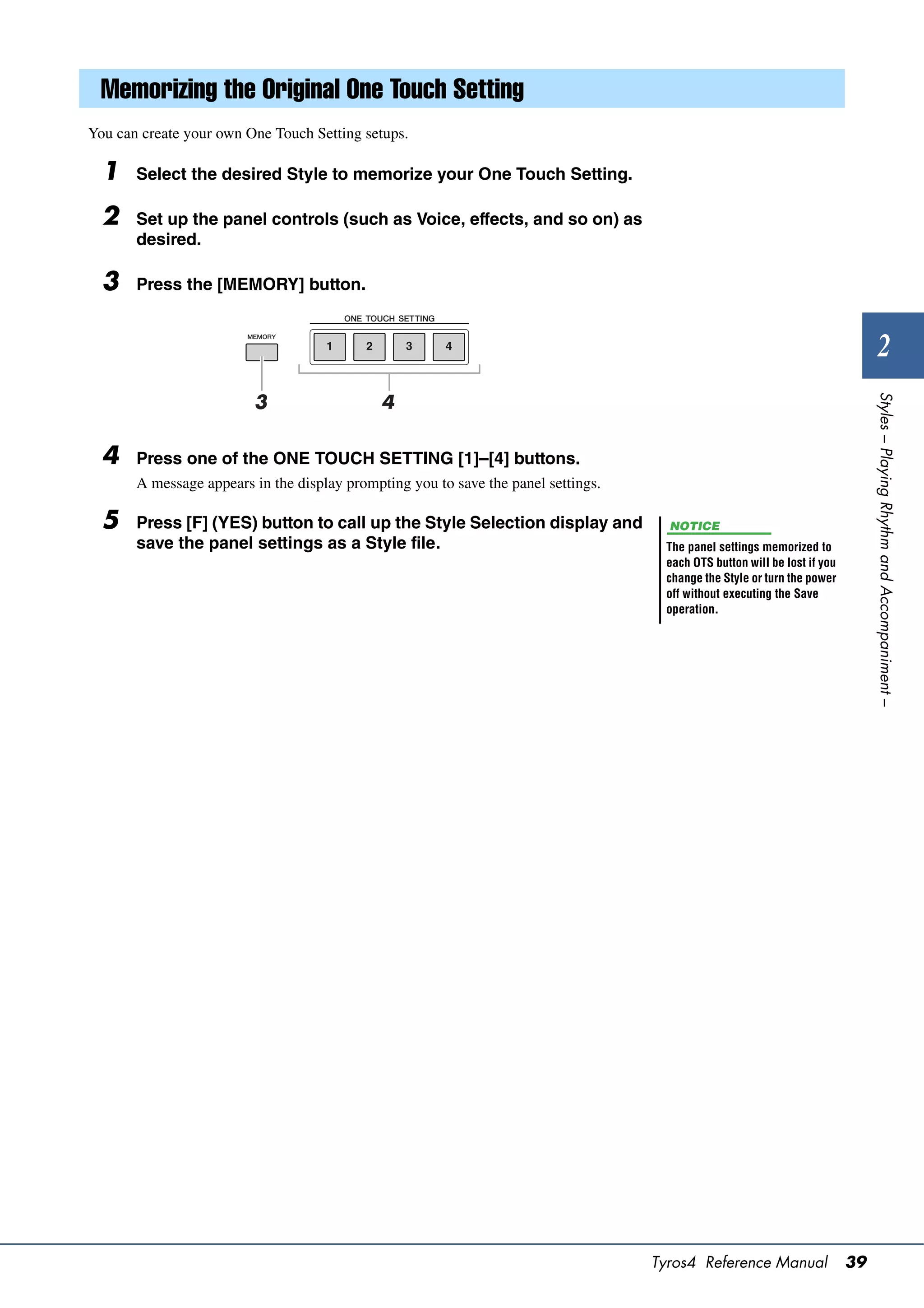 Memorizing the Original One Touch Setting
You can create your own One Touch Setting setups.

  1    Select the desired Style to memorize your One Touch Setting.

  2    Set up the panel controls (such as Voice, effects, and so on) as
       desired.

  3    Press the [MEMORY] button.


                                                                                                                                   2




                                                                                                                                Styles – Playing Rhythm and Accompaniment –
                         3                    4

  4    Press one of the ONE TOUCH SETTING [1]–[4] buttons.
       A message appears in the display prompting you to save the panel settings.

  5    Press [F] (YES) button to call up the Style Selection display and              NOTICE
       save the panel settings as a Style file.                                      The panel settings memorized to
                                                                                     each OTS button will be lost if you
                                                                                     change the Style or turn the power
                                                                                     off without executing the Save
                                                                                     operation.




                                                                                    Tyros4 Reference Manual                39
 