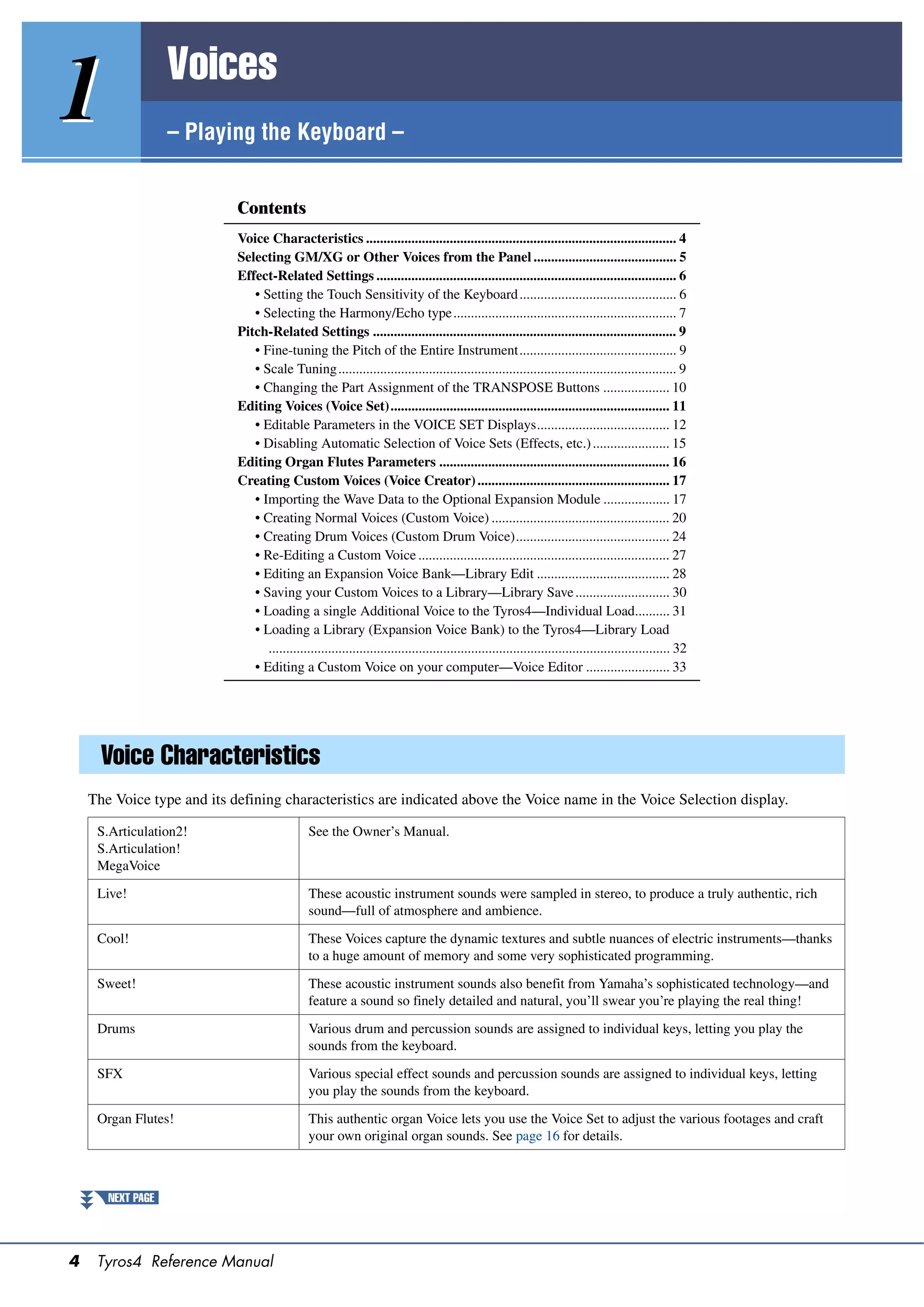 Voices
1                  – Playing the Keyboard –


                            Contents
                            Voice Characteristics ......................................................................................... 4
                            Selecting GM/XG or Other Voices from the Panel ......................................... 5
                            Effect-Related Settings ...................................................................................... 6
                               • Setting the Touch Sensitivity of the Keyboard ............................................. 6
                               • Selecting the Harmony/Echo type ................................................................ 7
                            Pitch-Related Settings ....................................................................................... 9
                               • Fine-tuning the Pitch of the Entire Instrument............................................. 9
                               • Scale Tuning................................................................................................. 9
                               • Changing the Part Assignment of the TRANSPOSE Buttons ................... 10
                            Editing Voices (Voice Set)................................................................................ 11
                               • Editable Parameters in the VOICE SET Displays...................................... 12
                               • Disabling Automatic Selection of Voice Sets (Effects, etc.) ...................... 15
                            Editing Organ Flutes Parameters .................................................................. 16
                            Creating Custom Voices (Voice Creator) ....................................................... 17
                               • Importing the Wave Data to the Optional Expansion Module ................... 17
                               • Creating Normal Voices (Custom Voice) ................................................... 20
                               • Creating Drum Voices (Custom Drum Voice)............................................ 24
                               • Re-Editing a Custom Voice ........................................................................ 27
                               • Editing an Expansion Voice Bank—Library Edit ...................................... 28
                               • Saving your Custom Voices to a Library—Library Save ........................... 30
                               • Loading a single Additional Voice to the Tyros4—Individual Load.......... 31
                               • Loading a Library (Expansion Voice Bank) to the Tyros4—Library Load
                                  ................................................................................................................... 32
                               • Editing a Custom Voice on your computer—Voice Editor ........................ 33




      Voice Characteristics
    The Voice type and its defining characteristics are indicated above the Voice name in the Voice Selection display.

     S.Articulation2!                          See the Owner’s Manual.
     S.Articulation!
     MegaVoice

     Live!                                     These acoustic instrument sounds were sampled in stereo, to produce a truly authentic, rich
                                               sound—full of atmosphere and ambience.

     Cool!                                     These Voices capture the dynamic textures and subtle nuances of electric instruments—thanks
                                               to a huge amount of memory and some very sophisticated programming.

     Sweet!                                    These acoustic instrument sounds also benefit from Yamaha’s sophisticated technology—and
                                               feature a sound so finely detailed and natural, you’ll swear you’re playing the real thing!

     Drums                                     Various drum and percussion sounds are assigned to individual keys, letting you play the
                                               sounds from the keyboard.

     SFX                                       Various special effect sounds and percussion sounds are assigned to individual keys, letting
                                               you play the sounds from the keyboard.

     Organ Flutes!                             This authentic organ Voice lets you use the Voice Set to adjust the various footages and craft
                                               your own original organ sounds. See page 16 for details.



       NEXT PAGE




4    Tyros4 Reference Manual
 
