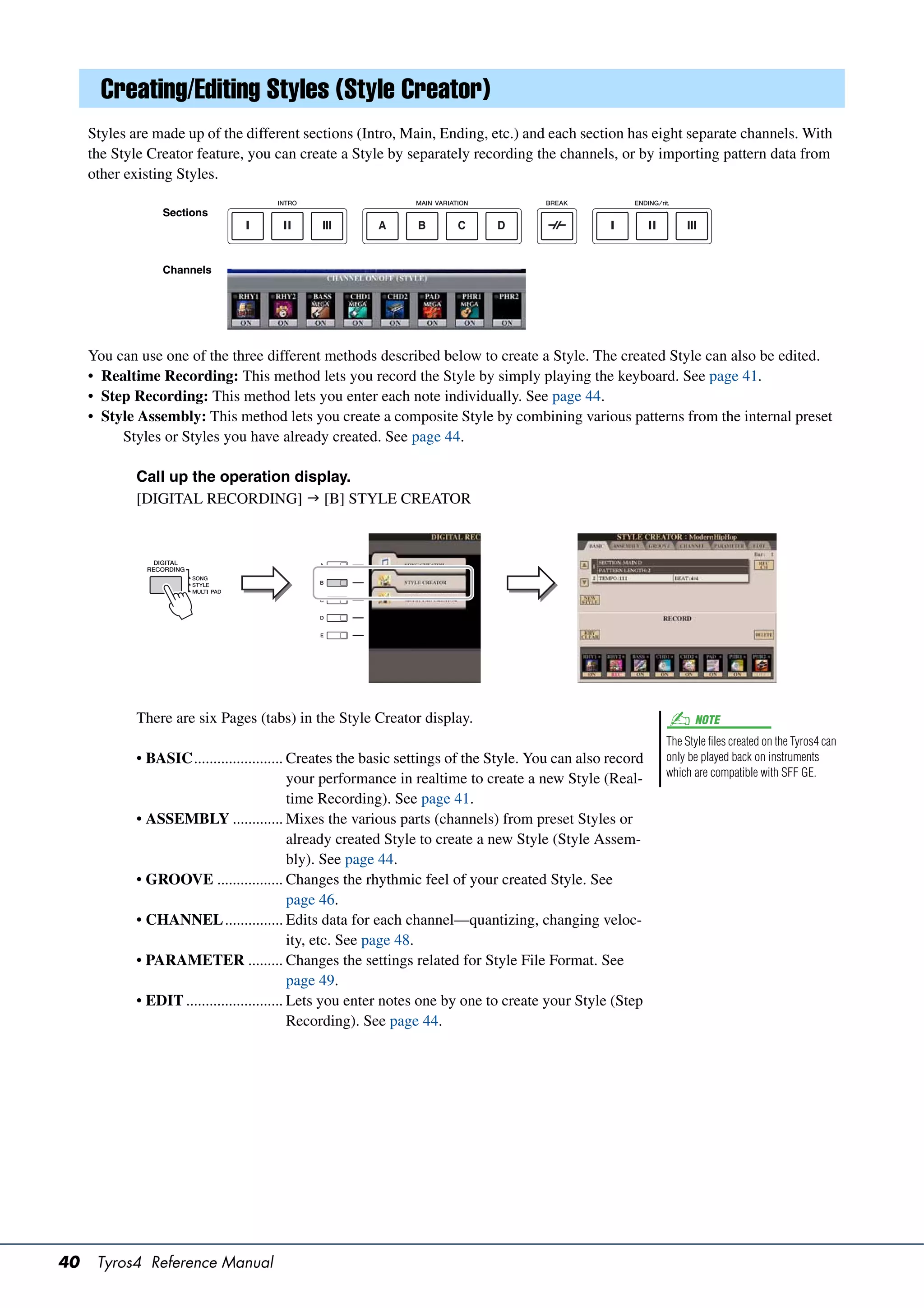 Creating/Editing Styles (Style Creator)
     Styles are made up of the different sections (Intro, Main, Ending, etc.) and each section has eight separate channels. With
     the Style Creator feature, you can create a Style by separately recording the channels, or by importing pattern data from
     other existing Styles.

                 Sections




                 Channels




     You can use one of the three different methods described below to create a Style. The created Style can also be edited.
     • Realtime Recording: This method lets you record the Style by simply playing the keyboard. See page 41.
     • Step Recording: This method lets you enter each note individually. See page 44.
     • Style Assembly: This method lets you create a composite Style by combining various patterns from the internal preset
          Styles or Styles you have already created. See page 44.

             Call up the operation display.
             [DIGITAL RECORDING]  [B] STYLE CREATOR




             There are six Pages (tabs) in the Style Creator display.                                           NOTE
                                                                                                          The Style files created on the Tyros4 can
            • BASIC....................... Creates the basic settings of the Style. You can also record   only be played back on instruments
                                                                                                          which are compatible with SFF GE.
                                             your performance in realtime to create a new Style (Real-
                                             time Recording). See page 41.
            • ASSEMBLY ............. Mixes the various parts (channels) from preset Styles or
                                             already created Style to create a new Style (Style Assem-
                                             bly). See page 44.
            • GROOVE ................. Changes the rhythmic feel of your created Style. See
                                             page 46.
            • CHANNEL ............... Edits data for each channel—quantizing, changing veloc-
                                             ity, etc. See page 48.
            • PARAMETER ......... Changes the settings related for Style File Format. See
                                             page 49.
            • EDIT ......................... Lets you enter notes one by one to create your Style (Step
                                             Recording). See page 44.




40    Tyros4 Reference Manual
 