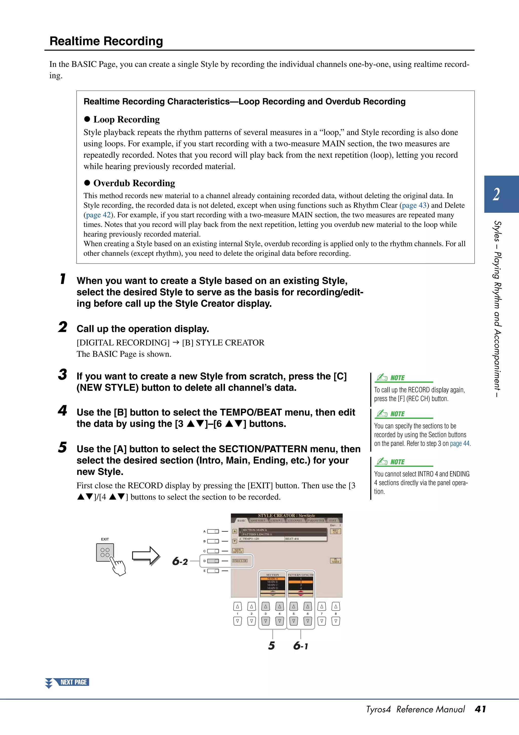Realtime Recording
In the BASIC Page, you can create a single Style by recording the individual channels one-by-one, using realtime record-
ing.


          Realtime Recording Characteristics—Loop Recording and Overdub Recording

           Loop Recording
          Style playback repeats the rhythm patterns of several measures in a “loop,” and Style recording is also done
          using loops. For example, if you start recording with a two-measure MAIN section, the two measures are
          repeatedly recorded. Notes that you record will play back from the next repetition (loop), letting you record
          while hearing previously recorded material.
           Overdub Recording
          This method records new material to a channel already containing recorded data, without deleting the original data. In
          Style recording, the recorded data is not deleted, except when using functions such as Rhythm Clear (page 43) and Delete
                                                                                                                                                            2
          (page 42). For example, if you start recording with a two-measure MAIN section, the two measures are repeated many




                                                                                                                                                         Styles – Playing Rhythm and Accompaniment –
          times. Notes that you record will play back from the next repetition, letting you overdub new material to the loop while
          hearing previously recorded material.
          When creating a Style based on an existing internal Style, overdub recording is applied only to the rhythm channels. For all
          other channels (except rhythm), you need to delete the original data before recording.


  1     When you want to create a Style based on an existing Style,
        select the desired Style to serve as the basis for recording/edit-
        ing before call up the Style Creator display.

  2     Call up the operation display.
        [DIGITAL RECORDING]  [B] STYLE CREATOR
        The BASIC Page is shown.

  3     If you want to create a new Style from scratch, press the [C]                                         NOTE
        (NEW STYLE) button to delete all channel’s data.                                                To call up the RECORD display again,
                                                                                                        press the [F] (REC CH) button.

  4     Use the [B] button to select the TEMPO/BEAT menu, then edit                                           NOTE
        the data by using the [3 ]–[6 ] buttons.                                                    You can specify the sections to be
                                                                                                        recorded by using the Section buttons
                                                                                                        on the panel. Refer to step 3 on page 44.
  5     Use the [A] button to select the SECTION/PATTERN menu, then
        select the desired section (Intro, Main, Ending, etc.) for your                                       NOTE
        new Style.                                                                                      You cannot select INTRO 4 and ENDING
        First close the RECORD display by pressing the [EXIT] button. Then use the [3                   4 sections directly via the panel opera-
                                                                                                        tion.
        ]/[4 ] buttons to select the section to be recorded.




                                      6-2




                                                                     5       6-1


   NEXT PAGE


                                                                                                     Tyros4 Reference Manual                        41
 