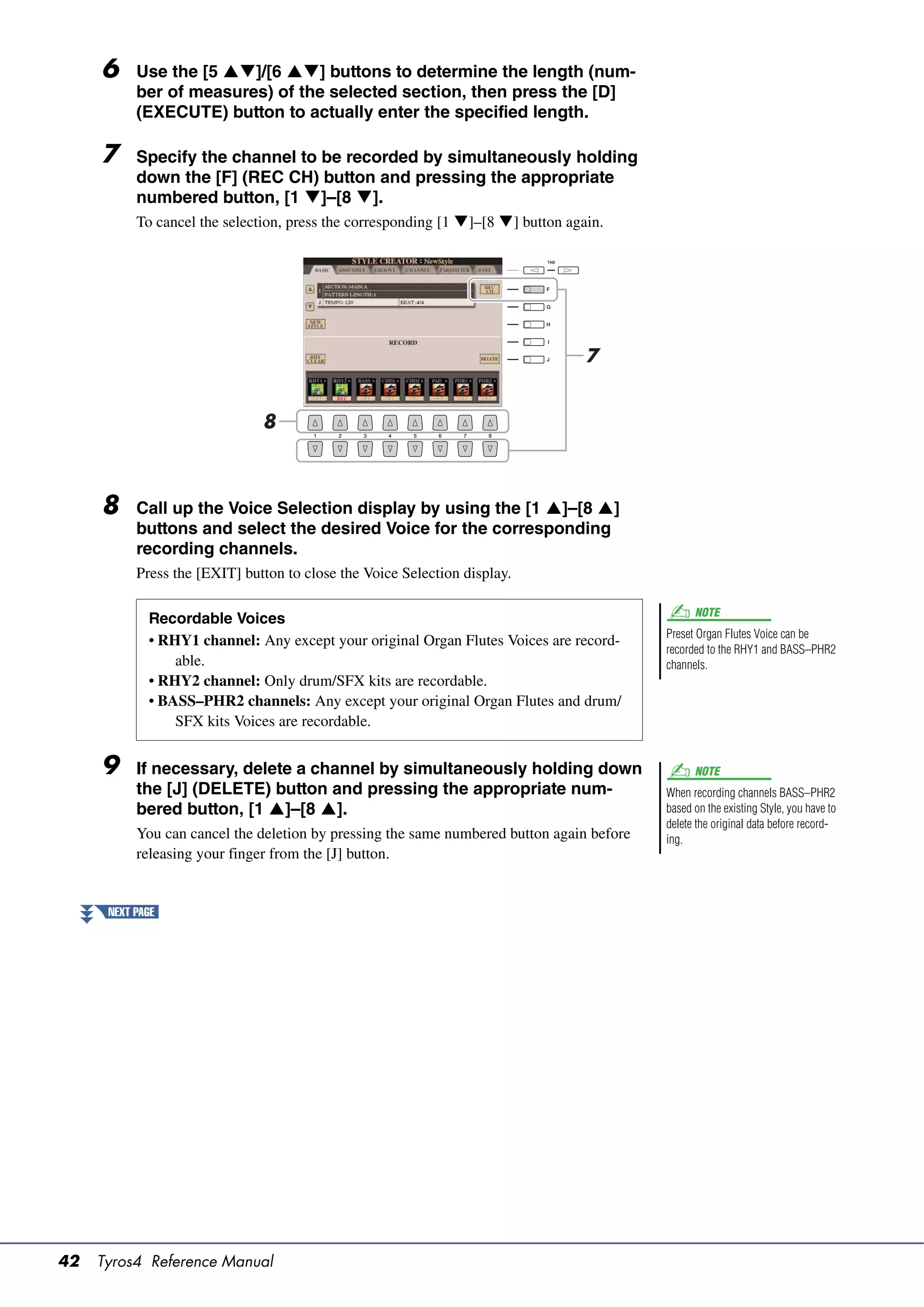 6     Use the [5 ]/[6 ] buttons to determine the length (num-
           ber of measures) of the selected section, then press the [D]
           (EXECUTE) button to actually enter the specified length.

     7     Specify the channel to be recorded by simultaneously holding
           down the [F] (REC CH) button and pressing the appropriate
           numbered button, [1 ]–[8 ].
           To cancel the selection, press the corresponding [1 ]–[8 ] button again.




                                                                                  7


                               8



     8     Call up the Voice Selection display by using the [1 ]–[8 ]
           buttons and select the desired Voice for the corresponding
           recording channels.
           Press the [EXIT] button to close the Voice Selection display.

                                                                                                 NOTE
             Recordable Voices
                                                                                           Preset Organ Flutes Voice can be
             • RHY1 channel: Any except your original Organ Flutes Voices are record-
                                                                                           recorded to the RHY1 and BASS–PHR2
                 able.                                                                     channels.
             • RHY2 channel: Only drum/SFX kits are recordable.
             • BASS–PHR2 channels: Any except your original Organ Flutes and drum/
                 SFX kits Voices are recordable.


     9     If necessary, delete a channel by simultaneously holding down                         NOTE
           the [J] (DELETE) button and pressing the appropriate num-                       When recording channels BASS–PHR2
           bered button, [1 ]–[8 ].                                                      based on the existing Style, you have to
                                                                                           delete the original data before record-
           You can cancel the deletion by pressing the same numbered button again before   ing.
           releasing your finger from the [J] button.


      NEXT PAGE




42   Tyros4 Reference Manual
 