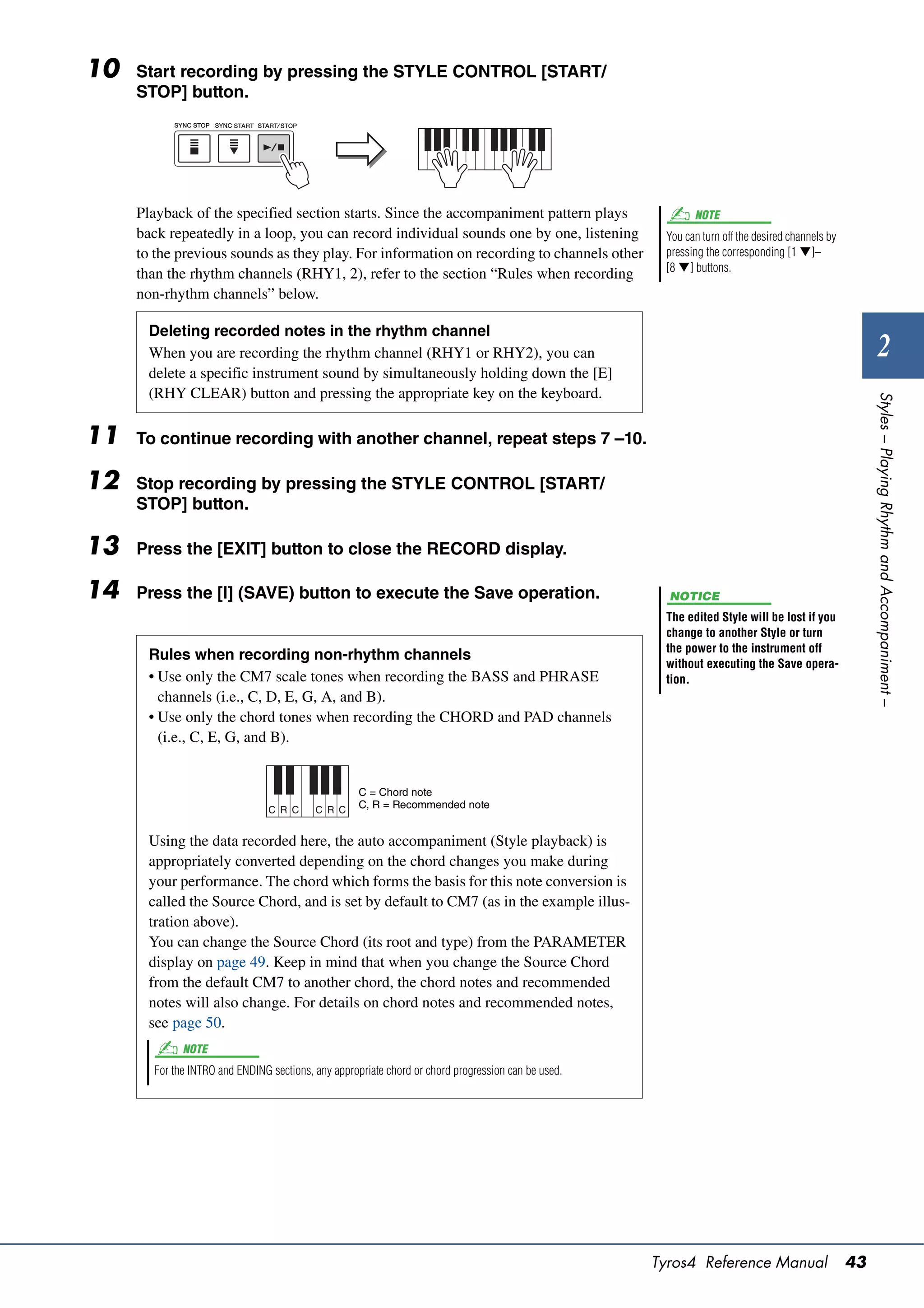 10   Start recording by pressing the STYLE CONTROL [START/
     STOP] button.




     Playback of the specified section starts. Since the accompaniment pattern plays                       NOTE
     back repeatedly in a loop, you can record individual sounds one by one, listening               You can turn off the desired channels by
     to the previous sounds as they play. For information on recording to channels other             pressing the corresponding [1 ]–
                                                                                                     [8 ] buttons.
     than the rhythm channels (RHY1, 2), refer to the section “Rules when recording
     non-rhythm channels” below.

       Deleting recorded notes in the rhythm channel
       When you are recording the rhythm channel (RHY1 or RHY2), you can                                                                                2
       delete a specific instrument sound by simultaneously holding down the [E]
       (RHY CLEAR) button and pressing the appropriate key on the keyboard.




                                                                                                                                                     Styles – Playing Rhythm and Accompaniment –
11   To continue recording with another channel, repeat steps 7 –10.

12   Stop recording by pressing the STYLE CONTROL [START/
     STOP] button.

13   Press the [EXIT] button to close the RECORD display.

14   Press the [I] (SAVE) button to execute the Save operation.                                       NOTICE
                                                                                                     The edited Style will be lost if you
                                                                                                     change to another Style or turn
                                                                                                     the power to the instrument off
       Rules when recording non-rhythm channels
                                                                                                     without executing the Save opera-
       • Use only the CM7 scale tones when recording the BASS and PHRASE                             tion.
         channels (i.e., C, D, E, G, A, and B).
       • Use only the chord tones when recording the CHORD and PAD channels
         (i.e., C, E, G, and B).


                                                    C = Chord note
                                C R C     C R C     C, R = Recommended note


       Using the data recorded here, the auto accompaniment (Style playback) is
       appropriately converted depending on the chord changes you make during
       your performance. The chord which forms the basis for this note conversion is
       called the Source Chord, and is set by default to CM7 (as in the example illus-
       tration above).
       You can change the Source Chord (its root and type) from the PARAMETER
       display on page 49. Keep in mind that when you change the Source Chord
       from the default CM7 to another chord, the chord notes and recommended
       notes will also change. For details on chord notes and recommended notes,
       see page 50.
             NOTE
       For the INTRO and ENDING sections, any appropriate chord or chord progression can be used.




                                                                                                    Tyros4 Reference Manual                     43
 