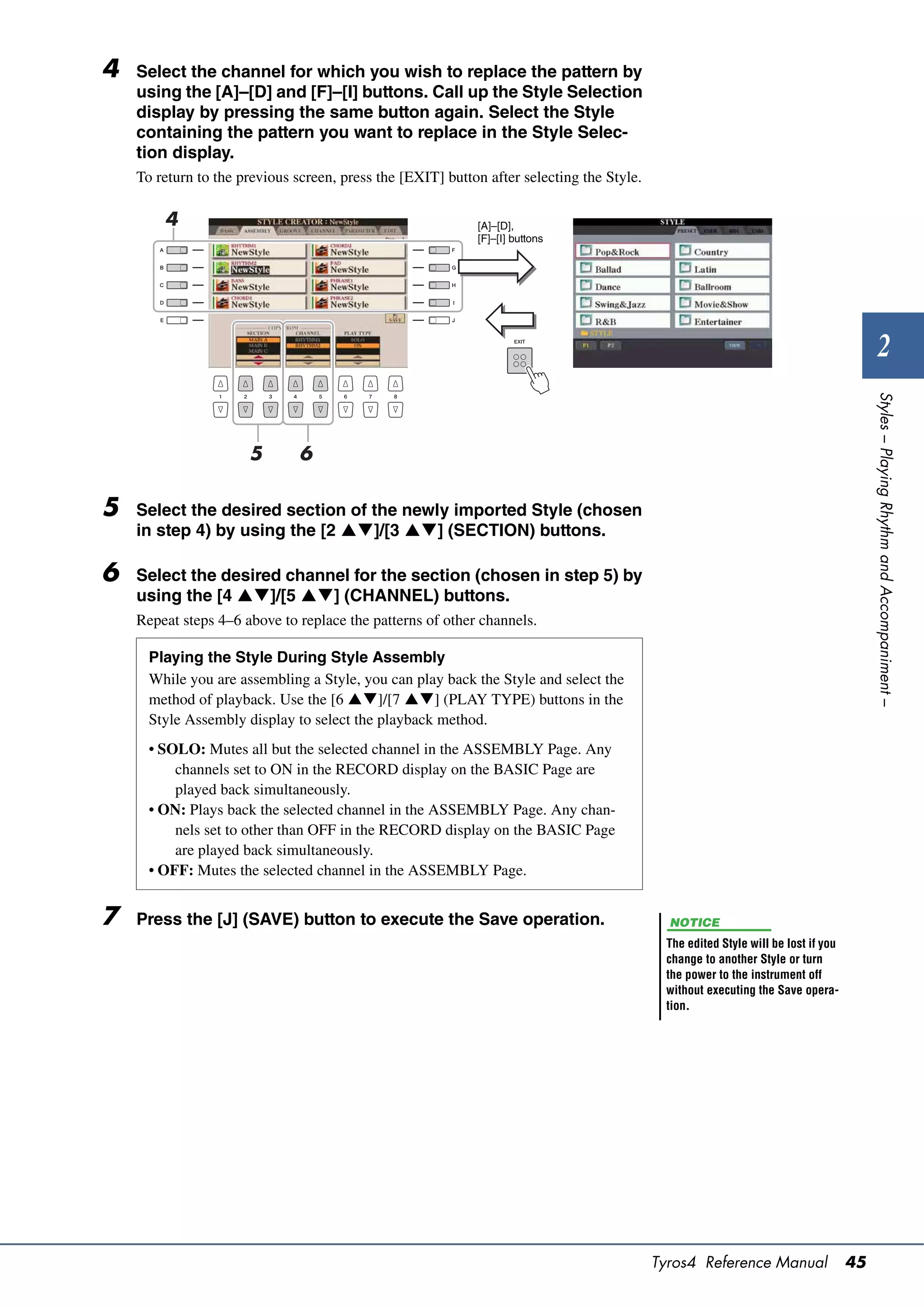 4   Select the channel for which you wish to replace the pattern by
    using the [A]–[D] and [F]–[I] buttons. Call up the Style Selection
    display by pressing the same button again. Select the Style
    containing the pattern you want to replace in the Style Selec-
    tion display.
    To return to the previous screen, press the [EXIT] button after selecting the Style.

        4                                                   [A]–[D],
                                                            [F]–[I] buttons




                                                                                                                                           2




                                                                                                                                        Styles – Playing Rhythm and Accompaniment –
                      5        6

5   Select the desired section of the newly imported Style (chosen
    in step 4) by using the [2 ]/[3 ] (SECTION) buttons.

6   Select the desired channel for the section (chosen in step 5) by
    using the [4 ]/[5 ] (CHANNEL) buttons.
    Repeat steps 4–6 above to replace the patterns of other channels.

      Playing the Style During Style Assembly
      While you are assembling a Style, you can play back the Style and select the
      method of playback. Use the [6 ]/[7 ] (PLAY TYPE) buttons in the
      Style Assembly display to select the playback method.
      • SOLO: Mutes all but the selected channel in the ASSEMBLY Page. Any
          channels set to ON in the RECORD display on the BASIC Page are
          played back simultaneously.
      • ON: Plays back the selected channel in the ASSEMBLY Page. Any chan-
          nels set to other than OFF in the RECORD display on the BASIC Page
          are played back simultaneously.
      • OFF: Mutes the selected channel in the ASSEMBLY Page.


7   Press the [J] (SAVE) button to execute the Save operation.                               NOTICE
                                                                                            The edited Style will be lost if you
                                                                                            change to another Style or turn
                                                                                            the power to the instrument off
                                                                                            without executing the Save opera-
                                                                                            tion.




                                                                                           Tyros4 Reference Manual                 45
 