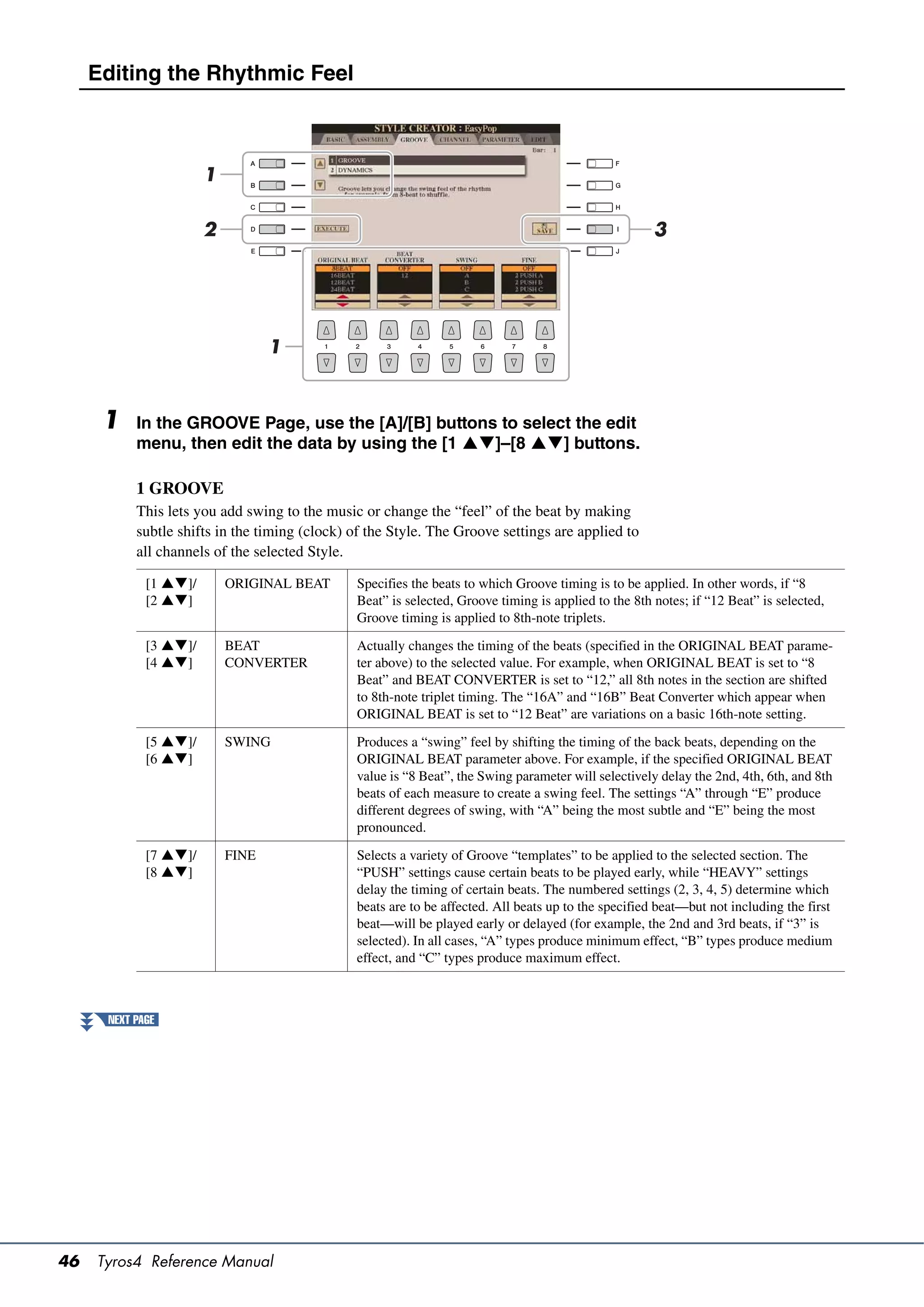 Editing the Rhythmic Feel



                       1

                       2                                                                              3




                                  1



      1    In the GROOVE Page, use the [A]/[B] buttons to select the edit
           menu, then edit the data by using the [1 ]–[8 ] buttons.

           1 GROOVE
           This lets you add swing to the music or change the “feel” of the beat by making
           subtle shifts in the timing (clock) of the Style. The Groove settings are applied to
           all channels of the selected Style.

             [1 ]/       ORIGINAL BEAT       Specifies the beats to which Groove timing is to be applied. In other words, if “8
             [2 ]                            Beat” is selected, Groove timing is applied to the 8th notes; if “12 Beat” is selected,
                                               Groove timing is applied to 8th-note triplets.

             [3 ]/       BEAT                Actually changes the timing of the beats (specified in the ORIGINAL BEAT parame-
             [4 ]        CONVERTER           ter above) to the selected value. For example, when ORIGINAL BEAT is set to “8
                                               Beat” and BEAT CONVERTER is set to “12,” all 8th notes in the section are shifted
                                               to 8th-note triplet timing. The “16A” and “16B” Beat Converter which appear when
                                               ORIGINAL BEAT is set to “12 Beat” are variations on a basic 16th-note setting.

             [5 ]/       SWING               Produces a “swing” feel by shifting the timing of the back beats, depending on the
             [6 ]                            ORIGINAL BEAT parameter above. For example, if the specified ORIGINAL BEAT
                                               value is “8 Beat”, the Swing parameter will selectively delay the 2nd, 4th, 6th, and 8th
                                               beats of each measure to create a swing feel. The settings “A” through “E” produce
                                               different degrees of swing, with “A” being the most subtle and “E” being the most
                                               pronounced.

             [7 ]/       FINE                Selects a variety of Groove “templates” to be applied to the selected section. The
             [8 ]                            “PUSH” settings cause certain beats to be played early, while “HEAVY” settings
                                               delay the timing of certain beats. The numbered settings (2, 3, 4, 5) determine which
                                               beats are to be affected. All beats up to the specified beat—but not including the first
                                               beat—will be played early or delayed (for example, the 2nd and 3rd beats, if “3” is
                                               selected). In all cases, “A” types produce minimum effect, “B” types produce medium
                                               effect, and “C” types produce maximum effect.



      NEXT PAGE




46   Tyros4 Reference Manual
 