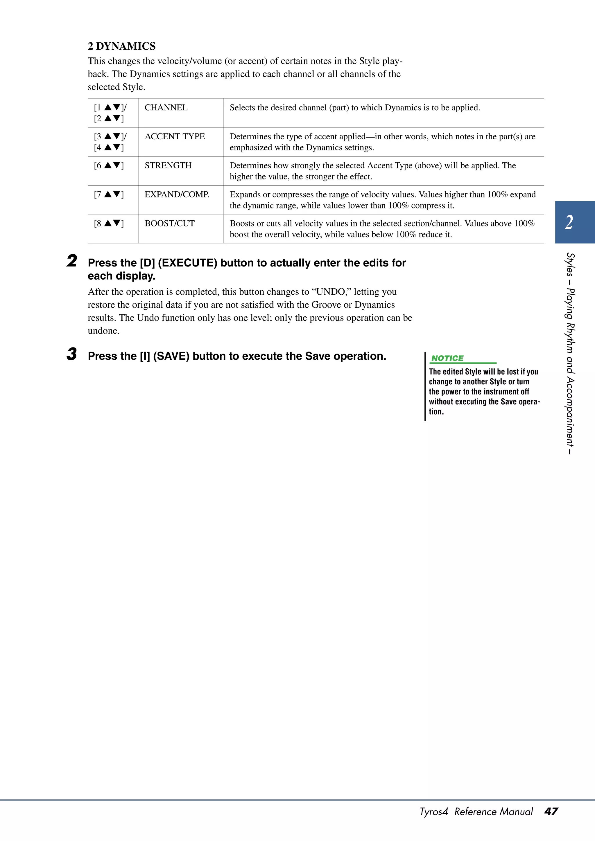 2 DYNAMICS
    This changes the velocity/volume (or accent) of certain notes in the Style play-
    back. The Dynamics settings are applied to each channel or all channels of the
    selected Style.

     [1 ]/      CHANNEL               Selects the desired channel (part) to which Dynamics is to be applied.
     [2 ]

     [3 ]/      ACCENT TYPE           Determines the type of accent applied—in other words, which notes in the part(s) are
     [4 ]                             emphasized with the Dynamics settings.

     [6 ]       STRENGTH              Determines how strongly the selected Accent Type (above) will be applied. The
                                        higher the value, the stronger the effect.

     [7 ]       EXPAND/COMP.          Expands or compresses the range of velocity values. Values higher than 100% expand
                                        the dynamic range, while values lower than 100% compress it.

     [8 ]       BOOST/CUT             Boosts or cuts all velocity values in the selected section/channel. Values above 100%
                                        boost the overall velocity, while values below 100% reduce it.
                                                                                                                                              2




                                                                                                                                           Styles – Playing Rhythm and Accompaniment –
2   Press the [D] (EXECUTE) button to actually enter the edits for
    each display.
    After the operation is completed, this button changes to “UNDO,” letting you
    restore the original data if you are not satisfied with the Groove or Dynamics
    results. The Undo function only has one level; only the previous operation can be
    undone.

3   Press the [I] (SAVE) button to execute the Save operation.                                  NOTICE
                                                                                               The edited Style will be lost if you
                                                                                               change to another Style or turn
                                                                                               the power to the instrument off
                                                                                               without executing the Save opera-
                                                                                               tion.




                                                                                            Tyros4 Reference Manual                   47
 