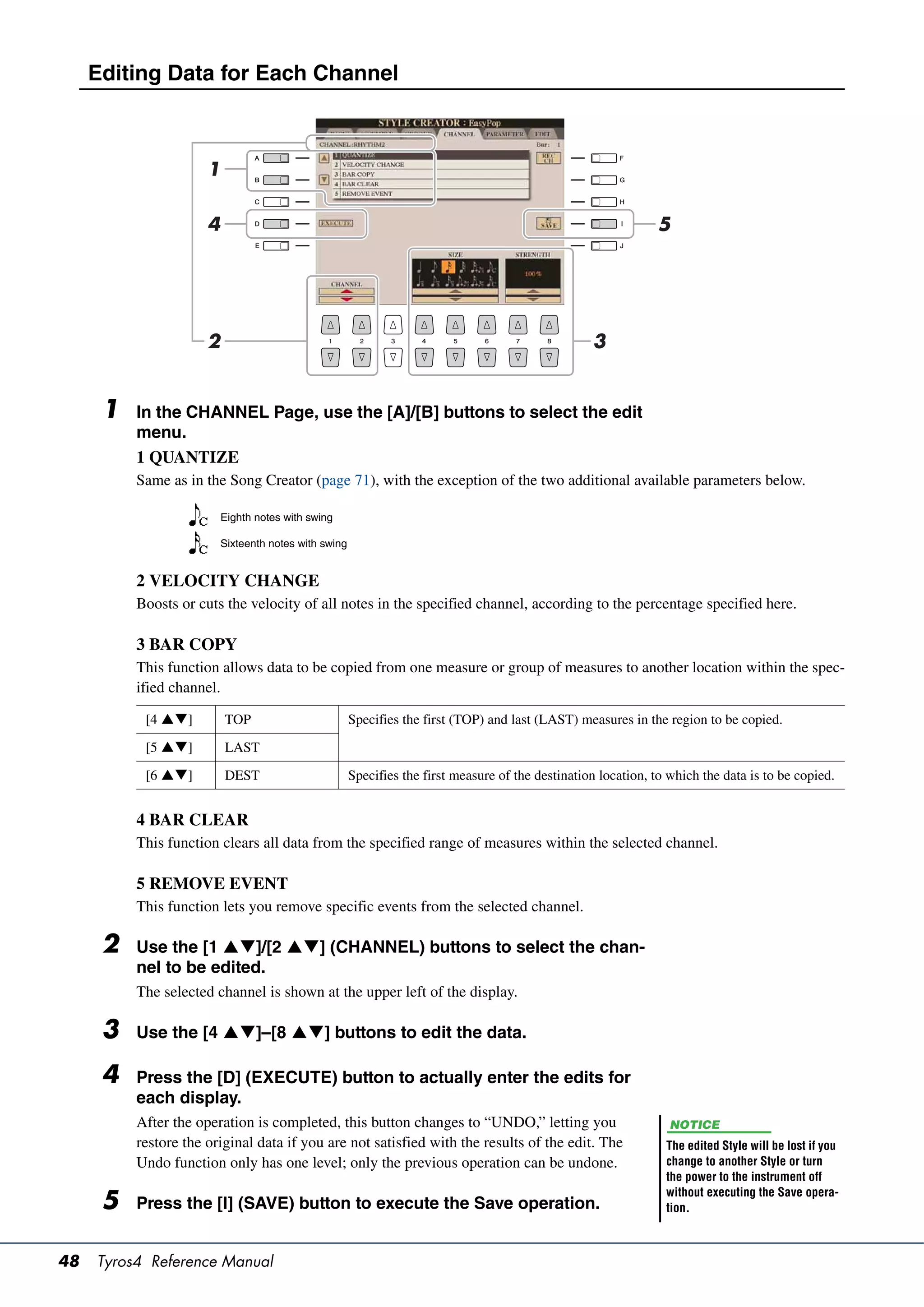 Editing Data for Each Channel



                      1

                      4                                                                                         5




                      2                                                                             3


      1   In the CHANNEL Page, use the [A]/[B] buttons to select the edit
          menu.
          1 QUANTIZE
          Same as in the Song Creator (page 71), with the exception of the two additional available parameters below.

                          Eighth notes with swing

                          Sixteenth notes with swing


          2 VELOCITY CHANGE
          Boosts or cuts the velocity of all notes in the specified channel, according to the percentage specified here.

          3 BAR COPY
          This function allows data to be copied from one measure or group of measures to another location within the spec-
          ified channel.

           [4 ]         TOP                          Specifies the first (TOP) and last (LAST) measures in the region to be copied.

           [5 ]         LAST

           [6 ]         DEST                         Specifies the first measure of the destination location, to which the data is to be copied.


          4 BAR CLEAR
          This function clears all data from the specified range of measures within the selected channel.

          5 REMOVE EVENT
          This function lets you remove specific events from the selected channel.

      2   Use the [1 ]/[2 ] (CHANNEL) buttons to select the chan-
          nel to be edited.
          The selected channel is shown at the upper left of the display.

      3   Use the [4 ]–[8 ] buttons to edit the data.

      4   Press the [D] (EXECUTE) button to actually enter the edits for
          each display.
          After the operation is completed, this button changes to “UNDO,” letting you                             NOTICE
          restore the original data if you are not satisfied with the results of the edit. The                    The edited Style will be lost if you
          Undo function only has one level; only the previous operation can be undone.                            change to another Style or turn
                                                                                                                  the power to the instrument off
                                                                                                                  without executing the Save opera-
      5   Press the [I] (SAVE) button to execute the Save operation.                                              tion.



48   Tyros4 Reference Manual
 