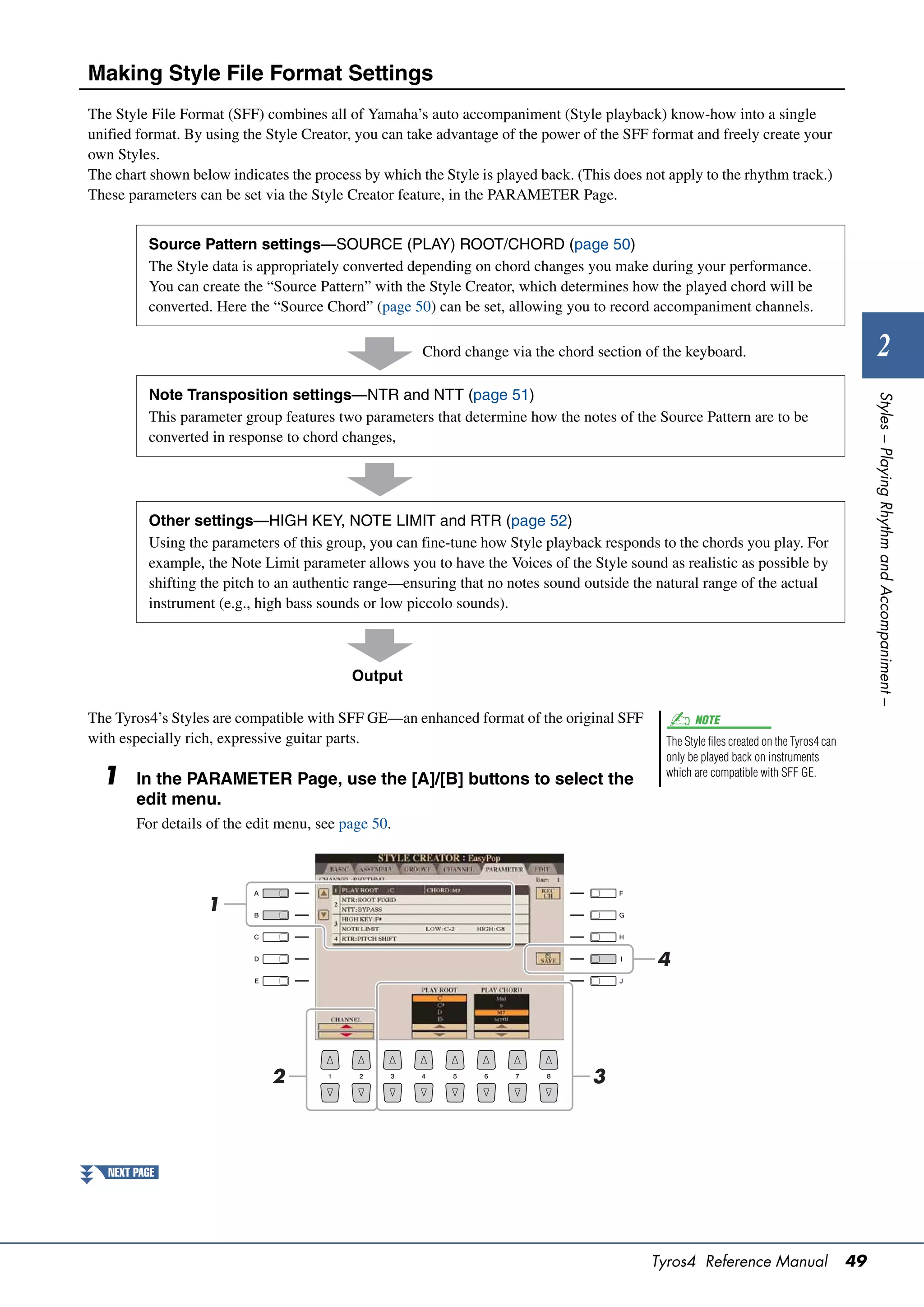 Making Style File Format Settings
The Style File Format (SFF) combines all of Yamaha’s auto accompaniment (Style playback) know-how into a single
unified format. By using the Style Creator, you can take advantage of the power of the SFF format and freely create your
own Styles.
The chart shown below indicates the process by which the Style is played back. (This does not apply to the rhythm track.)
These parameters can be set via the Style Creator feature, in the PARAMETER Page.


          Source Pattern settings—SOURCE (PLAY) ROOT/CHORD (page 50)
          The Style data is appropriately converted depending on chord changes you make during your performance.
          You can create the “Source Pattern” with the Style Creator, which determines how the played chord will be
          converted. Here the “Source Chord” (page 50) can be set, allowing you to record accompaniment channels.

                                                      Chord change via the chord section of the keyboard.                                        2
          Note Transposition settings—NTR and NTT (page 51)




                                                                                                                                              Styles – Playing Rhythm and Accompaniment –
          This parameter group features two parameters that determine how the notes of the Source Pattern are to be
          converted in response to chord changes,




          Other settings—HIGH KEY, NOTE LIMIT and RTR (page 52)
          Using the parameters of this group, you can fine-tune how Style playback responds to the chords you play. For
          example, the Note Limit parameter allows you to have the Voices of the Style sound as realistic as possible by
          shifting the pitch to an authentic range—ensuring that no notes sound outside the natural range of the actual
          instrument (e.g., high bass sounds or low piccolo sounds).



                                           Output

The Tyros4’s Styles are compatible with SFF GE—an enhanced format of the original SFF              NOTE
with especially rich, expressive guitar parts.                                               The Style files created on the Tyros4 can
                                                                                             only be played back on instruments
  1     In the PARAMETER Page, use the [A]/[B] buttons to select the                         which are compatible with SFF GE.

        edit menu.
        For details of the edit menu, see page 50.




                   1

                                                                                            4




                              2                                                  3




   NEXT PAGE




                                                                                           Tyros4 Reference Manual                       49
 