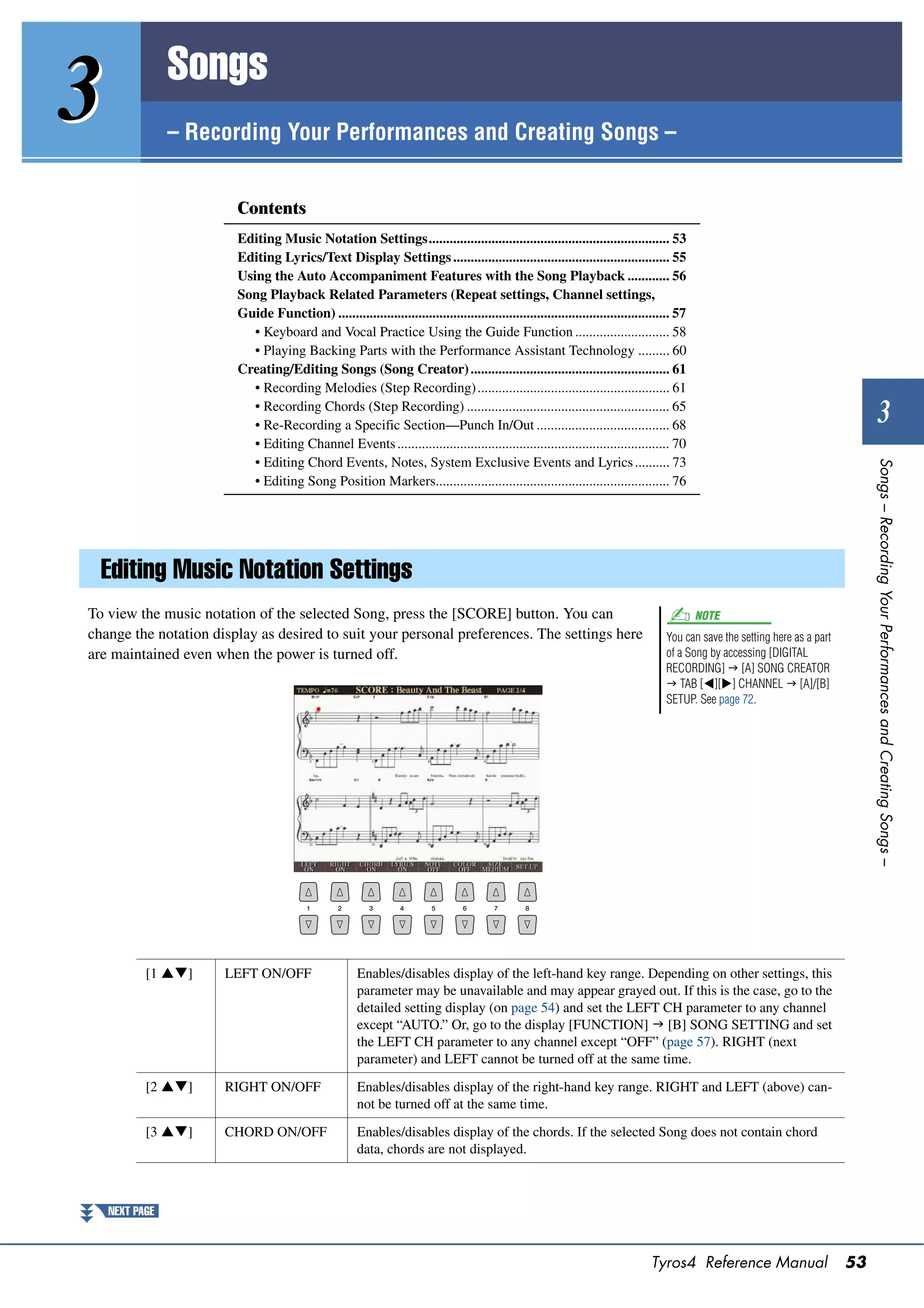 Songs
3               – Recording Your Performances and Creating Songs –


                        Contents
                        Editing Music Notation Settings..................................................................... 53
                        Editing Lyrics/Text Display Settings .............................................................. 55
                        Using the Auto Accompaniment Features with the Song Playback ............ 56
                        Song Playback Related Parameters (Repeat settings, Channel settings,
                        Guide Function) ............................................................................................... 57
                           • Keyboard and Vocal Practice Using the Guide Function ........................... 58
                           • Playing Backing Parts with the Performance Assistant Technology ......... 60
                        Creating/Editing Songs (Song Creator) ......................................................... 61
                           • Recording Melodies (Step Recording) ....................................................... 61
                           • Recording Chords (Step Recording) .......................................................... 65
                           • Re-Recording a Specific Section—Punch In/Out ...................................... 68
                                                                                                                                                                                       3
                           • Editing Channel Events .............................................................................. 70
                           • Editing Chord Events, Notes, System Exclusive Events and Lyrics .......... 73




                                                                                                                                                                                   Songs – Recording Your Performances and Creating Songs –
                           • Editing Song Position Markers................................................................... 76




  Editing Music Notation Settings
To view the music notation of the selected Song, press the [SCORE] button. You can                                                           NOTE
change the notation display as desired to suit your personal preferences. The settings here                                         You can save the setting here as a part
are maintained even when the power is turned off.                                                                                   of a Song by accessing [DIGITAL
                                                                                                                                    RECORDING]  [A] SONG CREATOR
                                                                                                                                     TAB [][] CHANNEL  [A]/[B]
                                                                                                                                    SETUP. See page 72.




           [1 ]     LEFT ON/OFF                     Enables/disables display of the left-hand key range. Depending on other settings, this
                                                      parameter may be unavailable and may appear grayed out. If this is the case, go to the
                                                      detailed setting display (on page 54) and set the LEFT CH parameter to any channel
                                                      except “AUTO.” Or, go to the display [FUNCTION]  [B] SONG SETTING and set
                                                      the LEFT CH parameter to any channel except “OFF” (page 57). RIGHT (next
                                                      parameter) and LEFT cannot be turned off at the same time.

           [2 ]     RIGHT ON/OFF                    Enables/disables display of the right-hand key range. RIGHT and LEFT (above) can-
                                                      not be turned off at the same time.

           [3 ]     CHORD ON/OFF                    Enables/disables display of the chords. If the selected Song does not contain chord
                                                      data, chords are not displayed.



    NEXT PAGE



                                                                                                                                 Tyros4 Reference Manual                      53
 