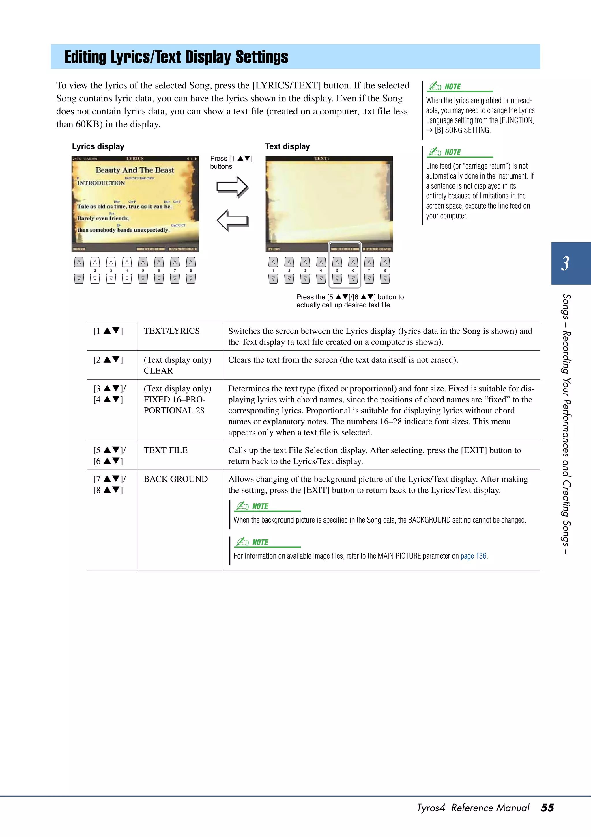 Editing Lyrics/Text Display Settings
To view the lyrics of the selected Song, press the [LYRICS/TEXT] button. If the selected                                 NOTE
Song contains lyric data, you can have the lyrics shown in the display. Even if the Song                           When the lyrics are garbled or unread-
does not contain lyrics data, you can show a text file (created on a computer, .txt file less                      able, you may need to change the Lyrics
                                                                                                                   Language setting from the [FUNCTION]
than 60KB) in the display.
                                                                                                                    [B] SONG SETTING.

    Lyrics display                                        Text display
                                                                                                                         NOTE
                                         Press [1 ]
                                         buttons                                                                   Line feed (or “carriage return”) is not
                                                                                                                   automatically done in the instrument. If
                                                                                                                   a sentence is not displayed in its
                                                                                                                   entirety because of limitations in the
                                                                                                                   screen space, execute the line feed on
                                                                                                                   your computer.




                                                                                                                                                                       3
                                                                     Press the [5 ]/[6 ] button to




                                                                                                                                                                   Songs – Recording Your Performances and Creating Songs –
                                                                     actually call up desired text file.


         [1 ]        TEXT/LYRICS            Switches the screen between the Lyrics display (lyrics data in the Song is shown) and
                                              the Text display (a text file created on a computer is shown).

         [2 ]        (Text display only)    Clears the text from the screen (the text data itself is not erased).
                       CLEAR

         [3 ]/       (Text display only)    Determines the text type (fixed or proportional) and font size. Fixed is suitable for dis-
         [4 ]        FIXED 16–PRO-          playing lyrics with chord names, since the positions of chord names are “fixed” to the
                       PORTIONAL 28           corresponding lyrics. Proportional is suitable for displaying lyrics without chord
                                              names or explanatory notes. The numbers 16–28 indicate font sizes. This menu
                                              appears only when a text file is selected.

         [5 ]/       TEXT FILE              Calls up the text File Selection display. After selecting, press the [EXIT] button to
         [6 ]                               return back to the Lyrics/Text display.

         [7 ]/       BACK GROUND            Allows changing of the background picture of the Lyrics/Text display. After making
         [8 ]                               the setting, press the [EXIT] button to return back to the Lyrics/Text display.
                                                     NOTE
                                               When the background picture is specified in the Song data, the BACKGROUND setting cannot be changed.

                                                     NOTE
                                               For information on available image files, refer to the MAIN PICTURE parameter on page 136.




                                                                                                               Tyros4 Reference Manual                        55
 