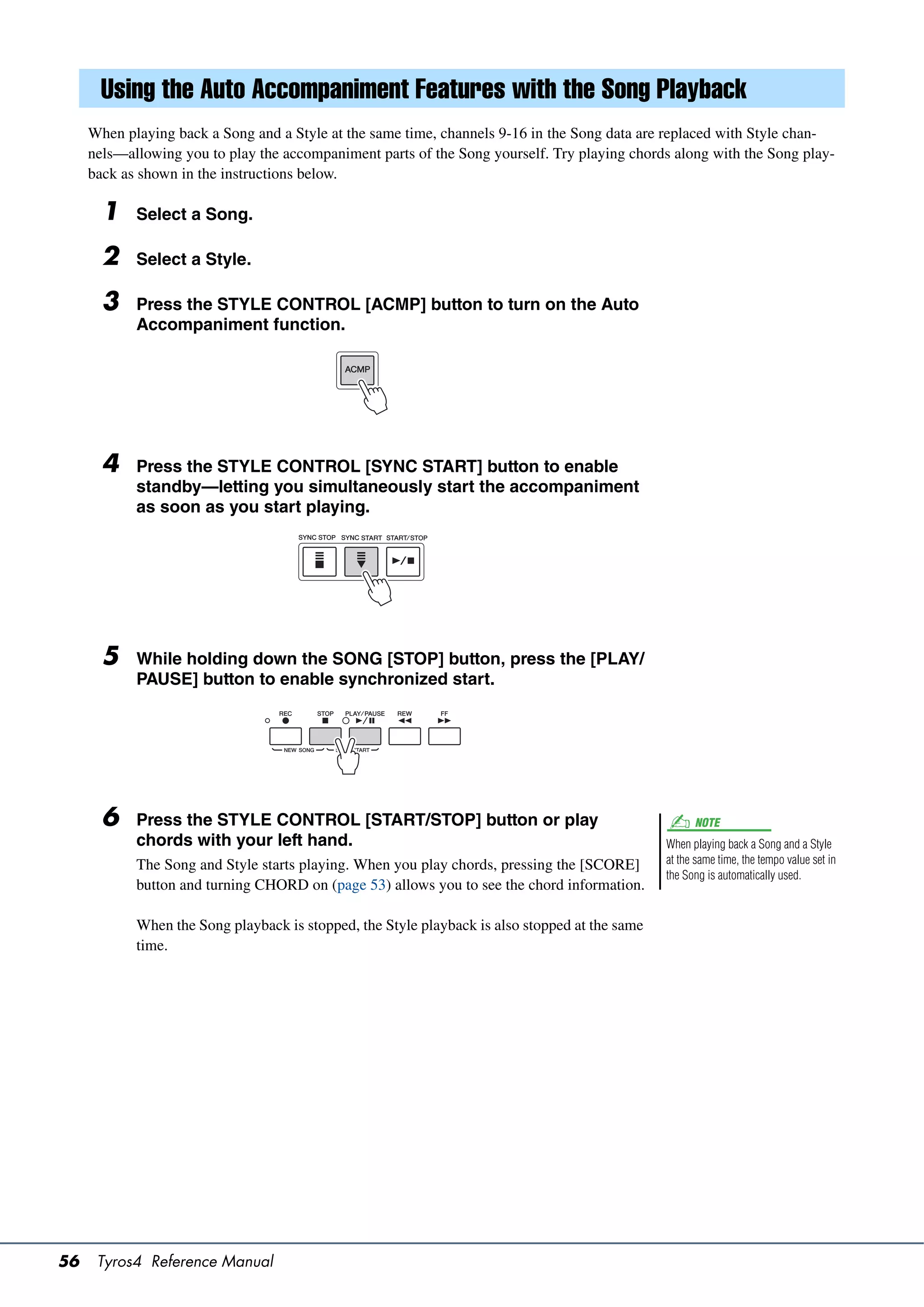 Using the Auto Accompaniment Features with the Song Playback
     When playing back a Song and a Style at the same time, channels 9-16 in the Song data are replaced with Style chan-
     nels—allowing you to play the accompaniment parts of the Song yourself. Try playing chords along with the Song play-
     back as shown in the instructions below.

       1    Select a Song.

       2    Select a Style.

       3    Press the STYLE CONTROL [ACMP] button to turn on the Auto
            Accompaniment function.




       4    Press the STYLE CONTROL [SYNC START] button to enable
            standby—letting you simultaneously start the accompaniment
            as soon as you start playing.




       5    While holding down the SONG [STOP] button, press the [PLAY/
            PAUSE] button to enable synchronized start.




       6    Press the STYLE CONTROL [START/STOP] button or play                                       NOTE
            chords with your left hand.                                                         When playing back a Song and a Style
            The Song and Style starts playing. When you play chords, pressing the [SCORE]       at the same time, the tempo value set in
                                                                                                the Song is automatically used.
            button and turning CHORD on (page 53) allows you to see the chord information.

            When the Song playback is stopped, the Style playback is also stopped at the same
            time.




56    Tyros4 Reference Manual
 