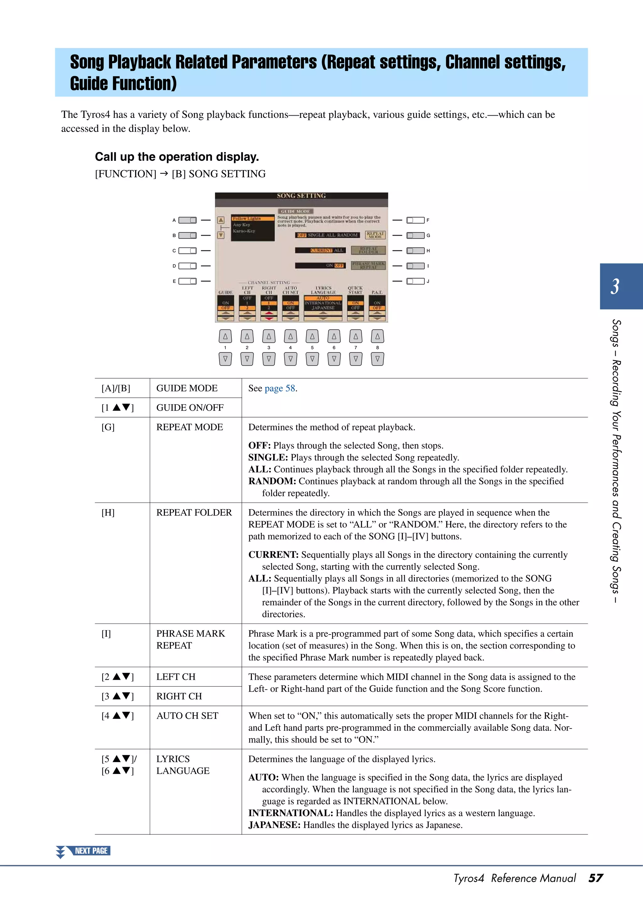 Song Playback Related Parameters (Repeat settings, Channel settings,
  Guide Function)
The Tyros4 has a variety of Song playback functions—repeat playback, various guide settings, etc.—which can be
accessed in the display below.

        Call up the operation display.
        [FUNCTION]  [B] SONG SETTING




                                                                                                                                          3




                                                                                                                                      Songs – Recording Your Performances and Creating Songs –
          [A]/[B]    GUIDE MODE          See page 58.

          [1 ]     GUIDE ON/OFF

          [G]        REPEAT MODE         Determines the method of repeat playback.
                                         OFF: Plays through the selected Song, then stops.
                                         SINGLE: Plays through the selected Song repeatedly.
                                         ALL: Continues playback through all the Songs in the specified folder repeatedly.
                                         RANDOM: Continues playback at random through all the Songs in the specified
                                            folder repeatedly.

          [H]        REPEAT FOLDER       Determines the directory in which the Songs are played in sequence when the
                                         REPEAT MODE is set to “ALL” or “RANDOM.” Here, the directory refers to the
                                         path memorized to each of the SONG [I]–[IV] buttons.
                                         CURRENT: Sequentially plays all Songs in the directory containing the currently
                                           selected Song, starting with the currently selected Song.
                                         ALL: Sequentially plays all Songs in all directories (memorized to the SONG
                                           [I]–[IV] buttons). Playback starts with the currently selected Song, then the
                                           remainder of the Songs in the current directory, followed by the Songs in the other
                                           directories.
          [I]        PHRASE MARK         Phrase Mark is a pre-programmed part of some Song data, which specifies a certain
                     REPEAT              location (set of measures) in the Song. When this is on, the section corresponding to
                                         the specified Phrase Mark number is repeatedly played back.

          [2 ]     LEFT CH             These parameters determine which MIDI channel in the Song data is assigned to the
                                         Left- or Right-hand part of the Guide function and the Song Score function.
          [3 ]     RIGHT CH

          [4 ]     AUTO CH SET         When set to “ON,” this automatically sets the proper MIDI channels for the Right-
                                         and Left hand parts pre-programmed in the commercially available Song data. Nor-
                                         mally, this should be set to “ON.”

          [5 ]/    LYRICS              Determines the language of the displayed lyrics.
          [6 ]     LANGUAGE
                                         AUTO: When the language is specified in the Song data, the lyrics are displayed
                                           accordingly. When the language is not specified in the Song data, the lyrics lan-
                                           guage is regarded as INTERNATIONAL below.
                                         INTERNATIONAL: Handles the displayed lyrics as a western language.
                                         JAPANESE: Handles the displayed lyrics as Japanese.

   NEXT PAGE


                                                                                              Tyros4 Reference Manual            57
 
