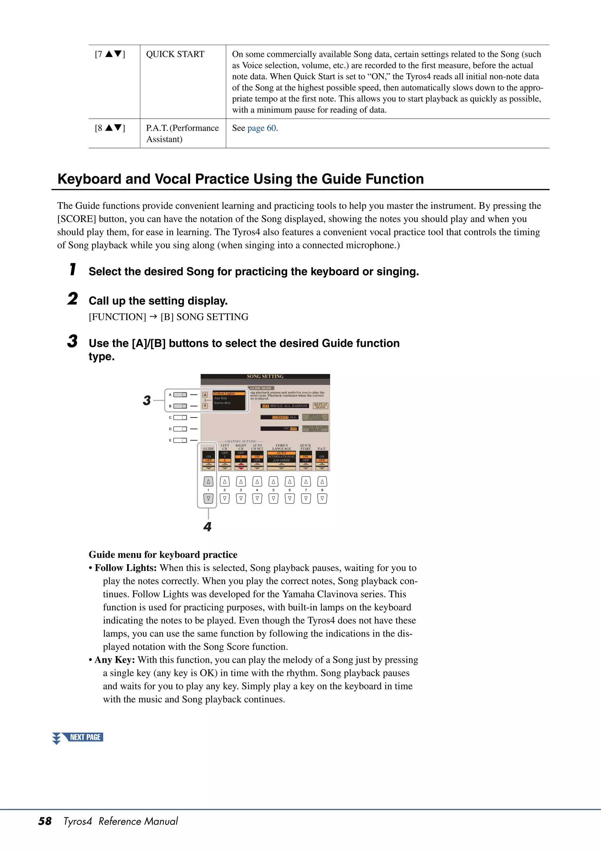 [7 ]      QUICK START           On some commercially available Song data, certain settings related to the Song (such
                                                 as Voice selection, volume, etc.) are recorded to the first measure, before the actual
                                                 note data. When Quick Start is set to “ON,” the Tyros4 reads all initial non-note data
                                                 of the Song at the highest possible speed, then automatically slows down to the appro-
                                                 priate tempo at the first note. This allows you to start playback as quickly as possible,
                                                 with a minimum pause for reading of data.

               [8 ]      P.A.T. (Performance   See page 60.
                           Assistant)



     Keyboard and Vocal Practice Using the Guide Function
     The Guide functions provide convenient learning and practicing tools to help you master the instrument. By pressing the
     [SCORE] button, you can have the notation of the Song displayed, showing the notes you should play and when you
     should play them, for ease in learning. The Tyros4 also features a convenient vocal practice tool that controls the timing
     of Song playback while you sing along (when singing into a connected microphone.)

       1     Select the desired Song for practicing the keyboard or singing.

       2     Call up the setting display.
             [FUNCTION]  [B] SONG SETTING

       3     Use the [A]/[B] buttons to select the desired Guide function
             type.



                          3




                                         4

             Guide menu for keyboard practice
             • Follow Lights: When this is selected, Song playback pauses, waiting for you to
                play the notes correctly. When you play the correct notes, Song playback con-
                tinues. Follow Lights was developed for the Yamaha Clavinova series. This
                function is used for practicing purposes, with built-in lamps on the keyboard
                indicating the notes to be played. Even though the Tyros4 does not have these
                lamps, you can use the same function by following the indications in the dis-
                played notation with the Song Score function.
             • Any Key: With this function, you can play the melody of a Song just by pressing
                a single key (any key is OK) in time with the rhythm. Song playback pauses
                and waits for you to play any key. Simply play a key on the keyboard in time
                with the music and Song playback continues.


        NEXT PAGE




58    Tyros4 Reference Manual
 