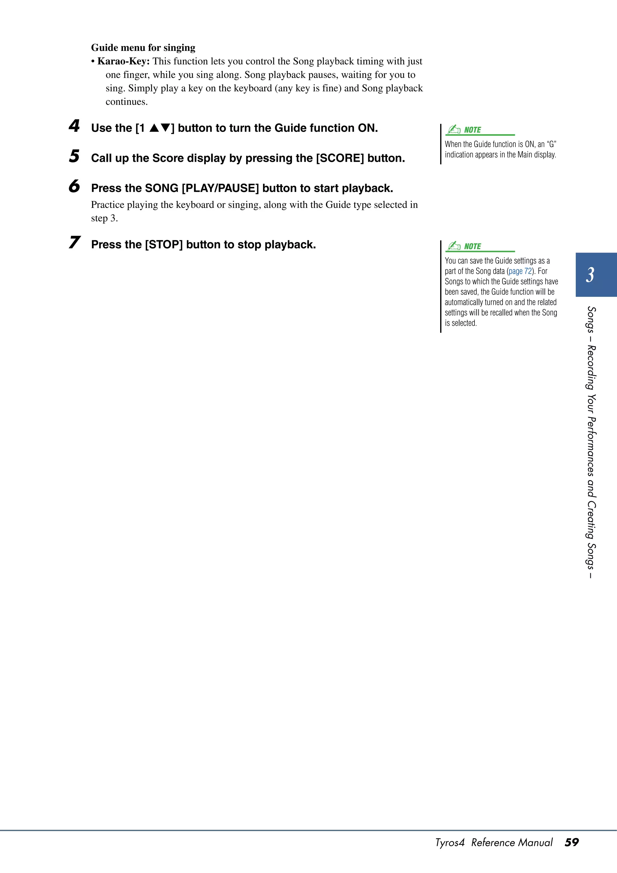 Guide menu for singing
    • Karao-Key: This function lets you control the Song playback timing with just
       one finger, while you sing along. Song playback pauses, waiting for you to
       sing. Simply play a key on the keyboard (any key is fine) and Song playback
       continues.

4   Use the [1 ] button to turn the Guide function ON.                                     NOTE
                                                                                       When the Guide function is ON, an “G”
5   Call up the Score display by pressing the [SCORE] button.                          indication appears in the Main display.



6   Press the SONG [PLAY/PAUSE] button to start playback.
    Practice playing the keyboard or singing, along with the Guide type selected in
    step 3.

7   Press the [STOP] button to stop playback.                                                NOTE
                                                                                       You can save the Guide settings as a
                                                                                       part of the Song data (page 72). For
                                                                                       Songs to which the Guide settings have             3
                                                                                       been saved, the Guide function will be
                                                                                       automatically turned on and the related




                                                                                                                                      Songs – Recording Your Performances and Creating Songs –
                                                                                       settings will be recalled when the Song
                                                                                       is selected.




                                                                                      Tyros4 Reference Manual                    59
 