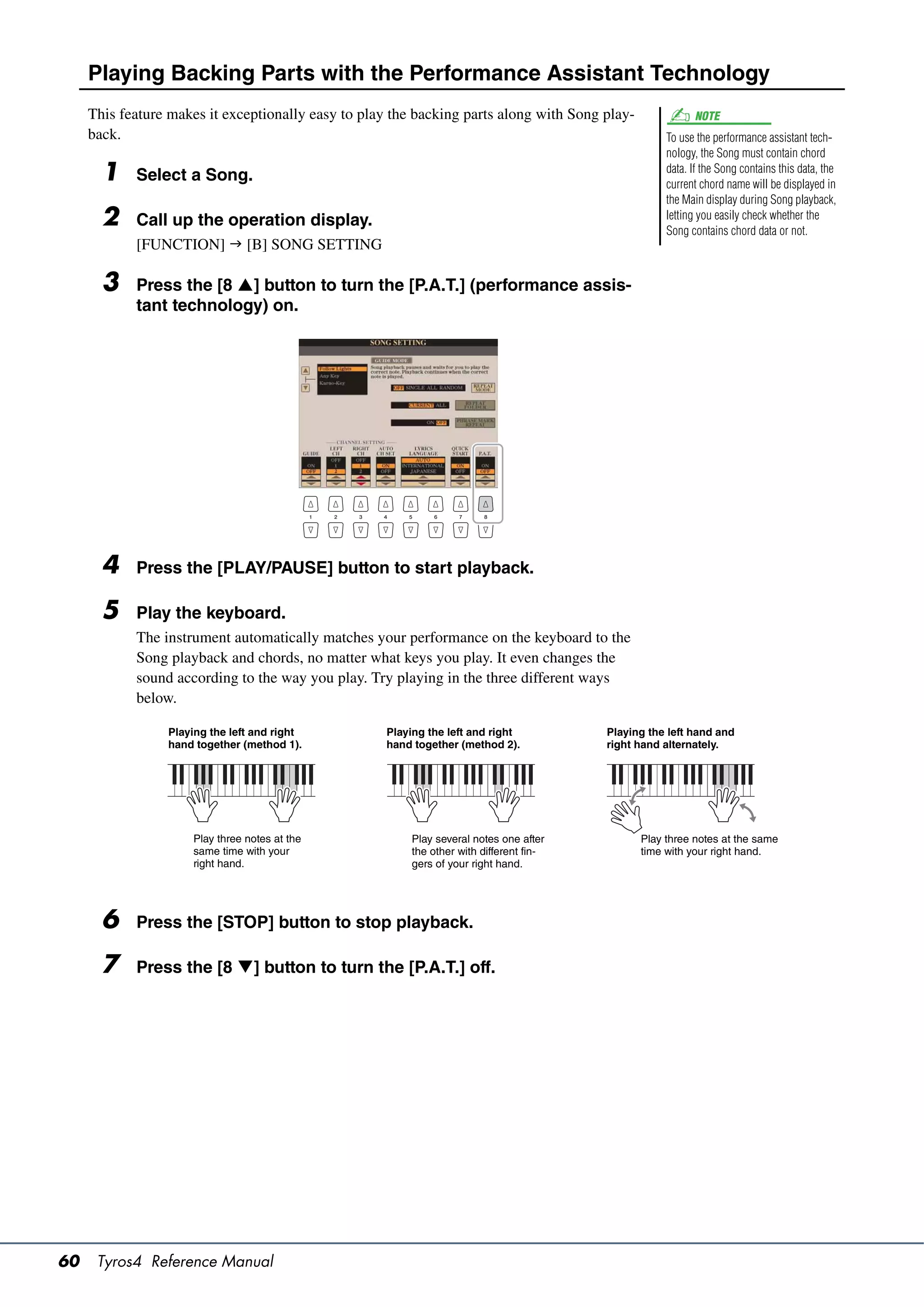 Playing Backing Parts with the Performance Assistant Technology
     This feature makes it exceptionally easy to play the backing parts along with Song play-              NOTE
     back.                                                                                           To use the performance assistant tech-
                                                                                                     nology, the Song must contain chord
       1    Select a Song.                                                                           data. If the Song contains this data, the
                                                                                                     current chord name will be displayed in
                                                                                                     the Main display during Song playback,
       2    Call up the operation display.                                                           letting you easily check whether the
                                                                                                     Song contains chord data or not.
            [FUNCTION]  [B] SONG SETTING

       3    Press the [8 ] button to turn the [P.A.T.] (performance assis-
            tant technology) on.




       4    Press the [PLAY/PAUSE] button to start playback.

       5    Play the keyboard.
            The instrument automatically matches your performance on the keyboard to the
            Song playback and chords, no matter what keys you play. It even changes the
            sound according to the way you play. Try playing in the three different ways
            below.

                 Playing the left and right          Playing the left and right          Playing the left hand and
                 hand together (method 1).           hand together (method 2).           right hand alternately.




                     Play three notes at the             Play several notes one after           Play three notes at the same
                     same time with your                 the other with different fin-          time with your right hand.
                     right hand.                         gers of your right hand.




       6    Press the [STOP] button to stop playback.

       7    Press the [8 ] button to turn the [P.A.T.] off.




60    Tyros4 Reference Manual
 