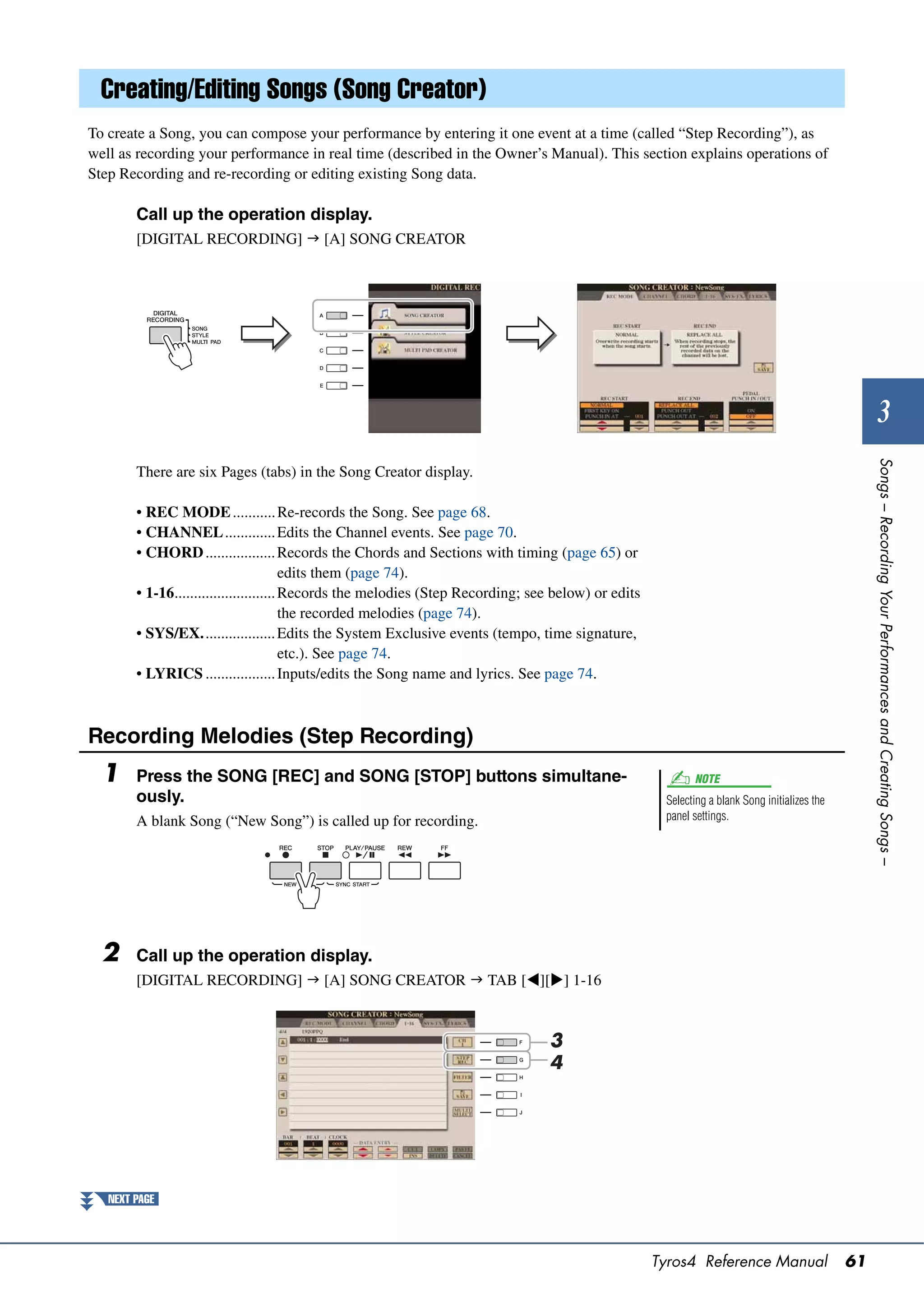 Creating/Editing Songs (Song Creator)
To create a Song, you can compose your performance by entering it one event at a time (called “Step Recording”), as
well as recording your performance in real time (described in the Owner’s Manual). This section explains operations of
Step Recording and re-recording or editing existing Song data.

        Call up the operation display.
        [DIGITAL RECORDING]  [A] SONG CREATOR




                                                                                                                                                        3




                                                                                                                                                    Songs – Recording Your Performances and Creating Songs –
        There are six Pages (tabs) in the Song Creator display.

        • REC MODE ........... Re-records the Song. See page 68.
        • CHANNEL ............. Edits the Channel events. See page 70.
        • CHORD .................. Records the Chords and Sections with timing (page 65) or
                                         edits them (page 74).
        • 1-16.......................... Records the melodies (Step Recording; see below) or edits
                                         the recorded melodies (page 74).
        • SYS/EX................... Edits the System Exclusive events (tempo, time signature,
                                         etc.). See page 74.
        • LYRICS .................. Inputs/edits the Song name and lyrics. See page 74.



Recording Melodies (Step Recording)
  1     Press the SONG [REC] and SONG [STOP] buttons simultane-                                             NOTE
        ously.                                                                                        Selecting a blank Song initializes the
        A blank Song (“New Song”) is called up for recording.                                         panel settings.




  2     Call up the operation display.
        [DIGITAL RECORDING]  [A] SONG CREATOR  TAB [][] 1-16



                                                                                 3
                                                                                 4




   NEXT PAGE




                                                                                                     Tyros4 Reference Manual                   61
 