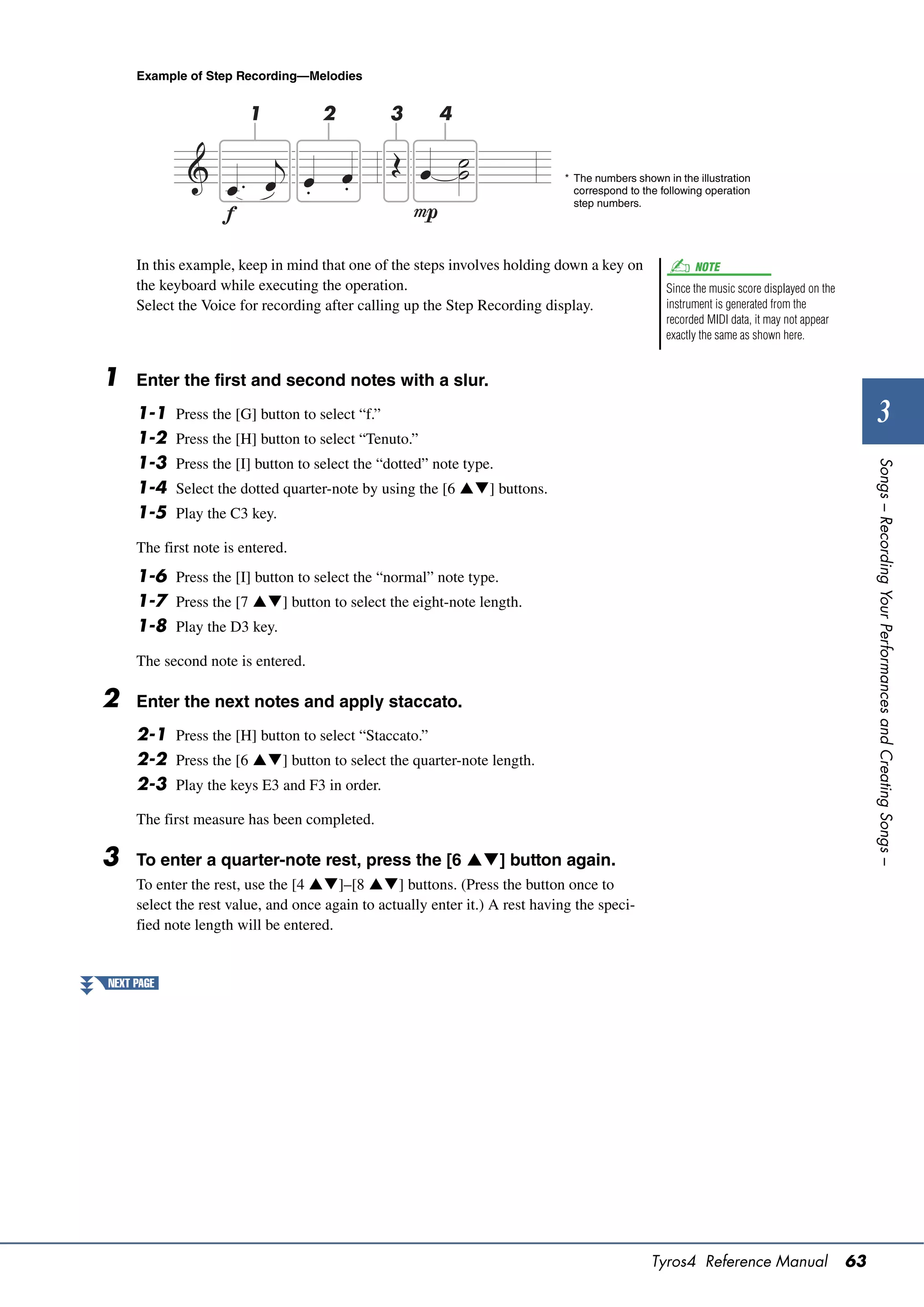 Example of Step Recording—Melodies


                        1            2            3     4


                                                                              * The numbers shown in the illustration
                                                                                correspond to the following operation
                                                                                step numbers.




     In this example, keep in mind that one of the steps involves holding down a key on                  NOTE
     the keyboard while executing the operation.                                                   Since the music score displayed on the
     Select the Voice for recording after calling up the Step Recording display.                   instrument is generated from the
                                                                                                   recorded MIDI data, it may not appear
                                                                                                   exactly the same as shown here.


1    Enter the first and second notes with a slur.
     1-1    Press the [G] button to select “f.”                                                                                                      3
     1-2    Press the [H] button to select “Tenuto.”
     1-3




                                                                                                                                                 Songs – Recording Your Performances and Creating Songs –
            Press the [I] button to select the “dotted” note type.
     1-4    Select the dotted quarter-note by using the [6 ] buttons.
     1-5    Play the C3 key.

     The first note is entered.
     1-6 Press the [I] button to select the “normal” note type.
     1-7 Press the [7 ] button to select the eight-note length.
     1-8 Play the D3 key.

     The second note is entered.

2    Enter the next notes and apply staccato.
     2-1 Press the [H] button to select “Staccato.”
     2-2 Press the [6 ] button to select the quarter-note length.
     2-3 Play the keys E3 and F3 in order.

     The first measure has been completed.

3    To enter a quarter-note rest, press the [6 ] button again.
     To enter the rest, use the [4 ]–[8 ] buttons. (Press the button once to
     select the rest value, and once again to actually enter it.) A rest having the speci-
     fied note length will be entered.


NEXT PAGE




                                                                                                Tyros4 Reference Manual                     63
 