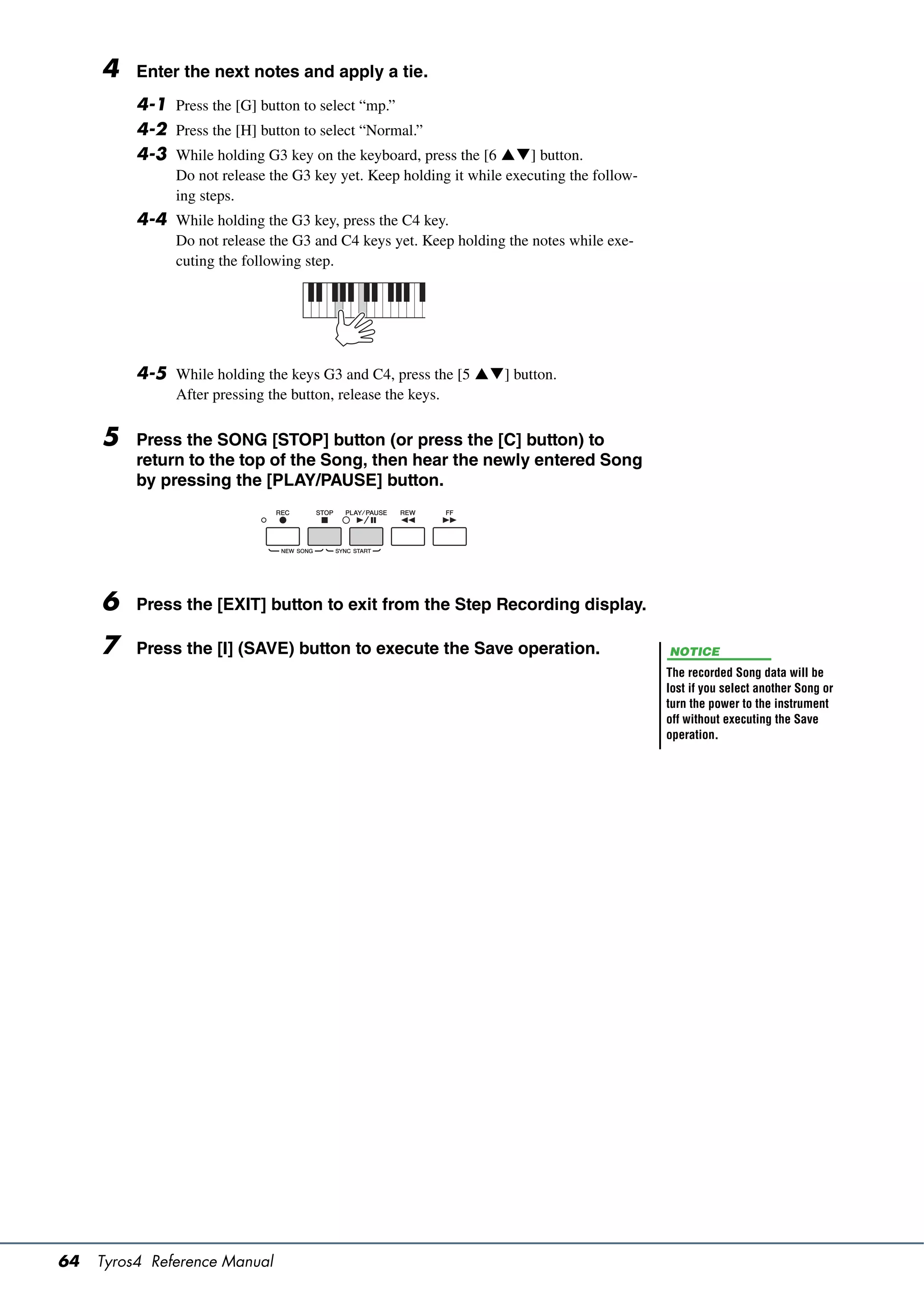4    Enter the next notes and apply a tie.
          4-1 Press the [G] button to select “mp.”
          4-2 Press the [H] button to select “Normal.”
          4-3 While holding G3 key on the keyboard, press the [6 ] button.
               Do not release the G3 key yet. Keep holding it while executing the follow-
               ing steps.
          4-4 While holding the G3 key, press the C4 key.
               Do not release the G3 and C4 keys yet. Keep holding the notes while exe-
               cuting the following step.




          4-5 While holding the keys G3 and C4, press the [5 ] button.
               After pressing the button, release the keys.

     5    Press the SONG [STOP] button (or press the [C] button) to
          return to the top of the Song, then hear the newly entered Song
          by pressing the [PLAY/PAUSE] button.




     6    Press the [EXIT] button to exit from the Step Recording display.

     7    Press the [I] (SAVE) button to execute the Save operation.                        NOTICE
                                                                                            The recorded Song data will be
                                                                                            lost if you select another Song or
                                                                                            turn the power to the instrument
                                                                                            off without executing the Save
                                                                                            operation.




64   Tyros4 Reference Manual
 