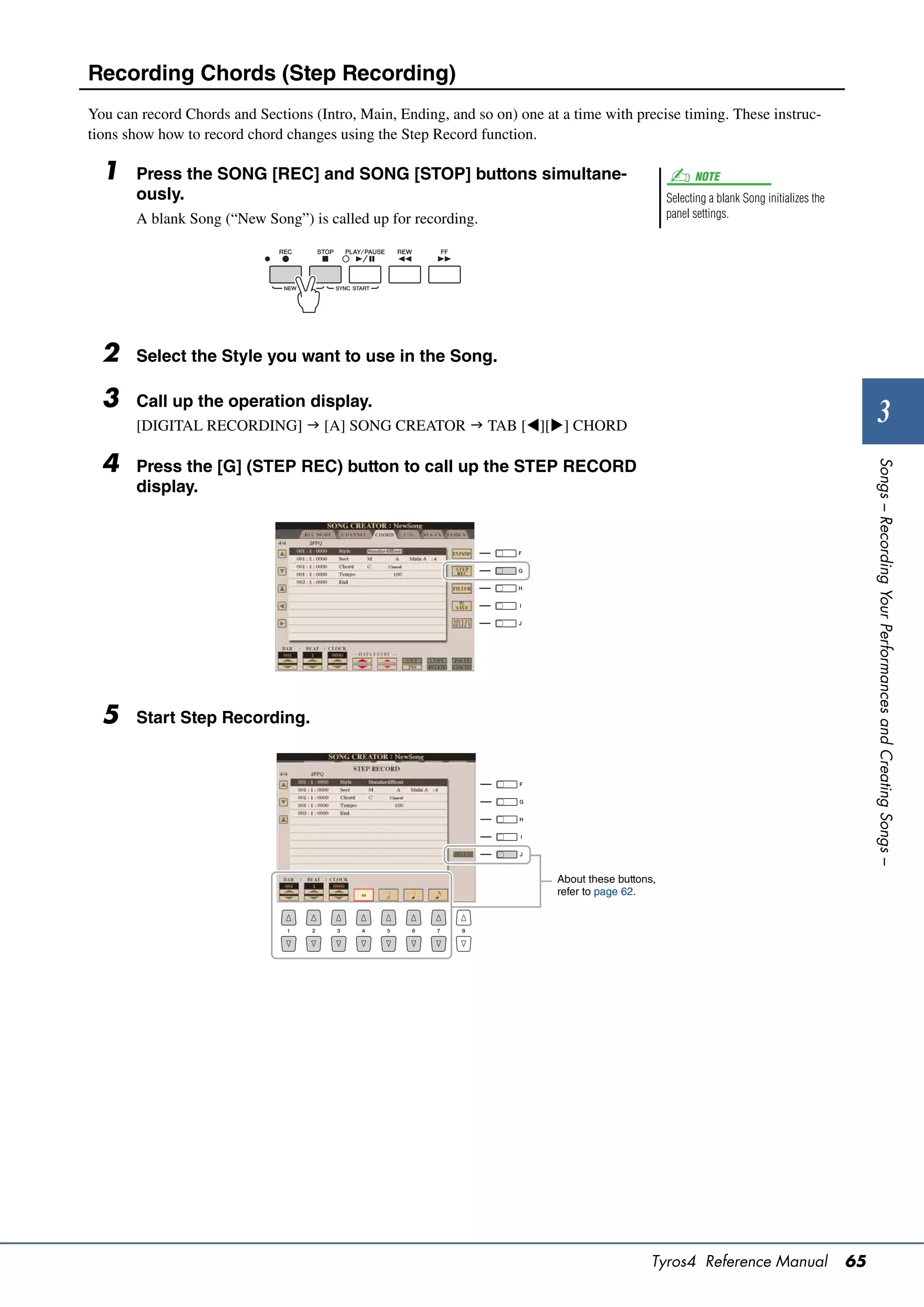 Recording Chords (Step Recording)
You can record Chords and Sections (Intro, Main, Ending, and so on) one at a time with precise timing. These instruc-
tions show how to record chord changes using the Step Record function.

  1    Press the SONG [REC] and SONG [STOP] buttons simultane-                                         NOTE
       ously.                                                                                    Selecting a blank Song initializes the
       A blank Song (“New Song”) is called up for recording.                                     panel settings.




  2    Select the Style you want to use in the Song.

  3    Call up the operation display.
       [DIGITAL RECORDING]  [A] SONG CREATOR  TAB [][] CHORD
                                                                                                                                                   3
  4




                                                                                                                                               Songs – Recording Your Performances and Creating Songs –
       Press the [G] (STEP REC) button to call up the STEP RECORD
       display.




  5    Start Step Recording.




                                                                          About these buttons,
                                                                          refer to page 62.




                                                                                             Tyros4 Reference Manual                      65
 