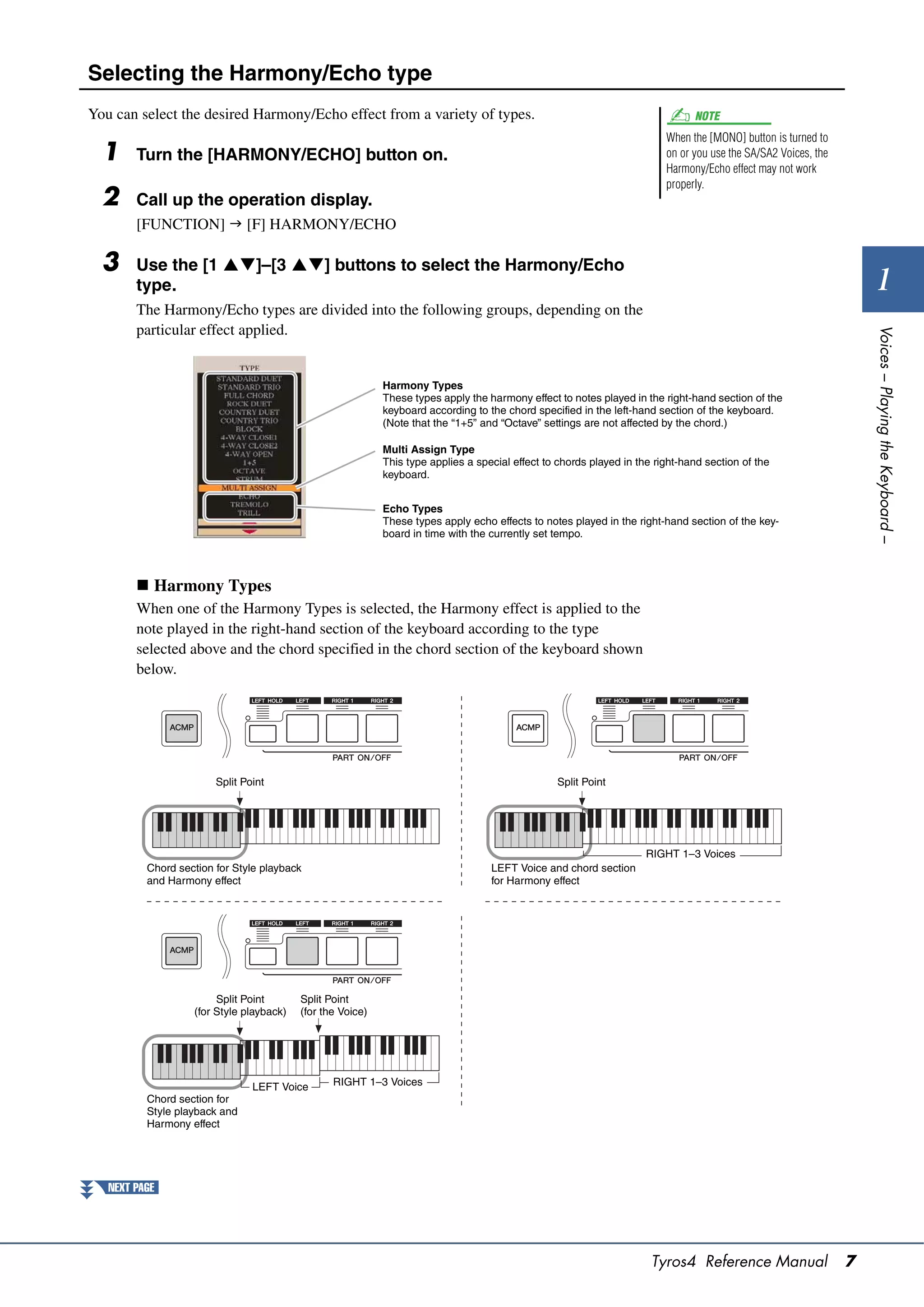 Selecting the Harmony/Echo type
You can select the desired Harmony/Echo effect from a variety of types.                                                        NOTE
                                                                                                                         When the [MONO] button is turned to
  1     Turn the [HARMONY/ECHO] button on.                                                                               on or you use the SA/SA2 Voices, the
                                                                                                                         Harmony/Echo effect may not work
                                                                                                                         properly.
  2     Call up the operation display.
        [FUNCTION]  [F] HARMONY/ECHO

  3     Use the [1 ]–[3 ] buttons to select the Harmony/Echo
        type.                                                                                                                                                         1
        The Harmony/Echo types are divided into the following groups, depending on the
        particular effect applied.




                                                                                                                                                                    Voices – Playing the Keyboard –
                                                            Harmony Types
                                                            These types apply the harmony effect to notes played in the right-hand section of the
                                                            keyboard according to the chord specified in the left-hand section of the keyboard.
                                                            (Note that the “1+5” and “Octave” settings are not affected by the chord.)

                                                            Multi Assign Type
                                                            This type applies a special effect to chords played in the right-hand section of the
                                                            keyboard.


                                                            Echo Types
                                                            These types apply echo effects to notes played in the right-hand section of the key-
                                                            board in time with the currently set tempo.



         Harmony Types
        When one of the Harmony Types is selected, the Harmony effect is applied to the
        note played in the right-hand section of the keyboard according to the type
        selected above and the chord specified in the chord section of the keyboard shown
        below.




                        Split Point                                                              Split Point




                                                                                                                     RIGHT 1–3 Voices
          Chord section for Style playback                                         LEFT Voice and chord section
          and Harmony effect                                                       for Harmony effect




                        Split Point       Split Point
                   (for Style playback)   (for the Voice)




                                LEFT Voice       RIGHT 1–3 Voices
          Chord section for
          Style playback and
          Harmony effect




   NEXT PAGE




                                                                                                                      Tyros4 Reference Manual                   7
 