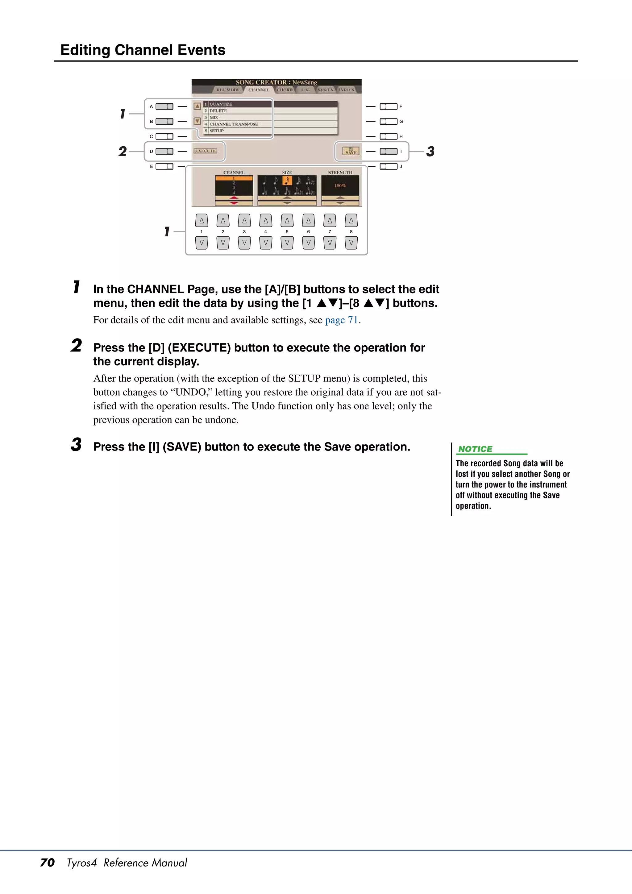 Editing Channel Events



               1

               2                                                                         3




                          1



      1   In the CHANNEL Page, use the [A]/[B] buttons to select the edit
          menu, then edit the data by using the [1 ]–[8 ] buttons.
          For details of the edit menu and available settings, see page 71.

      2   Press the [D] (EXECUTE) button to execute the operation for
          the current display.
          After the operation (with the exception of the SETUP menu) is completed, this
          button changes to “UNDO,” letting you restore the original data if you are not sat-
          isfied with the operation results. The Undo function only has one level; only the
          previous operation can be undone.

      3   Press the [I] (SAVE) button to execute the Save operation.                            NOTICE
                                                                                                The recorded Song data will be
                                                                                                lost if you select another Song or
                                                                                                turn the power to the instrument
                                                                                                off without executing the Save
                                                                                                operation.




70   Tyros4 Reference Manual
 