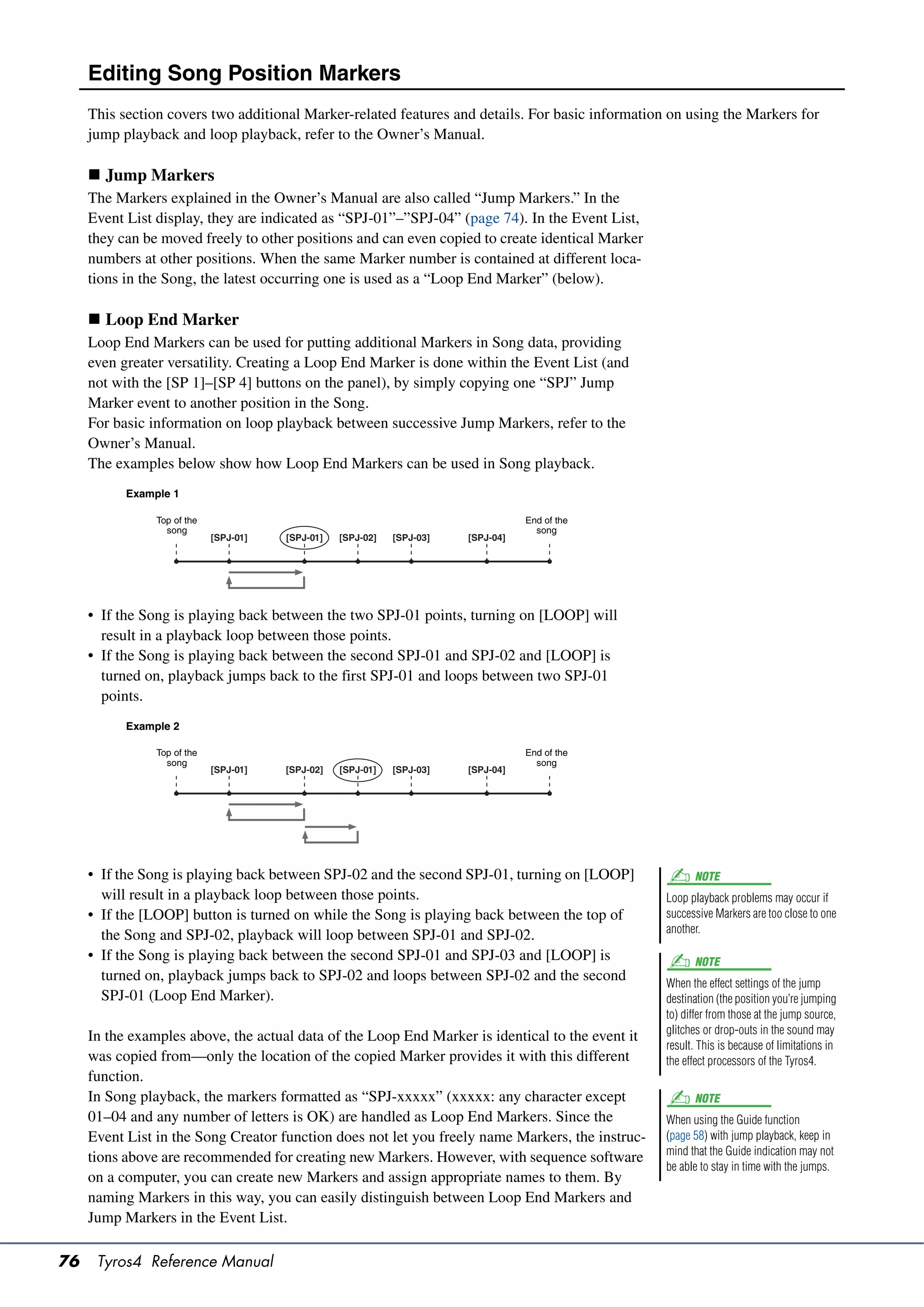 Editing Song Position Markers
     This section covers two additional Marker-related features and details. For basic information on using the Markers for
     jump playback and loop playback, refer to the Owner’s Manual.

      Jump Markers
     The Markers explained in the Owner’s Manual are also called “Jump Markers.” In the
     Event List display, they are indicated as “SPJ-01”–”SPJ-04” (page 74). In the Event List,
     they can be moved freely to other positions and can even copied to create identical Marker
     numbers at other positions. When the same Marker number is contained at different loca-
     tions in the Song, the latest occurring one is used as a “Loop End Marker” (below).

      Loop End Marker
     Loop End Markers can be used for putting additional Markers in Song data, providing
     even greater versatility. Creating a Loop End Marker is done within the Event List (and
     not with the [SP 1]–[SP 4] buttons on the panel), by simply copying one “SPJ” Jump
     Marker event to another position in the Song.
     For basic information on loop playback between successive Jump Markers, refer to the
     Owner’s Manual.
     The examples below show how Loop End Markers can be used in Song playback.
           Example 1

                Top of the                                                          End of the
                  song                                                                song
                             [SPJ-01]   [SPJ-01]   [SPJ-02]   [SPJ-03]   [SPJ-04]




     • If the Song is playing back between the two SPJ-01 points, turning on [LOOP] will
       result in a playback loop between those points.
     • If the Song is playing back between the second SPJ-01 and SPJ-02 and [LOOP] is
       turned on, playback jumps back to the first SPJ-01 and loops between two SPJ-01
       points.
           Example 2

                Top of the                                                          End of the
                  song                                                                song
                             [SPJ-01]   [SPJ-02]   [SPJ-01]   [SPJ-03]   [SPJ-04]




     • If the Song is playing back between SPJ-02 and the second SPJ-01, turning on [LOOP]              NOTE
       will result in a playback loop between those points.                                       Loop playback problems may occur if
     • If the [LOOP] button is turned on while the Song is playing back between the top of        successive Markers are too close to one
                                                                                                  another.
       the Song and SPJ-02, playback will loop between SPJ-01 and SPJ-02.
     • If the Song is playing back between the second SPJ-01 and SPJ-03 and [LOOP] is                   NOTE
       turned on, playback jumps back to SPJ-02 and loops between SPJ-02 and the second           When the effect settings of the jump
       SPJ-01 (Loop End Marker).                                                                  destination (the position you’re jumping
                                                                                                  to) differ from those at the jump source,
                                                                                                  glitches or drop-outs in the sound may
     In the examples above, the actual data of the Loop End Marker is identical to the event it
                                                                                                  result. This is because of limitations in
     was copied from—only the location of the copied Marker provides it with this different       the effect processors of the Tyros4.
     function.
     In Song playback, the markers formatted as “SPJ-xxxxx” (xxxxx: any character except                NOTE
     01–04 and any number of letters is OK) are handled as Loop End Markers. Since the            When using the Guide function
     Event List in the Song Creator function does not let you freely name Markers, the instruc-   (page 58) with jump playback, keep in
                                                                                                  mind that the Guide indication may not
     tions above are recommended for creating new Markers. However, with sequence software
                                                                                                  be able to stay in time with the jumps.
     on a computer, you can create new Markers and assign appropriate names to them. By
     naming Markers in this way, you can easily distinguish between Loop End Markers and
     Jump Markers in the Event List.

76    Tyros4 Reference Manual
 
