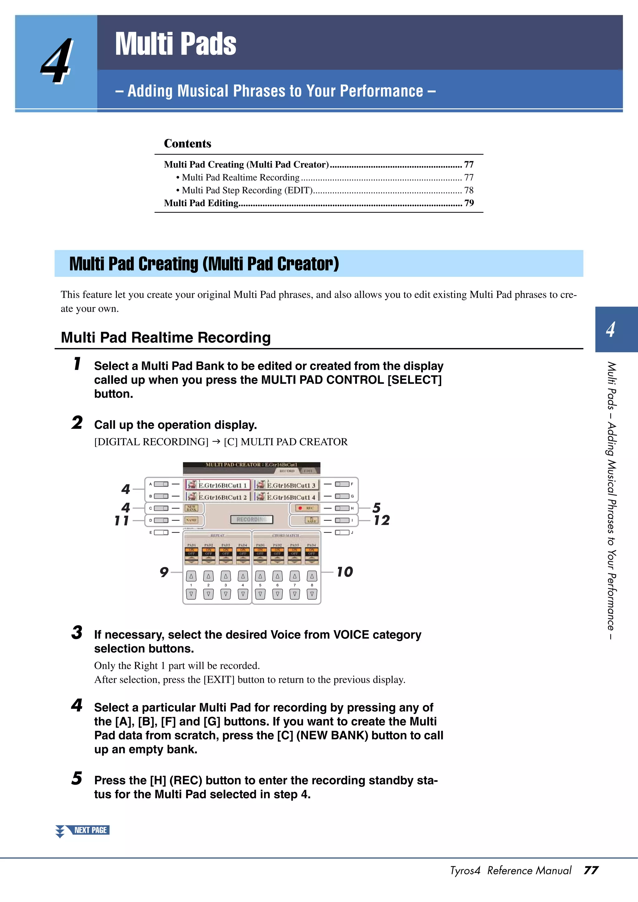 Multi Pads
4               – Adding Musical Phrases to Your Performance –


                         Contents
                         Multi Pad Creating (Multi Pad Creator)....................................................... 77
                           • Multi Pad Realtime Recording ................................................................... 77
                           • Multi Pad Step Recording (EDIT).............................................................. 78
                         Multi Pad Editing............................................................................................. 79




  Multi Pad Creating (Multi Pad Creator)
This feature let you create your original Multi Pad phrases, and also allows you to edit existing Multi Pad phrases to cre-
ate your own.

Multi Pad Realtime Recording                                                                                                                                        4
  1




                                                                                                                                                                Multi Pads – Adding Musical Phrases to Your Performance –
         Select a Multi Pad Bank to be edited or created from the display
         called up when you press the MULTI PAD CONTROL [SELECT]
         button.

  2      Call up the operation display.
         [DIGITAL RECORDING]  [C] MULTI PAD CREATOR



                 4
                 4                                                                                  5
                11                                                                                  12



                        9                                                              10



  3      If necessary, select the desired Voice from VOICE category
         selection buttons.
         Only the Right 1 part will be recorded.
         After selection, press the [EXIT] button to return to the previous display.

  4      Select a particular Multi Pad for recording by pressing any of
         the [A], [B], [F] and [G] buttons. If you want to create the Multi
         Pad data from scratch, press the [C] (NEW BANK) button to call
         up an empty bank.

  5      Press the [H] (REC) button to enter the recording standby sta-
         tus for the Multi Pad selected in step 4.

    NEXT PAGE



                                                                                                                                 Tyros4 Reference Manual   77
 