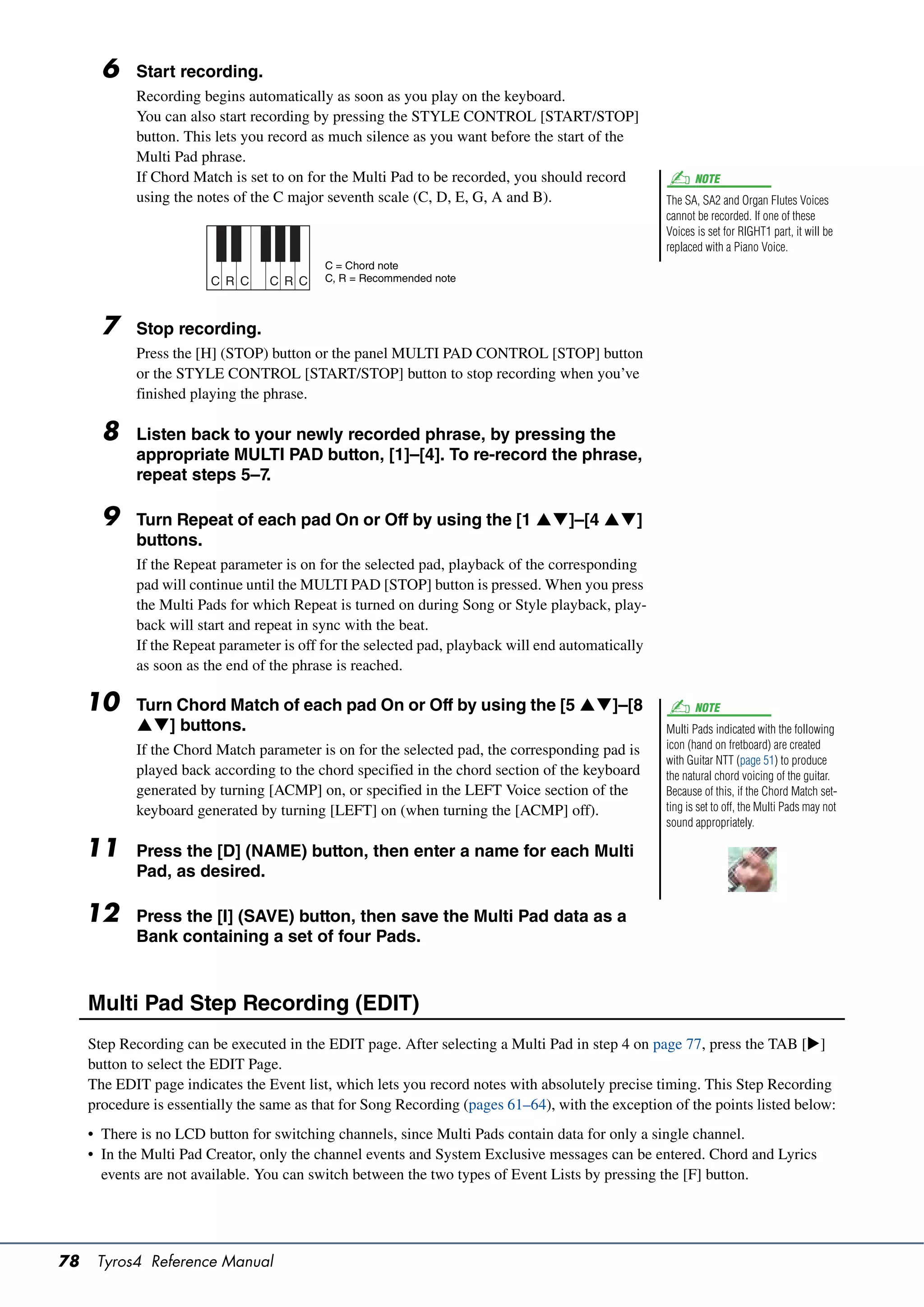 6    Start recording.
            Recording begins automatically as soon as you play on the keyboard.
            You can also start recording by pressing the STYLE CONTROL [START/STOP]
            button. This lets you record as much silence as you want before the start of the
            Multi Pad phrase.
            If Chord Match is set to on for the Multi Pad to be recorded, you should record               NOTE
            using the notes of the C major seventh scale (C, D, E, G, A and B).                    The SA, SA2 and Organ Flutes Voices
                                                                                                   cannot be recorded. If one of these
                                                                                                   Voices is set for RIGHT1 part, it will be
                                                                                                   replaced with a Piano Voice.
                                           C = Chord note
                         C R C    C R C    C, R = Recommended note



       7    Stop recording.
            Press the [H] (STOP) button or the panel MULTI PAD CONTROL [STOP] button
            or the STYLE CONTROL [START/STOP] button to stop recording when you’ve
            finished playing the phrase.

       8    Listen back to your newly recorded phrase, by pressing the
            appropriate MULTI PAD button, [1]–[4]. To re-record the phrase,
            repeat steps 5–7.

       9    Turn Repeat of each pad On or Off by using the [1 ]–[4 ]
            buttons.
            If the Repeat parameter is on for the selected pad, playback of the corresponding
            pad will continue until the MULTI PAD [STOP] button is pressed. When you press
            the Multi Pads for which Repeat is turned on during Song or Style playback, play-
            back will start and repeat in sync with the beat.
            If the Repeat parameter is off for the selected pad, playback will end automatically
            as soon as the end of the phrase is reached.

     10     Turn Chord Match of each pad On or Off by using the [5 ]–[8                                 NOTE
            ] buttons.                                                                           Multi Pads indicated with the following
            If the Chord Match parameter is on for the selected pad, the corresponding pad is      icon (hand on fretboard) are created
                                                                                                   with Guitar NTT (page 51) to produce
            played back according to the chord specified in the chord section of the keyboard      the natural chord voicing of the guitar.
            generated by turning [ACMP] on, or specified in the LEFT Voice section of the          Because of this, if the Chord Match set-
            keyboard generated by turning [LEFT] on (when turning the [ACMP] off).                 ting is set to off, the Multi Pads may not
                                                                                                   sound appropriately.

     11     Press the [D] (NAME) button, then enter a name for each Multi
            Pad, as desired.

     12     Press the [I] (SAVE) button, then save the Multi Pad data as a
            Bank containing a set of four Pads.



     Multi Pad Step Recording (EDIT)
     Step Recording can be executed in the EDIT page. After selecting a Multi Pad in step 4 on page 77, press the TAB []
     button to select the EDIT Page.
     The EDIT page indicates the Event list, which lets you record notes with absolutely precise timing. This Step Recording
     procedure is essentially the same as that for Song Recording (pages 61–64), with the exception of the points listed below:
     • There is no LCD button for switching channels, since Multi Pads contain data for only a single channel.
     • In the Multi Pad Creator, only the channel events and System Exclusive messages can be entered. Chord and Lyrics
       events are not available. You can switch between the two types of Event Lists by pressing the [F] button.




78    Tyros4 Reference Manual
 