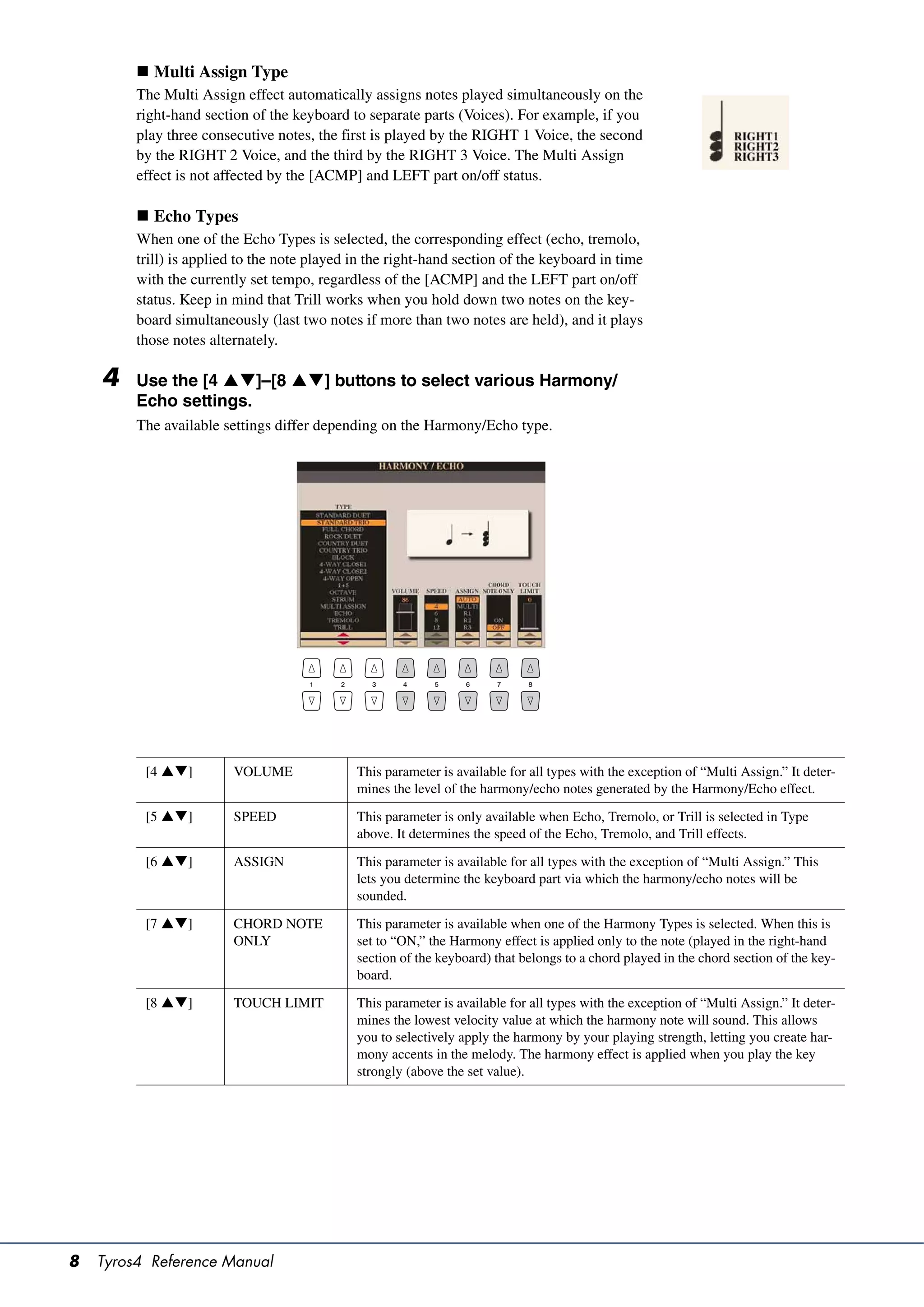  Multi Assign Type
         The Multi Assign effect automatically assigns notes played simultaneously on the
         right-hand section of the keyboard to separate parts (Voices). For example, if you
         play three consecutive notes, the first is played by the RIGHT 1 Voice, the second
         by the RIGHT 2 Voice, and the third by the RIGHT 3 Voice. The Multi Assign
         effect is not affected by the [ACMP] and LEFT part on/off status.

          Echo Types
         When one of the Echo Types is selected, the corresponding effect (echo, tremolo,
         trill) is applied to the note played in the right-hand section of the keyboard in time
         with the currently set tempo, regardless of the [ACMP] and the LEFT part on/off
         status. Keep in mind that Trill works when you hold down two notes on the key-
         board simultaneously (last two notes if more than two notes are held), and it plays
         those notes alternately.

    4    Use the [4 ]–[8 ] buttons to select various Harmony/
         Echo settings.
         The available settings differ depending on the Harmony/Echo type.




          [4 ]         VOLUME               This parameter is available for all types with the exception of “Multi Assign.” It deter-
                                              mines the level of the harmony/echo notes generated by the Harmony/Echo effect.

          [5 ]         SPEED                This parameter is only available when Echo, Tremolo, or Trill is selected in Type
                                              above. It determines the speed of the Echo, Tremolo, and Trill effects.
          [6 ]         ASSIGN               This parameter is available for all types with the exception of “Multi Assign.” This
                                              lets you determine the keyboard part via which the harmony/echo notes will be
                                              sounded.

          [7 ]         CHORD NOTE           This parameter is available when one of the Harmony Types is selected. When this is
                         ONLY                 set to “ON,” the Harmony effect is applied only to the note (played in the right-hand
                                              section of the keyboard) that belongs to a chord played in the chord section of the key-
                                              board.

          [8 ]         TOUCH LIMIT          This parameter is available for all types with the exception of “Multi Assign.” It deter-
                                              mines the lowest velocity value at which the harmony note will sound. This allows
                                              you to selectively apply the harmony by your playing strength, letting you create har-
                                              mony accents in the melody. The harmony effect is applied when you play the key
                                              strongly (above the set value).




8   Tyros4 Reference Manual
 