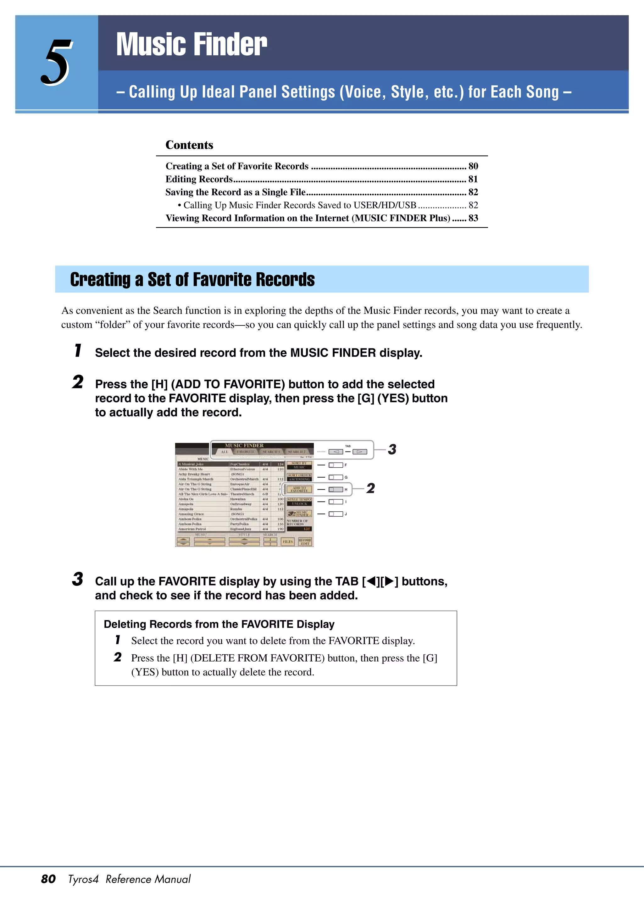 Music Finder
5                – Calling Up Ideal Panel Settings (Voice, Style, etc.) for Each Song –


                             Contents
                             Creating a Set of Favorite Records ................................................................ 80
                             Editing Records................................................................................................ 81
                             Saving the Record as a Single File.................................................................. 82
                                • Calling Up Music Finder Records Saved to USER/HD/USB .................... 82
                             Viewing Record Information on the Internet (MUSIC FINDER Plus) ...... 83




       Creating a Set of Favorite Records
     As convenient as the Search function is in exploring the depths of the Music Finder records, you may want to create a
     custom “folder” of your favorite records—so you can quickly call up the panel settings and song data you use frequently.

       1    Select the desired record from the MUSIC FINDER display.

       2    Press the [H] (ADD TO FAVORITE) button to add the selected
            record to the FAVORITE display, then press the [G] (YES) button
            to actually add the record.


                                                                                                             3

                                                                                                     2




       3    Call up the FAVORITE display by using the TAB [][] buttons,
            and check to see if the record has been added.

              Deleting Records from the FAVORITE Display
                1 Select the record you want to delete from the FAVORITE display.
                2 Press the [H] (DELETE FROM FAVORITE) button, then press the [G]
                     (YES) button to actually delete the record.




80    Tyros4 Reference Manual
 