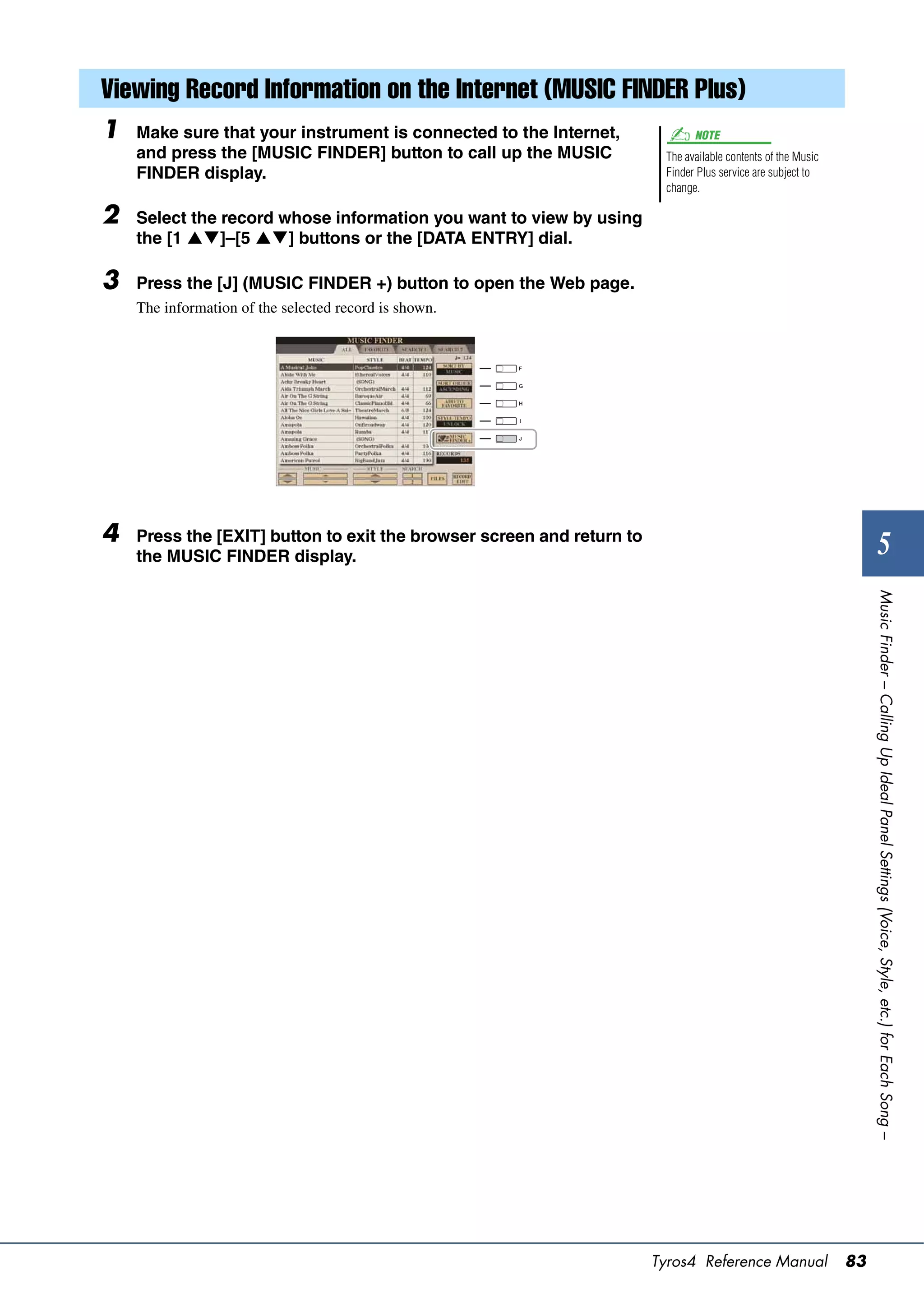 Viewing Record Information on the Internet (MUSIC FINDER Plus)
1   Make sure that your instrument is connected to the Internet,              NOTE
    and press the [MUSIC FINDER] button to call up the MUSIC            The available contents of the Music
    FINDER display.                                                     Finder Plus service are subject to
                                                                        change.

2   Select the record whose information you want to view by using
    the [1 ]–[5 ] buttons or the [DATA ENTRY] dial.

3   Press the [J] (MUSIC FINDER +) button to open the Web page.
    The information of the selected record is shown.




4   Press the [EXIT] button to exit the browser screen and return to
                                                                                                                         5
    the MUSIC FINDER display.




                                                                                                                   Music Finder – Calling Up Ideal Panel Settings (Voice, Style, etc.) for Each Song –




                                                                       Tyros4 Reference Manual                83
 