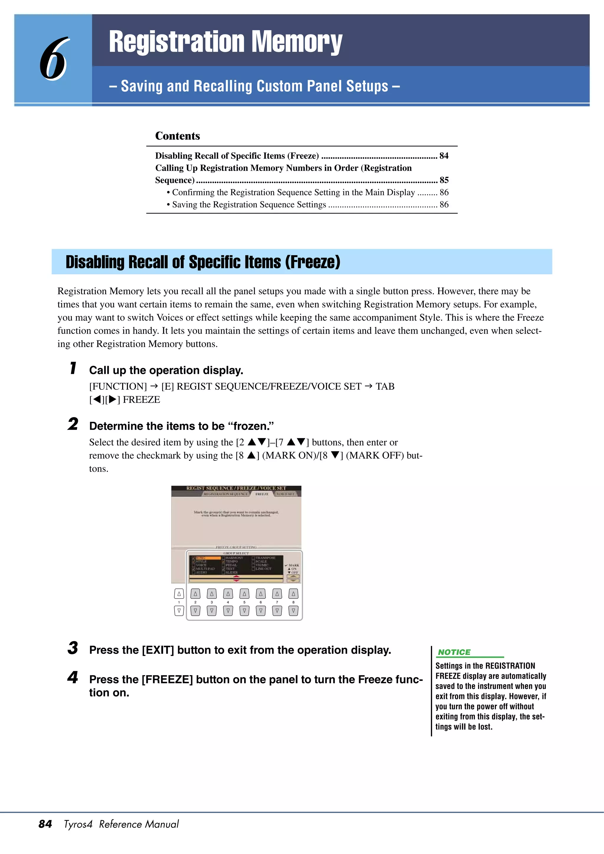 Registration Memory
6                – Saving and Recalling Custom Panel Setups –


                            Contents
                            Disabling Recall of Specific Items (Freeze) ................................................... 84
                            Calling Up Registration Memory Numbers in Order (Registration
                            Sequence) .......................................................................................................... 85
                               • Confirming the Registration Sequence Setting in the Main Display ......... 86
                               • Saving the Registration Sequence Settings ................................................ 86




       Disabling Recall of Specific Items (Freeze)
     Registration Memory lets you recall all the panel setups you made with a single button press. However, there may be
     times that you want certain items to remain the same, even when switching Registration Memory setups. For example,
     you may want to switch Voices or effect settings while keeping the same accompaniment Style. This is where the Freeze
     function comes in handy. It lets you maintain the settings of certain items and leave them unchanged, even when select-
     ing other Registration Memory buttons.

       1    Call up the operation display.
            [FUNCTION]  [E] REGIST SEQUENCE/FREEZE/VOICE SET  TAB
            [][] FREEZE

       2    Determine the items to be “frozen.”
            Select the desired item by using the [2 ]–[7 ] buttons, then enter or
            remove the checkmark by using the [8 ] (MARK ON)/[8 ] (MARK OFF) but-
            tons.




       3    Press the [EXIT] button to exit from the operation display.                                                                       NOTICE
                                                                                                                                             Settings in the REGISTRATION
       4    Press the [FREEZE] button on the panel to turn the Freeze func-                                                                  FREEZE display are automatically
                                                                                                                                             saved to the instrument when you
            tion on.                                                                                                                         exit from this display. However, if
                                                                                                                                             you turn the power off without
                                                                                                                                             exiting from this display, the set-
                                                                                                                                             tings will be lost.




84    Tyros4 Reference Manual
 