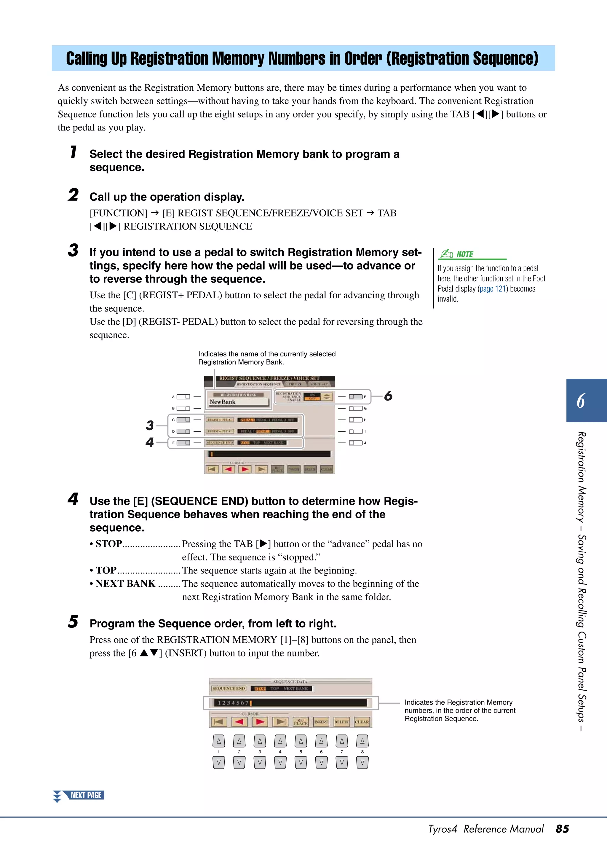 Calling Up Registration Memory Numbers in Order (Registration Sequence)
As convenient as the Registration Memory buttons are, there may be times during a performance when you want to
quickly switch between settings—without having to take your hands from the keyboard. The convenient Registration
Sequence function lets you call up the eight setups in any order you specify, by simply using the TAB [][] buttons or
the pedal as you play.

  1     Select the desired Registration Memory bank to program a
        sequence.

  2     Call up the operation display.
        [FUNCTION]  [E] REGIST SEQUENCE/FREEZE/VOICE SET  TAB
        [][] REGISTRATION SEQUENCE

  3     If you intend to use a pedal to switch Registration Memory set-                                   NOTE
        tings, specify here how the pedal will be used—to advance or                                If you assign the function to a pedal
        to reverse through the sequence.                                                            here, the other function set in the Foot
                                                                                                    Pedal display (page 121) becomes
        Use the [C] (REGIST+ PEDAL) button to select the pedal for advancing through                invalid.
        the sequence.
        Use the [D] (REGIST- PEDAL) button to select the pedal for reversing through the
        sequence.
                                    Indicates the name of the currently selected
                                    Registration Memory Bank.




                                                                                    6
                                                                                                                                                         6
                      3




                                                                                                                                                    Registration Memory – Saving and Recalling Custom Panel Setups –
                      4



  4     Use the [E] (SEQUENCE END) button to determine how Regis-
        tration Sequence behaves when reaching the end of the
        sequence.
        • STOP....................... Pressing the TAB [] button or the “advance” pedal has no
                                       effect. The sequence is “stopped.”
        • TOP......................... The sequence starts again at the beginning.
        • NEXT BANK ......... The sequence automatically moves to the beginning of the
                                       next Registration Memory Bank in the same folder.

  5     Program the Sequence order, from left to right.
        Press one of the REGISTRATION MEMORY [1]–[8] buttons on the panel, then
        press the [6 ] (INSERT) button to input the number.



                                                                                          Indicates the Registration Memory
                                                                                          numbers, in the order of the current
                                                                                          Registration Sequence.




   NEXT PAGE



                                                                                                  Tyros4 Reference Manual                      85
 